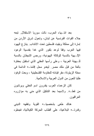 ‫١٣‬



‫ﺒﻌﺩ ﺍﻨﺘـﻬﺎﺀ ﺍﻟﺤﺭﺏ، ﻨﺎﻟﺕ ﺴﻭﺭﻴﺎ ﺍﻻﺴﺘﻘﻼل. ﺘﺒﻌﻪ‬
‫ﺠﻼﺀ ﺍﻟﻘﻭﺍﺕ ﺍﻟﻔﺭﻨﺴﻴﺔ ﻋﻥ ﻟﺒﻨﺎﻥ، ﻭﺘﺤﻭل ﺸﺭﻕ ﺍﻷﺭﺩﻥ ﻤﻥ‬
‫ﺇﻤﺎﺭﺓ ﺇﻟﻰ ﻤﻤﻠﻜﺔ ﻭﺒﻘﻴﺕ ﻓﻠﺴﻁﻴﻥ ﺘﺤﺕ ﺍﻻﻨﺘﺩﺍﺏ. ﻴﻨﺎﺯﻉ ﺍﻟﻴﻬﻭﺩ‬
‫ﻓﻴﻬﺎ ﺍﻟﻌﺭﺏ ﻭﻓﻘﺎ ﻟﻭﻋﺩ ﺒﻠﻔﻭﺭ ﺍﻟﺫﻱ ﻏﺩﺍ ﺒﻘﺩﺴﻴﺔ ﺍﻟﻭﻋﻭﺩ‬
                                  ‫ﹰ‬
‫ﺍﻹﻟـﻬﻴﺔ ﺒﺎﻟﻨﺴﺒﺔ ﻟﻠﻭﻜﺎﻟﺔ ﺍﻟﻴﻬﻭﺩﻴﺔ، ﻭﺭﺠﺱ ﺍﻟﺸﻴﻁﺎﻥ ﺒﺎﻟﻨﺴﺒﺔ‬
‫ﻟﻠـﻬﻴﺌﺔ ﺍﻟﻌﺭﺒﻴﺔ ، ﻭﻋﻠﻰ ﺭﺃﺴﻬﺎ ﺍﻟﻤﻔﺘﻲ ﺍﻟﺫﻱ ﺍﺴﺘﻘﺒل ﺒﺤﻔﺎﻭﺓ‬
‫ﺒﺎﻟﻐﺔ ﻤﻥ ﻗﺒل ﻤﻠﻙ ﻤﺼﺭ. ﻟﻴﻐﺩﻭ ﻤﺤل ﺇﻗﺎﻤﺘـﻪ ﺍﻟﺩﺍﺌﻤﺔ ﻓﻲ‬
‫ﻤﺤﻠﺔ ﺍﻟﺯﻴﺘﻭﻨﺔ، ﻤﻘﺭ ﻗﻴﺎﺩﺘﻪ ﻟﻠﻤﻘﺎﻭﻤﺔ ﺍﻟﻔﻠﺴﻁﻴﻨﻴﺔ ، ﻭﺒﻌﺙ ﺍﻟﻭﻓﻭﺩ‬
                   ‫ﻁﻠﺒﺎ ﻟﻠﻌﻭﻥ ﻤﻥ ﺍﻟﺩﻭل ﺍﻟﻌﺭﺒﻴﺔ ﻭﺍﻻﺴﻼﻤﻴﺔ.‬
                                                    ‫ﹰ‬

‫ﻜﺎﻥ ﺍﻟﺯﻋﻤﺎﺀ ﺍﻟﻌﺭﺏ ﻴﻘﺩﺭﻭﻥ ﺍﺴﻡ ﺍﻟﻤﻔﺘﻲ ﻭﻴﺭﺘﺎﺒﻭﻥ‬
‫ﻤﻥ ﻓﻌﻠـﻪ. ﻭﻻﺴﻴﻤﺎ ﺒﻌﺩ ﺍﻟﺘﻨﻜﻴل ﺍﻟﺫﻱ ﻤﻨﻲ ﺒﻪ ﻤﺅﺍﺯﺭﻭﻩ‬
                                                ‫ﺍﻟﻌﺭﺍﻗﻴﻭﻥ.‬

‫ﻫﻨﺎﻙ ﻁﻐﻰ ﺒﺸﺨﺼﻴﺘـﻪ ﺍﻟﻘﻭﻴﺔ ﻭﺘﻔﻘﻬﻪ ﺍﻟﺩﻴﻨﻲ‬
‫ﻭﻗﺩﺭﺘـﻪ ﺍﻟﺒﻼﻏﻴﺔ، ﻋﻠﻰ ﺃﻗﻁﺎﺏ ﺍﻟﺤﺭﻜﺔ ﺍﻟﻜﻴﻼﻨﻴﺔ، ﻓﺠﻌﻠﻭﻩ‬



                           ‫٩٣٢‬
 