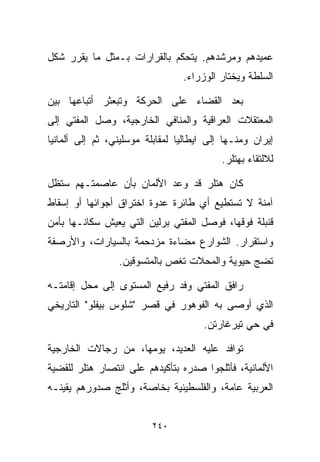 ‫ﻋﻤﻴﺩﻫﻡ ﻭﻤﺭﺸﺩﻫﻡ. ﻴﺘﺤﻜﻡ ﺒﺎﻟﻘﺭﺍﺭﺍﺕ ﺒـﻤﺜل ﻤﺎ ﻴﻘﺭﺭ ﺸﻜل‬
                                 ‫ﺍﻟﺴﻠﻁﺔ ﻭﻴﺨﺘﺎﺭ ﺍﻟﻭﺯﺭﺍﺀ.‬

‫ﺒﻌﺩ ﺍﻟﻘﻀﺎﺀ ﻋﻠﻰ ﺍﻟﺤﺭﻜﺔ ﻭﺘﺒﻌﺜﺭ ﺃﺘﺒﺎﻋﻬﺎ ﺒﻴﻥ‬
‫ﺍﻟﻤﻌﺘﻘﻼﺕ ﺍﻟﻌﺭﺍﻗﻴﺔ ﻭﺍﻟﻤﻨﺎﻓﻲ ﺍﻟﺨﺎﺭﺠﻴﺔ، ﻭﺼل ﺍﻟﻤﻔﺘﻲ ﺇﻟﻰ‬
‫ﺇﻴﺭﺍﻥ ﻭﻤﻨـﻬﺎ ﺇﻟﻰ ﺍﻴﻁﺎﻟﻴﺎ ﻟﻤﻘﺎﺒﻠﺔ ﻤﻭﺴﻠﻴﻨﻲ، ﺜﻡ ﺇﻟﻰ ﺃﻟﻤﺎﻨﻴﺎ‬
                                           ‫ﻟﻼﻟﺘﻘﺎﺀ ﺒﻬﺘﻠﺭ.‬

‫ﻜﺎﻥ ﻫﺘﻠﺭ ﻗﺩ ﻭﻋﺩ ﺍﻷﻟﻤﺎﻥ ﺒﺄﻥ ﻋﺎﺼﻤﺘـﻬﻡ ﺴﺘﻅل‬
‫ﺁﻤﻨﺔ ﻻ ﺘﺴﺘﻁﻴﻊ ﺃﻱ ﻁﺎﺌﺭﺓ ﻋﺩﻭﺓ ﺍﺨﺘﺭﺍﻕ ﺃﺠﻭﺍﺌﻬﺎ ﺃﻭ ﺇﺴﻘﺎﻁ‬
‫ﻗﻨﺒﻠﺔ ﻓﻭﻗﻬﺎ، ﻓﻭﺼل ﺍﻟﻤﻔﺘﻲ ﺒﺭﻟﻴﻥ ﺍﻟﺘﻲ ﻴﻌﻴﺵ ﺴﻜﺎﻨـﻬﺎ ﺒﺄﻤﻥ‬
‫ﻭﺍﺴﺘﻘﺭﺍﺭ. ﺍﻟﺸﻭﺍﺭﻉ ﻤﻀﺎﺀﺓ ﻤﺯﺩﺤﻤﺔ ﺒﺎﻟﺴﻴﺎﺭﺍﺕ، ﻭﺍﻷﺭﺼﻔﺔ‬
                 ‫ﺘﻀﺞ ﺤﻴﻭﻴﺔ ﻭﺍﻟﻤﺤﻼﺕ ﺘﻐﺹ ﺒﺎﻟﻤﺘﺴﻭﻗﻴﻥ.‬

‫ﺭﺍﻓﻕ ﺍﻟﻤﻔﺘﻲ ﻭﻓﺩ ﺭﻓﻴﻊ ﺍﻟﻤﺴﺘﻭﻯ ﺇﻟﻰ ﻤﺤل ﺇﻗﺎﻤﺘـﻪ‬
‫ﺍﻟﺫﻱ ﺃﻭﺼﻰ ﺒﻪ ﺍﻟﻔﻭﻫﻭﺭ ﻓﻲ ﻗﺼﺭ "ﺸﻠﻭﺱ ﺒﻴﻔﻠﻭ" ﺍﻟﺘﺎﺭﻴﺨﻲ‬
                                      ‫ﻓﻲ ﺤﻲ ﺘﻴﺭﻏﺎﺭﺘﻥ.‬

‫ﺘﻭﺍﻓﺩ ﻋﻠﻴﻪ ﺍﻟﻌﺩﻴﺩ، ﻴﻭﻤﻬﺎ، ﻤﻥ ﺭﺠﺎﻻﺕ ﺍﻟﺨﺎﺭﺠﻴﺔ‬
‫ﺍﻷﻟﻤﺎﻨﻴﺔ، ﻓﺄﺜﻠﺠﻭﺍ ﺼﺩﺭﻩ ﺒﺘﺄﻜﻴﺩﻫﻡ ﻋﻠﻰ ﺍﻨﺘﺼﺎﺭ ﻫﺘﻠﺭ ﻟﻠﻘﻀﻴﺔ‬
‫ﺍﻟﻌﺭﺒﻴﺔ ﻋﺎﻤﺔ، ﻭﺍﻟﻔﻠﺴﻁﻴﻨﻴﺔ ﺒﺨﺎﺼﺔ، ﻭﺃﺜﻠﺞ ﺼﺩﻭﺭﻫﻡ ﻴﻘﻴﻨـﻪ‬


                         ‫٠٤٢‬
 