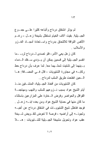 ‫٣١‬


‫ﻟﻡ ﻴﺅﺜﺭ ﺍﻨﺸﻘﺎﻕ ﺩﺭﺩﺍﺡ ﻭﺃﺘﺒﺎﻋﻪ ﻜﺜﻴﺭﺍ ﻋﻠـﻰ ﺠﻤـﻭﻉ‬
           ‫ﹰ‬
‫ﺍﻟﺠﺒـﻴﻠﻴﺔ. ﺒﻘﻴﺕ ﺁﻻﻑ ﺍﻟﺨﻴﺎﻡ ﺘﺴﺘﻅل ﺒﺸﻴﺨﺔ ﺯﻋـل ، ﺭﻏـﻡ‬
‫ﺍﻷﻨﻔﺱ ﺍﻟﺘﻭﺍﻗﺔ ﻟﻼﻟﺘﺤﺎﻕ ﺒﺩﺭﺩﺍﺡ ﻭﺍﺴـﺘﻌﺎﺩﺓ ﺃﻤﺠـﺎﺩ ﺍﻟﻐـﺯﻭ‬
                                            ‫ﻭﺍﻷﺴﻼﺏ .‬
‫ﻜﺎﻥ ﺯﻋل ﻴﻌﻲ ﺍﻷﻤﺭ، ﻓﻠﻭ ﺘﺼﺩﻯ ﻟـﺩﺭﺩﺍﺡ ﻟﺭﺒــﻤﺎ‬
‫ﺍﻨﻘﺴﻡ ﺍﻟﺠﺒـﻴﻠﻴﺔ ﺇﻟﻰ ﻗﺴﻤﻴﻥ ﻴﻤﻜﻥ ﺃﻥ ﻴـﺅﺩﻱ ﺴـﻔﻙ ﺍﻟـﺩﻤﺎﺀ‬
‫ﺒـﻴﻨﻬﻤﺎ ﺇﻟﻰ ﺘﺸﺘﻴﺕ ﺸﻤﻠـﻬﻤﺎ ﻤﻌﺎ. ﻟﻤﺎ ﻋﺭﻑ ﺒﺄﻥ ﺩﺭﺩﺍﺡ ﺤﻁ‬
                      ‫ﹰ‬
‫ﺭﻜﺎﺒـﻪ ﻓﻲ ﻤﺠﺎﻭﺭﺓ ﺍﻟﺸﺘﻴﻭﻴﺎﺕ ، ﻗﺎل ﻓـﻲ ﺍﻟﻤﻀـﺎﻓﺔ: ﻫـﺎ‬
                   ‫ﺍﻟـﺤﻴﻥ ﺍﻨﻔﺘﺤﺕ ﻁﺭﻴﻕ ﺍﻟﺴﻠﺏ ﻟﺩﺭﺩﺍﺡ...‬
‫ﻜﺎﻥ ﺍﻟﺸﺘﻴﻭﻴﺎﺕ ﻤﻥ ﺃﻓﺨﺎﺫ ﺍﻟﺠﺒـﻴﻠﻴﺔ، ﺍﻟﻤﻨﺸـﻘﻴﻥ ﻤﻨـﺫ‬
‫ﺃﻴﺎﻡ ﺍﻟﺸﻴﺦ ﻋﻭﺍﺩ ﺒﺴﺒﺏ ﻨـﺯﻭﻋﻬﻡ ﻟﻠﺴﻠﺏ ﻭﺍﻟﻨﻬﺏ ﻭﻤﻬﺎﺠﻤـﺔ‬
‫ﺍﻟﻘﻭﺍﻓل ﻭﺍﻟﺤﻭﺍﻀﺭ ﻭﻓﺭﺽ ﺍﻟـﺨﺎﻭﺓ ﻋﻠﻰ ﺍﻟﻤﺯﺍﺭﻋﻴﻥ ﺒﺎﺴﺘﺜﻨﺎﺀ‬
‫ﻤﺎ ﻜﺎﻥ ﻤﻨﻬﺎ ﻓﻲ ﺤﻤﺎﻴﺔ ﺍﻟﺸﻴﺦ ﻋﻭﺍﺩ ﻭﻤﻥ ﺒﻌﺩﻩ ﺍﺒﻨـﻪ ﺯﻋـل .‬
‫ﻓﻭﺠﺩ ﻓﻨﺎﻁل ﺸﻴﺦ ﺍﻟﺸﺘﻴﻭﻴـﺎﺕ ﻓﻲ ﺍﻨﺸﻘﺎﻕ ﺩﺭﺩﺍﺡ ﻋﻥ ﺃﺨﻴـﻪ‬
‫ﻭﻟﺠﻭﺌـﻪ ﺇﻟﻰ ﺃﺭﺍﻀﻴﻪ ، ﻓﺭﺼﺔ ﻻ ﺘﻌﻭﺽ ﻟﺘﻘـﻭﻴﺽ ﺸـﻴﺨﺔ‬
‫ﻋﻘﺏ ﻋﻭﺍﺩ ﻭﺘﺤﻭﻴل ﻤﺸﻴﺨﺔ ﺍﻟﺠﺒـﻴﻠﻴﺔ ﻟﻠﺸـﺘﻴﻭﻴﺎﺕ : ﻫــﻼ‬


                         ‫٢٠١‬
 