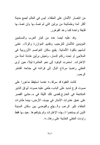 ‫ﻤﻥ ﺍﻨﺘﺼﺎﺭ ﺍﻷﻟﻤﺎﻥ ﻋﻠﻰ ﺍﻟﺤﻠﻔﺎﺀ. ﻟﻴﺱ ﻓﻲ ﺍﻟﻌﺎﻟﻡ ﺃﺠﻤﻊ ﻤﺩﻴﻨﺔ‬
‫ﺃﻜﺜﺭ ﺃﻤﻨﺎ ﻭﻁﻤﺄﻨﻴﻨﺔ ﻤﻥ ﺒﺭﻟﻴﻥ ﺍﻟﺘﻲ ﻟﻡ ﺘﺼﻠـﻬﺎ ﻭﻟﻥ ﺘﺼﻠـﻬﺎ‬
                                            ‫ﹰ‬
                           ‫ﻗﺫﻴﻔﺔ ﻭﺍﺤﺩﺓ ﻜﻤﺎ ﻭﻋﺩ ﺍﻟﻔﻭﻫﺭﺭ.‬

‫ﻭﻓﺩ ﻋﻠﻴﻪ ﺃﻴﻀﺎ ﻋﺩﺩ ﻤﻥ ﻜﺒﺎﺭ ﺍﻟﻌﺭﺏ ﻭﺍﻟﻤﺴﻠﻤﻴﻥ‬
                            ‫ﹰ‬
‫ﺍﻟﻤﺅﻴﺩﻴﻥ ﻟﻸﻟﻤﺎﻥ ﻟﻠﺘﺭﺤﻴﺏ ﻭﺘﻘﺩﻴﻡ ﺍﻟﻤﺅﺍﺯﺭﺓ ﻭﺍﻟﻭﻻﺀ. ﺘﻐﻨﻰ‬
‫ﺃﻤﺎﻤﻬﻡ ﺒﺎﻟﻘﻭﺓ ﺍﻷﻟﻤﺎﻨﻴﺔ. ﻴﻘﺒﻊ ﺴﻜﺎﻥ ﺍﻟﻌﻭﺍﺼﻡ ﺍﻷﻭﺭﻭﺒﻴﺔ ﻓﻲ‬
‫ﺍﻟﻤﻼﺠﺊ ﺃﻭ ﺘﺤﺕ ﺭﻜﺎﻡ ﺍﻟﺩﻤﺎﺭ، ﻭﺘﻌﻴﺵ ﺒﺭﻟﻴﻥ ﻫﺎﺩﺌﺔ ﺁﻤﻨﺔ ﻤﻥ‬
‫ﺍﻹﻏﺎﺭﺍﺕ. ﺍﺴﺘﻤﺭﺕ ﺍﻟﻭﻓﻭﺩ ﺇﻟﻰ ﻨﺤﻭ ﺍﻟﻌﺎﺸﺭﺓ ﻟﻴ ﹰ، ﺤﻴﻥ ﺁﻭﻯ‬
         ‫ﻼ‬
‫ﺍﻟﻤﻔﺘﻲ ﺭﺍﻀﻴﺎ ﻤﺭﺘﺎﺡ ﺍﻟﺒﺎل ﺇﻟﻰ ﻓﺭﺍﺸﻪ ﻓﻲ ﺠﻨﺎﺤﻪ ﺍﻟﻔﺎﺨﺭ‬
                                      ‫ﹰ‬
                                                ‫ﺍﻟﺭﺤﺏ.‬

‫ﻜﺎﻨﺕ ﺍﻟﻐﻔﻭﺓ ﻗﺩ ﺴﺭﻗﺘـﻪ ﻋﻨﺩﻤﺎ ﺍﺴﺘﻴﻘﻅ ﻤﺫﻋﻭﺭﺍ ﻋﻠﻰ‬
    ‫ﹰ‬
‫ﺼﻭﺕ ﻗﺭﻉ ﺸﺩﻴﺩ ﻋﻠﻰ ﺍﻟﺒﺎﺏ، ﻁﻐﻰ ﻋﻠﻴﻪ ﺼﻭﺕ ﺃﺒﻭﺍﻕ ﺍﻟﻨﺫﻴﺭ‬
‫ﺍﻟﻤﺘﺘﺎﺒﻌﺔ ﻓﻲ ﺍﻟﺨﺎﺭﺝ.ﻗﻀﻰ ﺘﻠﻙ ﺍﻟﻠﻴﻠﺔ ﻓﻲ ﻤـﺨﺎﺒﺊ ﺍﻟﻘﺼﺭ‬
‫ﻋﻠﻰ ﻋﻤﻕ ﻋﺸﺭﺍﺕ ﺍﻷﻤﺘﺎﺭ ﻓﻲ ﺠﻭﻑ ﺍﻷﺭﺽ، ﺒﻴﻨﻤﺎ ﻁﺎﺌﺭﺍﺕ‬
‫ﺍﻟﺤﻠﻔﺎﺀ ﺘﺜﻴﺭ ﺍﻟﺭﻋﺏ ﻭﺍﻟـﻬﻠﻊ ﻭﺍﻟﻔﻭﻀﻰ ﺒﻴﻥ ﺴﻜﺎﻥ ﺍﻟﻤﺩﻴﻨﺔ‬
‫ﺍﻟﺫﻴﻥ ﻟﻡ ﻴﺴﺘﻌﺩﻭﺍ ﻟـﻬﺫﻩ ﺍﻹﻏﺎﺭﺍﺕ ﻭﻟﻡ ﻴﺘﻭﻗﻌﻭﻫﺎ. ﺤﻴﻨـﻬﺎ ﻓﻘﻁ‬
                      ‫ﺭﺍﻭﺩﺕ ﺍﻟﻤﻔﺘﻲ ﺍﻟﺨﺸﻴﺔ ﻋﻠﻰ ﺭﻫﺎﻨـﻪ.‬



                         ‫١٤٢‬
 