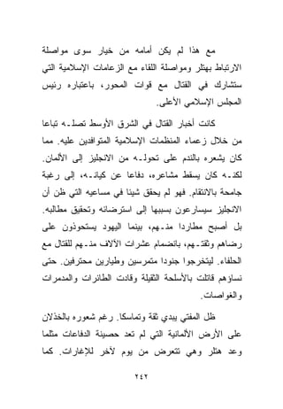 ‫ﻤﻊ ﻫﺫﺍ ﻟﻡ ﻴﻜﻥ ﺃﻤﺎﻤﻪ ﻤﻥ ﺨﻴﺎﺭ ﺴﻭﻯ ﻤﻭﺍﺼﻠﺔ‬
‫ﺍﻻﺭﺘﺒﺎﻁ ﺒﻬﺘﻠﺭ ﻭﻤﻭﺍﺼﻠﺔ ﺍﻟﻠﻘﺎﺀ ﻤﻊ ﺍﻟﺯﻋﺎﻤﺎﺕ ﺍﻹﺴﻼﻤﻴﺔ ﺍﻟﺘﻲ‬
‫ﺴﺘﺸﺎﺭﻙ ﻓﻲ ﺍﻟﻘﺘﺎل ﻤﻊ ﻗﻭﺍﺕ ﺍﻟﻤﺤﻭﺭ، ﺒﺎﻋﺘﺒﺎﺭﻩ ﺭﺌﻴﺱ‬
                              ‫ﺍﻟﻤﺠﻠﺱ ﺍﻹﺴﻼﻤﻲ ﺍﻷﻋﻠﻰ.‬

‫ﻜﺎﻨﺕ ﺃﺨﺒﺎﺭ ﺍﻟﻘﺘﺎل ﻓﻲ ﺍﻟﺸﺭﻕ ﺍﻷﻭﺴﻁ ﺘﺼﻠـﻪ ﺘﺒﺎﻋﺎ‬
‫ﹰ‬
‫ﻤﻥ ﺨﻼل ﺯﻋﻤﺎﺀ ﺍﻟﻤﻨﻅﻤﺎﺕ ﺍﻹﺴﻼﻤﻴﺔ ﺍﻟﻤﺘﻭﺍﻓﺩﻴﻥ ﻋﻠﻴﻪ. ﻤﻤﺎ‬
‫ﻜﺎﻥ ﻴﺸﻌﺭﻩ ﺒﺎﻟﻨﺩﻡ ﻋﻠﻰ ﺘﺤﻭﻟـﻪ ﻤﻥ ﺍﻻﻨﺠﻠﻴﺯ ﺇﻟﻰ ﺍﻷﻟﻤﺎﻥ.‬
‫ﻟﻜﻨـﻪ ﻜﺎﻥ ﻴﺴﻘﻁ ﻤﺸﺎﻋﺭﻩ، ﺩﻓﺎﻋﺎ ﻋﻥ ﻜﻴﺎﻨـﻪ، ﺇﻟﻰ ﺭﻏﺒﺔ‬
                    ‫ﹰ‬
‫ﺠﺎﻤﺤﺔ ﺒﺎﻻﻨﺘﻘﺎﻡ. ﻓﻬﻭ ﻟﻡ ﻴﺤﻘﻕ ﺸﻴﺌﺎ ﻓﻲ ﻤﺴﺎﻋﻴﻪ ﺍﻟﺘﻲ ﻅﻥ ﺃﻥ‬
                     ‫ﹰ‬
‫ﺍﻻﻨﺠﻠﻴﺯ ﺴﻴﺴﺎﺭﻋﻭﻥ ﺒﺴﺒﺒﻬﺎ ﺇﻟﻰ ﺍﺴﺘﺭﻀﺎﺌﻪ ﻭﺘﺤﻘﻴﻕ ﻤﻁﺎﻟﺒﻪ.‬
‫ﺒل ﺃﺼﺒﺢ ﻤﻁﺎﺭﺩﺍ ﻤﻨـﻬﻡ، ﺒﻴﻨﻤﺎ ﺍﻟﻴﻬﻭﺩ ﻴﺴﺘﺤﻭﺫﻭﻥ ﻋﻠﻰ‬
                                 ‫ﹰ‬
‫ﺭﻀﺎﻫﻡ ﻭﺜﻘﺘـﻬﻡ، ﺒﺎﻨﻀﻤﺎﻡ ﻋﺸﺭﺍﺕ ﺍﻵﻻﻑ ﻤﻨـﻬﻡ ﻟﻠﻘﺘﺎل ﻤﻊ‬
‫ﺍﻟﺤﻠﻔﺎﺀ. ﻟﻴﺘﺨﺭﺠﻭﺍ ﺠﻨﻭﺩﺍ ﻤﺘﻤﺭﺴﻴﻥ ﻭﻁﻴﺎﺭﻴﻥ ﻤﺤﺘﺭﻓﻴﻥ. ﺤﺘﻰ‬
                             ‫ﹰ‬
‫ﻨﺴﺎﺅﻫﻡ ﻗﺎﺘﻠﺕ ﺒﺎﻷﺴﻠﺤﺔ ﺍﻟﺜﻘﻴﻠﺔ ﻭﻗﺎﺩﺕ ﺍﻟﻁﺎﺌﺭﺍﺕ ﻭﺍﻟﻤﺩﻤﺭﺍﺕ‬
                                          ‫ﻭﺍﻟﻐﻭﺍﺼﺎﺕ.‬

‫ﻅل ﺍﻟﻤﻔﺘﻲ ﻴﺒﺩﻱ ﺜﻘﺔ ﻭﺘﻤﺎﺴﻜﺎ. ﺭﻏﻡ ﺸﻌﻭﺭﻩ ﺒﺎﻟﺨﺫﻻﻥ‬
                   ‫ﹰ‬
‫ﻋﻠﻰ ﺍﻷﺭﺽ ﺍﻷﻟﻤﺎﻨﻴﺔ ﺍﻟﺘﻲ ﻟﻡ ﺘﻌﺩ ﺤﺼﻴﻨﺔ ﺍﻟﺩﻓﺎﻋﺎﺕ ﻤﺜﻠﻤﺎ‬
‫ﻭﻋﺩ ﻫﺘﻠﺭ ﻭﻫﻲ ﺘﺘﻌﺭﺽ ﻤﻥ ﻴﻭﻡ ﻵﺨﺭ ﻟﻺﻏﺎﺭﺍﺕ. ﻜﻤﺎ‬

                        ‫٢٤٢‬
 