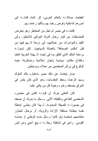 ‫ﺍﻨﻘﻁﻌﺕ ﺼﻼﺘـﻪ ﺒﺎﻟﻌﺎﻟﻡ ﺍﻟﻌﺭﺒﻲ، ﺇﺜﺭ ﺍﻨﺘﺒﺎﻩ ﻗﺎﺩﺘـﻪ ﺇﻟﻰ‬
       ‫ﺃﻤﻭﺭﻫﻡ ﺍﻟﺩﺍﺨﻠﻴﺔ ﻭﻓﺭﺽ ﺭﻫﺒﺘـﻬﻡ ﻭﺘﺄﻜﻴﺩ ﺯﻋﺎﻤﺘـﻬﻡ.‬

‫ﺇﻗﺎﻤﺘـﻪ ﻓﻲ ﻤﺼﺭ ﻟﻡ ﺘﺨل ﻤﻥ ﺍﻟﻤﺨﺎﻁﺭ ﻭﻫﻭ ﻴﺘﻌﺭﺽ‬
‫ﻟﻠﻤﻀﺎﻴﻘﺎﺕ ﻤﻥ ﻜﺒﺎﺭ ﺭﺠﺎل ﺍﻟﺩﻭﻟﺔ ﺍﻟﻤﻭﺍﻟﻴﻥ ﻟﻼﻨﺠﻠﻴﺯ، ﻭﺇﻟﻰ‬
‫ﺍﻟﻜﻴﺩ ﻭﺍﻟﻤﺅﺍﻤﺭﺍﺕ ﻤﻥ ﻋﻤﻼﺌﻬﻡ، ﺇﻟﻰ ﺩﺭﺠﺔ ﺍﺘـﻬﻡ ﻓﻴﻬﺎ ﻤﻥ‬
‫ﻗﺒل "ﻤﻜﺘﺏ ﺍﻟﺼﺤﺎﻓﺔ" ﺒﺎﻟﻌﻤﺎﻟﺔ ﻟﻠﺴﻭﻓﻴﻴﺕ. ﻟﻜﻥ ﺸﻤﻭﻟـﻪ‬
‫ﺒﺭﻋﺎﻴﺔ ﺍﻟﻤﻠﻙ ﺍﻟﺫﻱ ﺃﻁﻠﻕ ﻴﺩﻩ ﻓﻲ ﺇﺤﻴﺎﺀ ﺍﻟـﻬﻴﺌﺔ ﺍﻟﻌﺭﺒﻴﺔ ﺍﻟﻌﻠﻴﺎ‬
‫ﻭﺍﻓﺘﺘﺎﺡ ﻤﻜﺎﺘﺏ ﺴﻴﺎﺴﻴﺔ ﻭﻟﺠﺎﻥ ﺇﻋﻼﻤﻴﺔ ﻭﻋﺴﻜﺭﻴﺔ، ﺠﻨﺒﻪ‬
         ‫ﺍﻟﻭﻗﻭﻉ ﻓﻲ ﺒﺭﺍﺜﻥ ﺍﻟﻤﺒﻐﻀﻴﻥ ﻤﻥ ﻋﻤﻼﺀ ﻭﻤﺭﺘﺒﻁﻴﻥ.‬

‫ﺼﺎﺭ ﻴﺘﺤﺩﺙ ﻋﻥ ﻤﻠﻙ ﻤﺼﺭ ﺒﺎﻋﺘﺒﺎﺭﻩ ﻤﻠﻙ ﺍﻟﻤﻠﻭﻙ‬
‫ﻭﺴﻴﺩ ﺍﻟﺯﻋﻤﺎﺀ ﻭﻤﻨﻘﺫ ﺍﻟﻤﻘﺩﺴﺎﺕ، ﻭﻫﻭ ﺍﻟﺫﻱ ﻜﺎﻥ ﻴﺘﻨﺩﺭ ﻓﻲ‬
            ‫ﺍﻟﻌﺭﺍﻕ ﺒﻀﻌﻔﻪ ﻭﻏﺩﺭﻩ ﻭﺨﻴﺒﺔ ﻜل ﻤﻥ ﻴﺘﻜﺊ ﻋﻠﻴﻪ.‬

‫ﻜﺎﻥ ﺍﻟﻤﻔﺘﻲ ﻴﺩﺭﻙ ﺃﻥ ﻗﻭﺘـﻪ ﺘﻜﻤﻥ ﻓﻲ ﺤﻀﻭﺭﻩ‬
‫ﺍﻟﺸﺨﺼﻲ ﺍﻟﻁﺎﻏﻲ ﻭﺘﻜﺘﻴﻜﻪ ﺍﻵﻨﻲ. ﺒـﻤﺜل ﻤﺎ ﻴﺩﺭﻙ ﺃﻥ ﻀﻌﻔﻪ‬
‫ﻓﻲ ﺒﺼﻴﺭﺘـﻪ ﺍﻟﻀﻴﻘﺔ ﺍﻟﻤﺤﺩﻭﺩﺓ. ﻟـﻬﺫﺍ ﻜﺎﻥ ﻴﺨﺸﻰ ﺇﺤﺎﻁﺔ‬
‫ﻨﻔﺴﻪ ﺒﺒﻁﺎﻨﺔ ﻤﺴﺘﻘﻠﺔ ﺍﻹﺭﺍﺩﺓ ﻭﺍﻟﺭﺅﻴﺔ، ﺃﻭ ﺒﺭﺠﺎل ﺘﺘﺠﺎﻭﺯ‬
‫ﻤﻁﺎﻤﺤﻬﻡ ﺸﺨﺼﻪ ﻭﻟﻭ ﻜﺎﻨﻭﺍ ﺒـﻤﺜل ﺤﺴﻪ ﺍﻟﻭﻁﻨﻲ ﺃﻭ ﺤﻤﺎﺴﻪ‬
‫ﺍﻟﻘﻭﻤﻲ. ﺭﺍﻋﻰ ﻓﻲ ﺘﺸﻜﻴﻠﺔ ﺭﺠﺎﻟـﻪ ﻨـﻬﺞ "ﻤﻌﻲ ﻭﻤﻥ ﻟﻴﺱ‬

                          ‫٣٤٢‬
 