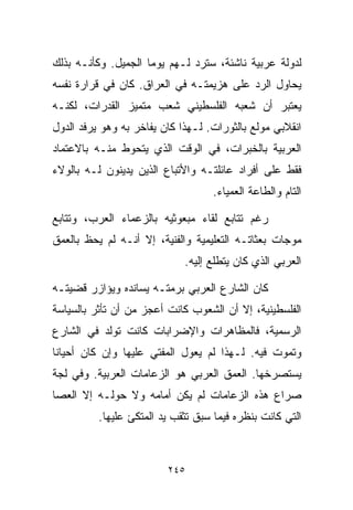 ‫ﻟﺩﻭﻟﺔ ﻋﺭﺒﻴﺔ ﻨﺎﺸﺌﺔ، ﺴﺘﺭﺩ ﻟـﻬﻡ ﻴﻭﻤﺎ ﺍﻟﺠﻤﻴل. ﻭﻜﺄﻨـﻪ ﺒﺫﻟﻙ‬
‫ﻴﺤﺎﻭل ﺍﻟﺭﺩ ﻋﻠﻰ ﻫﺯﻴﻤﺘـﻪ ﻓﻲ ﺍﻟﻌﺭﺍﻕ. ﻜﺎﻥ ﻓﻲ ﻗﺭﺍﺭﺓ ﻨﻔﺴﻪ‬
‫ﻴﻌﺘﺒﺭ ﺃﻥ ﺸﻌﺒﻪ ﺍﻟﻔﻠﺴﻁﻴﻨﻲ ﺸﻌﺏ ﻤﺘﻤﻴﺯ ﺍﻟﻘﺩﺭﺍﺕ، ﻟﻜﻨـﻪ‬
‫ﺍﻨﻘﻼﺒﻲ ﻤﻭﻟﻊ ﺒﺎﻟﺜﻭﺭﺍﺕ. ﻟـﻬﺫﺍ ﻜﺎﻥ ﻴﻔﺎﺨﺭ ﺒﻪ ﻭﻫﻭ ﻴﺭﻓﺩ ﺍﻟﺩﻭل‬
‫ﺍﻟﻌﺭﺒﻴﺔ ﺒﺎﻟﺨﺒﺭﺍﺕ، ﻓﻲ ﺍﻟﻭﻗﺕ ﺍﻟﺫﻱ ﻴﺘﺤﻭﻁ ﻤﻨـﻪ ﺒﺎﻻﻋﺘﻤﺎﺩ‬
‫ﻓﻘﻁ ﻋﻠﻰ ﺃﻓﺭﺍﺩ ﻋﺎﺌﻠﺘـﻪ ﻭﺍﻷﺘﺒﺎﻉ ﺍﻟﺫﻴﻥ ﻴﺩﻴﻨﻭﻥ ﻟـﻪ ﺒﺎﻟﻭﻻﺀ‬
                                   ‫ﺍﻟﺘﺎﻡ ﻭﺍﻟﻁﺎﻋﺔ ﺍﻟﻌﻤﻴﺎﺀ.‬

‫ﺭﻏﻡ ﺘﺘﺎﺒﻊ ﻟﻘﺎﺀ ﻤﺒﻌﻭﺜﻴﻪ ﺒﺎﻟﺯﻋﻤﺎﺀ ﺍﻟﻌﺭﺏ، ﻭﺘﺘﺎﺒﻊ‬
‫ﻤﻭﺠﺎﺕ ﺒﻌﺜﺎﺘـﻪ ﺍﻟﺘﻌﻠﻴﻤﻴﺔ ﻭﺍﻟﻔﻨﻴﺔ، ﺇﻻ ﺃﻨـﻪ ﻟﻡ ﻴﺤﻅ ﺒﺎﻟﻌﻤﻕ‬
                             ‫ﺍﻟﻌﺭﺒﻲ ﺍﻟﺫﻱ ﻜﺎﻥ ﻴﺘﻁﻠﻊ ﺇﻟﻴﻪ.‬

‫ﻜﺎﻥ ﺍﻟﺸﺎﺭﻉ ﺍﻟﻌﺭﺒﻲ ﺒﺭﻤﺘـﻪ ﻴﺴﺎﻨﺩﻩ ﻭﻴﺅﺍﺯﺭ ﻗﻀﻴﺘـﻪ‬
‫ﺍﻟﻔﻠﺴﻁﻴﻨﻴﺔ، ﺇﻻ ﺃﻥ ﺍﻟﺸﻌﻭﺏ ﻜﺎﻨﺕ ﺃﻋﺠﺯ ﻤﻥ ﺃﻥ ﺘﺄﺜﺭ ﺒﺎﻟﺴﻴﺎﺴﺔ‬
‫ﺍﻟﺭﺴﻤﻴﺔ، ﻓﺎﻟﻤﻅﺎﻫﺭﺍﺕ ﻭﺍﻹﻀﺭﺍﺒﺎﺕ ﻜﺎﻨﺕ ﺘﻭﻟﺩ ﻓﻲ ﺍﻟﺸﺎﺭﻉ‬
‫ﻭﺘﻤﻭﺕ ﻓﻴﻪ. ﻟـﻬﺫﺍ ﻟﻡ ﻴﻌﻭل ﺍﻟﻤﻔﺘﻲ ﻋﻠﻴﻬﺎ ﻭﺇﻥ ﻜﺎﻥ ﺃﺤﻴﺎﻨﺎ‬
‫ﹰ‬
‫ﻴﺴﺘﺼﺭﺨﻬﺎ. ﺍﻟﻌﻤﻕ ﺍﻟﻌﺭﺒﻲ ﻫﻭ ﺍﻟﺯﻋﺎﻤﺎﺕ ﺍﻟﻌﺭﺒﻴﺔ. ﻭﻓﻲ ﻟﺠﺔ‬
‫ﺼﺭﺍﻉ ﻫﺫﻩ ﺍﻟﺯﻋﺎﻤﺎﺕ ﻟﻡ ﻴﻜﻥ ﺃﻤﺎﻤﻪ ﻭﻻ ﺤﻭﻟـﻪ ﺇﻻ ﺍﻟﻌﺼﺎ‬
          ‫ﺍﻟﺘﻲ ﻜﺎﻨﺕ ﺒﻨﻅﺭﻩ ﻓﻴﻤﺎ ﺴﺒﻕ ﺘﺜﻘﺏ ﻴﺩ ﺍﻟﻤﺘﻜﺊ ﻋﻠﻴﻬﺎ.‬



                         ‫٥٤٢‬
 