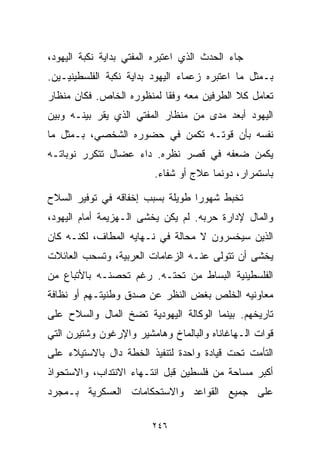 ‫ﺠﺎﺀ ﺍﻟﺤﺩﺙ ﺍﻟﺫﻱ ﺍﻋﺘﺒﺭﻩ ﺍﻟﻤﻔﺘﻲ ﺒﺩﺍﻴﺔ ﻨﻜﺒﺔ ﺍﻟﻴﻬﻭﺩ،‬
‫ﺒـﻤﺜل ﻤﺎ ﺍﻋﺘﺒﺭﻩ ﺯﻋﻤﺎﺀ ﺍﻟﻴﻬﻭﺩ ﺒﺩﺍﻴﺔ ﻨﻜﺒﺔ ﺍﻟﻔﻠﺴﻁﻴﻨﻴـﻴﻥ.‬
‫ﺘﻌﺎﻤل ﻜﻼ ﺍﻟﻁﺭﻓﻴﻥ ﻤﻌﻪ ﻭﻓﻘﺎ ﻟﻤﻨﻅﻭﺭﻩ ﺍﻟﺨﺎﺹ. ﻓﻜﺎﻥ ﻤﻨﻅﺎﺭ‬
                          ‫ﹰ‬
‫ﺍﻟﻴﻬﻭﺩ ﺃﺒﻌﺩ ﻤﺩﻯ ﻤﻥ ﻤﻨﻅﺎﺭ ﺍﻟﻤﻔﺘﻲ ﺍﻟﺫﻱ ﻴﻘﺭ ﺒﻴﻨـﻪ ﻭﺒﻴﻥ‬
‫ﻨﻔﺴﻪ ﺒﺄﻥ ﻗﻭﺘـﻪ ﺘﻜﻤﻥ ﻓﻲ ﺤﻀﻭﺭﻩ ﺍﻟﺸﺨﺼﻲ، ﺒـﻤﺜل ﻤﺎ‬
‫ﻴﻜﻤﻥ ﻀﻌﻔﻪ ﻓﻲ ﻗﺼﺭ ﻨﻅﺭﻩ. ﺩﺍﺀ ﻋﻀﺎل ﺘﺘﻜﺭﺭ ﻨﻭﺒﺎﺘـﻪ‬
                         ‫ﺒﺎﺴﺘﻤﺭﺍﺭ، ﺩﻭﻨﻤﺎ ﻋﻼﺝ ﺃﻭ ﺸﻔﺎﺀ.‬

‫ﺘﺨﺒﻁ ﺸﻬﻭﺭﺍ ﻁﻭﻴﻠﺔ ﺒﺴﺒﺏ ﺇﺨﻔﺎﻗﻪ ﻓﻲ ﺘﻭﻓﻴﺭ ﺍﻟﺴﻼﺡ‬
                                 ‫ﹰ‬
‫ﻭﺍﻟﻤﺎل ﻹﺩﺍﺭﺓ ﺤﺭﺒﻪ. ﻟﻡ ﻴﻜﻥ ﻴﺨﺸﻰ ﺍﻟـﻬﺯﻴﻤﺔ ﺃﻤﺎﻡ ﺍﻟﻴﻬﻭﺩ،‬
‫ﺍﻟﺫﻴﻥ ﺴﻴﺨﺴﺭﻭﻥ ﻻ ﻤﺤﺎﻟﺔ ﻓﻲ ﻨـﻬﺎﻴﻪ ﺍﻟﻤﻁﺎﻑ، ﻟﻜﻨـﻪ ﻜﺎﻥ‬
‫ﻴﺨﺸﻰ ﺃﻥ ﺘﺘﻭﻟﻰ ﻋﻨـﻪ ﺍﻟﺯﻋﺎﻤﺎﺕ ﺍﻟﻌﺭﺒﻴﺔ، ﻭﺘﺴﺤﺏ ﺍﻟﻌﺎﺌﻼﺕ‬
‫ﺍﻟﻔﻠﺴﻁﻴﻨﻴﺔ ﺍﻟﺒﺴﺎﻁ ﻤﻥ ﺘﺤﺘـﻪ. ﺭﻏﻡ ﺘﺤﺼﻨـﻪ ﺒﺎﻷﺘﺒﺎﻉ ﻤﻥ‬
‫ﻤﻌﺎﻭﻨﻴﻪ ﺍﻟﺨﹼﺹ ﺒﻐﺽ ﺍﻟﻨﻅﺭ ﻋﻥ ﺼﺩﻕ ﻭﻁﻨﻴﺘـﻬﻡ ﺃﻭ ﻨﻅﺎﻓﺔ‬
                                    ‫ﻠ‬
‫ﺘﺎﺭﻴﺨﻬﻡ. ﺒﻴﻨﻤﺎ ﺍﻟﻭﻜﺎﻟﺔ ﺍﻟﻴﻬﻭﺩﻴﺔ ﺘﻀﺦ ﺍﻟﻤﺎل ﻭﺍﻟﺴﻼﺡ ﻋﻠﻰ‬
‫ﻗﻭﺍﺕ ﺍﻟـﻬﺎﻏﺎﻨﺎﻩ ﻭﺍﻟﺒﺎﻟﻤﺎﺥ ﻭﻫﺎﻤﺸﻴﺭ ﻭﺍﻹﺭﻏﻭﻥ ﻭﺸﺘﻴﺭﻥ ﺍﻟﺘﻲ‬
‫ﺍﻟﺘﺄﻤﺕ ﺘﺤﺕ ﻗﻴﺎﺩﺓ ﻭﺍﺤﺩﺓ ﻟﺘﻨﻔﻴﺫ ﺍﻟﺨﻁﺔ ﺩﺍل ﺒﺎﻻﺴﺘﻴﻼﺀ ﻋﻠﻰ‬
‫ﺃﻜﺒﺭ ﻤﺴﺎﺤﺔ ﻤﻥ ﻓﻠﺴﻁﻴﻥ ﻗﺒل ﺍﻨﺘـﻬﺎﺀ ﺍﻻﻨﺘﺩﺍﺏ، ﻭﺍﻻﺴﺘﺤﻭﺍﺫ‬
‫ﻋﻠﻰ ﺠﻤﻴﻊ ﺍﻟﻘﻭﺍﻋﺩ ﻭﺍﻻﺴﺘﺤﻜﺎﻤﺎﺕ ﺍﻟﻌﺴﻜﺭﻴﺔ ﺒـﻤﺠﺭﺩ‬

                         ‫٦٤٢‬
 