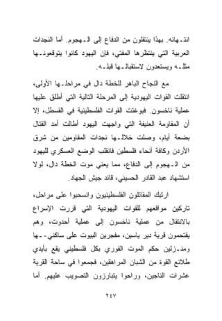 ‫ﺍﻨﺘـﻬﺎﺌﻪ. ﺒﻬﺫﺍ ﻴﻨﺘﻘﻠﻭﻥ ﻤﻥ ﺍﻟﺩﻓﺎﻉ ﺇﻟﻰ ﺍﻟـﻬﺠﻭﻡ. ﺃﻤﺎ ﺍﻟﻨﺠﺩﺍﺕ‬
‫ﺍﻟﻌﺭﺒﻴﺔ ﺍﻟﺘﻲ ﻴﻨﺘﻅﺭﻫﺎ ﺍﻟﻤﻔﺘﻲ، ﻓﺈﻥ ﺍﻟﻴﻬﻭﺩ ﻜﺎﻨﻭﺍ ﻴﺘﻭﻗﻌﻭﻨـﻬﺎ‬
                       ‫ﻤﺜﻠـﻪ ﻭﻴﺴﺘﻌﺩﻭﻥ ﻻﺴﺘﻘﺒﺎﻟـﻬﺎ ﻗﺒﻠـﻪ.‬

‫ﻤﻊ ﺍﻟﻨﺠﺎﺡ ﺍﻟﺒﺎﻫﺭ ﻟﻠﺨﻁﺔ ﺩﺍل ﻓﻲ ﻤﺭﺍﺤﻠـﻬﺎ ﺍﻷﻭﻟﻰ،‬
‫ﺍﻨﺘﻘﻠﺕ ﺍﻟﻘﻭﺍﺕ ﺍﻟﻴﻬﻭﺩﻴﺔ ﺇﻟﻰ ﺍﻟﻤﺭﺤﻠﺔ ﺍﻟﺘﺎﻟﻴﺔ ﺍﻟﺘﻲ ﺃﻁﻠﻕ ﻋﻠﻴﻬﺎ‬
‫ﻋﻤﻠﻴﺔ ﻨﺎﺨﺴﻭﻥ. ﻓﺒﻭﻏﺘﺕ ﺍﻟﻘﻭﺍﺕ ﺍﻟﻔﻠﺴﻁﻴﻨﻴﺔ ﻓﻲ ﺍﻟﻘﺴﻁل، ﺇﻻ‬
‫ﺃﻥ ﺍﻟﻤﻘﺎﻭﻤﺔ ﺍﻟﻌﻨﻴﻔﺔ ﺍﻟﺘﻲ ﻭﺍﺠﻬﺕ ﺍﻟﻴﻬﻭﺩ ﺃﻁﺎﻟﺕ ﺃﻤﺩ ﺍﻟﻘﺘﺎل‬
‫ﺒﻀﻌﺔ ﺃﻴﺎﻡ، ﻭﺼﻠﺕ ﺨﻼﻟـﻬﺎ ﻨﺠﺩﺍﺕ ﺍﻟﻤﻘﺎﻭﻤﻴﻥ ﻤﻥ ﺸﺭﻕ‬
‫ﺍﻷﺭﺩﻥ ﻭﻜﺎﻓﺔ ﺃﻨﺤﺎﺀ ﻓﻠﺴﻁﻴﻥ ﻓﺎﻨﻘﻠﺏ ﺍﻟﻭﻀﻊ ﺍﻟﻌﺴﻜﺭﻱ ﻟﻠﻴﻬﻭﺩ‬
‫ﻤﻥ ﺍﻟـﻬﺠﻭﻡ ﺇﻟﻰ ﺍﻟﺩﻓﺎﻉ، ﻤﻤﺎ ﻴﻌﻨﻲ ﻤﻭﺕ ﺍﻟﺨﻁﺔ ﺩﺍل، ﻟﻭﻻ‬
            ‫ﺍﺴﺘﺸﻬﺎﺩ ﻋﺒﺩ ﺍﻟﻘﺎﺩﺭ ﺍﻟﺤﺴﻴﻨﻲ، ﻗﺎﺌﺩ ﺠﻴﺵ ﺍﻟﺠﻬﺎﺩ.‬

‫ﺍﺭﺘﺒﻙ ﺍﻟﻤﻘﺎﺘﻠﻭﻥ ﺍﻟﻔﻠﺴﻁﻴﻨﻴﻭﻥ ﻭﺍﻨﺴﺤﺒﻭﺍ ﻋﻠﻰ ﻤﺭﺍﺤل،‬
‫ﺘﺎﺭﻜﻴﻥ ﻤﻭﺍﻗﻌﻬﻡ ﻟﻠﻘﻭﺍﺕ ﺍﻟﻴﻬﻭﺩﻴﺔ ﺍﻟﺘﻲ ﻗﺭﺭﺕ ﺍﻹﺴﺭﺍﻉ‬
‫ﺒﺎﻻﻨﺘﻘﺎل ﻤﻥ ﻋﻤﻠﻴﺔ ﻨﺎﺨﺴﻭﻥ ﺇﻟﻰ ﻋﻤﻠﻴﺔ ﺃﺤﺩﻭﺕ، ﻭﻫﻡ‬
‫ﻴﻘﺘﺤﻤﻭﻥ ﻗﺭﻴﺔ ﺩﻴﺭ ﻴﺎﺴﻴﻥ، ﻤﻔﺠﺭﻴﻥ ﺍﻟﺒﻴﻭﺕ ﻋﻠﻰ ﺴﺎﻜﻨﻲ-ـﻬﺎ‬
‫ﻭﻤﻨـﺯﻟﻴﻥ ﺤﻜﻡ ﺍﻟﻤﻭﺕ ﺍﻟﻔﻭﺭﻱ ﺒﻜل ﻓﻠﺴﻁﻴﻨﻲ ﻴﻘﻊ ﺒﺄﻴﺩﻱ‬
‫ﻁﻼﺌﻊ ﺍﻟﻘﻭﺓ ﻤﻥ ﺍﻟﺸﺒﺎﻥ ﺍﻟﻤﺭﺍﻫﻘﻴﻥ، ﻓﺠﻤﻌﻭﺍ ﻓﻲ ﺴﺎﺤﺔ ﺍﻟﻘﺭﻴﺔ‬
‫ﻋﺸﺭﺍﺕ ﺍﻟﻨﺎﺠﻴﻥ، ﻭﺭﺍﺤﻭﺍ ﻴﺘﺒﺎﺭﺯﻭﻥ ﺍﻟﺘﺼﻭﻴﺏ ﻋﻠﻴﻬﻡ. ﺃﻤﺎ‬

                          ‫٧٤٢‬
 