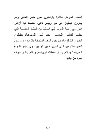 ‫ﺍﻟﻨﺴﺎﺀ ﺍﻟﺤﻭﺍﻤل ﻓﻜﺎﻨﻭﺍ ﻴﺘﺭﺍﻫﻨﻭﻥ ﻋﻠﻰ ﺠﻨﺱ ﺍﻟﺠﻨﻴﻥ ﻭﻫﻡ‬
‫ﻴﺒﻘﺭﻭﻥ ﺍﻟﺒﻁﻭﻥ، ﻓﻲ ﺠﻭ ﺭﺒﻴﻌﻲ ﺩﺍﻓﻰﺀ ﺘﻔﺘﺤﺕ ﻓﻴﻪ ﺃﺯﻫﺎﺭ‬
‫ﺍﻟﻠﻭﺯ ﻤﻊ ﺭﺍﺌﺤﺔ ﺍﻟﻤﻭﺕ ﺍﻟﺘﻲ ﺍﻨﺒﻌﺜﺕ ﻤﻥ ﺍﻟﺠﺜﺙ ﺍﻟﻤﺘﻔﺴﺨﺔ ﺍﻟﺘﻲ‬
‫ﺤﺫﺒﺕ ﺍﻟﺫﺒﺎﺏ ﻭﺍﻟﺒﻌﻭﺽ. ﺒﻴﻨﻤﺎ ﺸﺒﺎﻥ ﺍﻟـﻬﺎﻏﻨﺎﻩ ﻴﻠﺘﻘﻁﻭﻥ‬
‫ﺍﻟﺼﻭﺭ ﺍﻟﺘﺫﻜﺎﺭﻴﺔ، ﻤﻠﻭﺤﻴﻥ ﺃﻴﺩﻫﻡ ﺍﻟﻤﻠﻁﺨﺔ ﺒﺎﻟﺩﻤﺎﺀ، ﻭﻤﺭﺩﺩﻴﻥ‬
‫ﺸﻌﺎﺭ ﻫﺎﺸﻭﻤﻴﺭ ﺍﻟﺫﻱ ﻨﺎﺩﻯ ﺒﻪ ﺒﻥ ﻏﻭﺭﻴﻥ، ﺃﻭل ﺭﺌﻴﺱ ﻟﻠﺩﻭﻟﺔ‬
‫ﺍﻟﻌﺒﺭﻴﺔ " ﻭﺒﺎﻟﺩﻡ ﻭﺍﻟﻨﺎﺭ ﺴﻘﻁﺕ ﺍﻟﻴﻬﻭﺩﻴﺔ. ﻭﺒﺎﻟﺩﻡ ﻭﺍﻟﻨﺎﺭ ﺴﻭﻑ‬
                                         ‫ﺘﻌﻭﺩ ﻤﻥ ﺠﺩﻴﺩ".‬




                         ‫٨٤٢‬
 