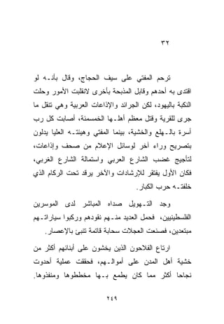 ‫٢٣‬



‫ﺘﺭﺤﻡ ﺍﻟﻤﻔﺘﻲ ﻋﻠﻰ ﺴﻴﻑ ﺍﻟﺤﺠﺎﺝ، ﻭﻗﺎل ﺒﺄﻨـﻪ ﻟﻭ‬
‫ﺍﻗﺘﺩﻯ ﺒﻪ ﺃﺤﺩﻫﻡ ﻭﻗﺎﺒل ﺍﻟﻤﺫﺒﺤﺔ ﺒﺄﺨﺭﻯ ﻻﻨﻘﻠﺒﺕ ﺍﻷﻤﻭﺭ ﻭﺤﻠﺕ‬
‫ﺍﻟﻨﻜﺒﺔ ﺒﺎﻟﻴﻬﻭﺩ، ﻟﻜﻥ ﺍﻟﺠﺭﺍﺌﺩ ﻭﺍﻹﺫﺍﻋﺎﺕ ﺍﻟﻌﺭﺒﻴﺔ ﻭﻫﻲ ﺘﻨﻘل ﻤﺎ‬
‫ﺠﺭﻯ ﻟﻠﻘﺭﻴﺔ ﻭﻗﺘل ﻤﻌﻅﻡ ﺃﻫﻠـﻬﺎ ﺍﻟﺨﻤﺴﻤﺌﺔ، ﺃﺼﺎﺒﺕ ﻜل ﺭﺏ‬
‫ﺃﺴﺭﺓ ﺒﺎﻟـﻬﻠﻊ ﻭﺍﻟﺨﺸﻴﺔ، ﺒﻴﻨﻤﺎ ﺍﻟﻤﻔﺘﻲ ﻭﻫﻴﺌﺘـﻪ ﺍﻟﻌﻠﻴﺎ ﻴﺩﻟﻭﻥ‬
‫ﺒﺘﺼﺭﻴﺢ ﻭﺭﺍﺀ ﺁﺨﺭ ﻟﻭﺴﺎﺌل ﺍﻹﻋﻼﻡ ﻤﻥ ﺼﺤﻑ ﻭﺇﺫﺍﻋﺎﺕ،‬
‫ﻟﺘﺄﺠﻴﺞ ﻏﻀﺏ ﺍﻟﺸﺎﺭﻉ ﺍﻟﻌﺭﺒﻲ ﻭﺍﺴﺘﻤﺎﻟﺔ ﺍﻟﺸﺎﺭﻉ ﺍﻟﻐﺭﺒﻲ،‬
‫ﻓﻜﺎﻥ ﺍﻷﻭل ﻴﻔﺘﻘﺭ ﻟﻺﺭﺸﺎﺩﺍﺕ ﻭﺍﻵﺨﺭ ﻴﺭﻗﺩ ﺘﺤﺕ ﺍﻟﺭﻜﺎﻡ ﺍﻟﺫﻱ‬
                                    ‫ﺨﻠﻔﺘـﻪ ﺤﺭﺏ ﺍﻟﻜﺒﺎﺭ.‬

‫ﻭﺠﺩ ﺍﻟﺘـﻬﻭﻴل ﺼﺩﺍﻩ ﺍﻟﻤﺒﺎﺸﺭ ﻟﺩﻯ ﺍﻟﻤﻭﺴﺭﻴﻥ‬
‫ﺍﻟﻔﻠﺴﻁﻴﻨﻴﻴﻥ، ﻓﺤﻤل ﺍﻟﻌﺩﻴﺩ ﻤﻨـﻬﻡ ﻨﻘﻭﺩﻫﻡ ﻭﺭﻜﺒﻭﺍ ﺴﻴﺎﺭﺍﺘـﻬﻡ‬
    ‫ﻤﺒﺘﻌﺩﻴﻥ، ﻓﺼﻨﻌﺕ ﺍﻟﻌﺠﻼﺕ ﺴﺤﺎﺒﺔ ﻗﺎﺘﻤﺔ ﺘﻨﺒﺊ ﺒﺎﻹﻋﺼﺎﺭ.‬

‫ﺍﺭﺘﺎﻉ ﺍﻟﻔﻼﺤﻭﻥ ﺍﻟﺫﻴﻥ ﻴﺨﺸﻭﻥ ﻋﻠﻰ ﺃﺒﻨﺎﺌﻬﻡ ﺃﻜﺜﺭ ﻤﻥ‬
‫ﺨﺸﻴﺔ ﺃﻫل ﺍﻟﻤﺩﻥ ﻋﻠﻰ ﺃﻤﻭﺍﻟـﻬﻡ، ﻓﺤﻘﻘﺕ ﻋﻤﻠﻴﺔ ﺃﺤﺩﻭﺕ‬
‫ﻨﺠﺎﺤﺎ ﺃﻜﺜﺭ ﻤﻤﺎ ﻜﺎﻥ ﻴﻁﻤﻊ ﺒـﻬﺎ ﻤﺨﻁﻁﻭﻫﺎ ﻭﻤﻨﻔﺫﻭﻫﺎ.‬
                                         ‫ﹰ‬

                         ‫٩٤٢‬
 