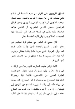 ‫ﻓﺘﺴﺎﺒﻕ ﺍﻟﻘﺭﻭﻴﻭﻥ ﻋﻠﻰ ﺍﻟﻔﺭﺍﺭ ﻤﻥ ﺸﺒﺢ ﺍﻟﻤﺫﺒﺤﺔ ﻓﻲ ﺍﻨﺩﻓﺎﻉ‬
‫ﻫﺎﺌﺞ ﺠﻨﻭﻨﻲ ﺨﺭﺝ ﻋﻥ ﺴﻴﻁﺭﺓ ﺍﻟﻌﺭﺏ ﻭﺍﻟﻴﻬﻭﺩ، ﺒﻴﻨﻤﺎ ﺘﺼل‬
‫ﻤﻭﺍﻜﺏ ﺍﻟﻼﺠﺌﻴﻥ ﺇﻟﻰ ﺍﻟﺠﻨﻭﺏ ﺍﻟﻠﺒﻨﺎﻨﻲ ﻭﺍﻟﺴﻭﺭﻱ، ﻭﺘﻌﺒﺭ ﻗﻭﺍﻓل‬
‫ﺍﻟﻤﺭﺘﺤﻠﻴﻥ ﺠﺴﻭﺭ ﺍﻟﻨـﻬﺭ ﺍﻟﻤﺘﻌﺭﺝ، ﺃﻭ ﺘﺘﺨﻁﻰ ﻤﻴﺎﻫﻪ‬
‫ﺍﻟﻭﺍﻁﺌﺔ، ﻁﻠﺒﺎ ﻟﻸﻤﻥ ﻓﻲ ﺍﻟﻀﻔﺔ ﺍﻟﺸﺭﻗﻴﺔ ﺍﻟﺘﻲ ﺍﻨﺘﺼﺒﺕ ﻓﻴﻬﺎ‬
                                       ‫ﹰ‬
         ‫ﺍﻟﻤﺨﻴﻤﺎﺕ ﺸﻤﺎﻻ ﻭﺠﻨﻭﺒﺎ ﻭﻓﻲ ﻗﻠﺏ ﺍﻟﻌﺎﺼﻤﺔ ﻋﻤﺎﻥ.‬
                               ‫ﹰ‬      ‫ﹰ‬

‫ﻜﺎﻥ ﺴﻤﻴﺢ ﻗﺩ ﺍﺴﺘﻨﻔﺭ ﻤﻊ ﻤﻌﻅﻡ ﻗﻭﺓ ﺍﻟﺒﻭﻟﻴﺱ ﻓﻲ‬
‫ﻤﻌﺎﺒﺭ ﺍﻟﺠﺴﻭﺭ ﺍﻟﻨـﻬﺭﻴﺔ،ﺒﻌﺩﻤﺎ ﺃﺫﻋﻥ ﺠﻠﻭﺏ ﻟﻁﻠﺏ ﻗﻴﺎﺩﺓ‬
‫ﺍﻟﺠﻴـﻭﺵ ﺍﻟﻌﺭﺒﻴﺔ. ﻓﺩﻓﻊ ﺴﺭﻴﺔ ﻤﺸﺎﺓ ﺒﻘﻴﺎﺩﺓ ﻤﺨﺘﺎﺭ ﻭﺃﺨﺭﻯ‬
‫ﺁﻟﻴﺔ ﺒﻘﻴﺎﺩﺓ "ﺃﺒﻭ ﺠﻤﻴﻊ"، ﻓﻭﺼﻠﻭﺍ ﺍﻟﺠﻠﻴل ﻓﻲ ﺠﻭ ﻋﺎﺼﻑ ﻤﺎﻁﺭ‬
                                         ‫ﺸﺩﻴﺩ ﺍﻟﺒﺭﻭﺩﺓ.‬

‫ﻜﺎﻨﺕ ﺃﻭﺍﻤﺭ ﺠﻠﻭﺏ ﻟﻁ ‪‬ﺎﺭﻩ، ﺍﻟﺫﻱ ﻭﺼل ﻓﻲ ﺘﺭﻗﻴﺘـﻪ‬
                        ‫ﺒ‬
‫ﺇﻟﻰ ﺭﺘﺒﺔ ﻤﻼﺯﻡ ﺃﻭل، ﺼﺎﺭﻤﺔ. ﻴﺠﺏ ﺘﻔﺘﻴﺵ ﺍﻟﻤﺭﻜﺒﺎﺕ،‬
‫ﺍﻟﻌﺎﺒﺭﺓ ﻟﻠﺠﺴﻭﺭ ﻤﻥ ﺍﻻﺘﺠﺎﻫﻴﻥ، ﺘﻔﺘﻴﺸﺎ ﺩﻗﻴﻘﺎ ﻭﺠﻤﺭﻜﺔ‬
       ‫ﹰ‬     ‫ﹰ‬
‫ﺍﻟﻤﻨﻘﻭﻻﺕ ﺍﻟﻤﺴﻤﻭﺡ ﺒﻬﺎ ﻭﻤﺼﺎﺩﺭﺓ ﻏﻴﺭ ﺍﻟﻤﺴﻭﺡ. ﻜﺎﻥ ﻴﻬﺩﻑ‬
‫ﻤﻥ ﻭﺭﺍﺀ ﺫﻟﻙ ﺇﻟﻰ ﻭﻗﻑ ﺘـﻬﺭﻴﺏ ﺍﻟﺴﻼﺡ ﻤﻥ ﺍﻷﺭﺩﻥ ﺇﻟﻰ‬
‫ﻓﻠﺴﻁﻴﻥ، ﻭﺇﻥ ﺒﺭﺭ ﺃﻭﺍﻤﺭﻩ ﺒﺨﺸﻴﺘـﻪ ﻤﻥ ﺘـﻬﺭﻴﺏ ﺍﻟﺴﻼﺡ‬
‫ﻤﻌﺎﻜﺴﺎ ﺇﻟﻰ ﺍﻷﺭﺩﻥ. ﻓﻠﻡ ﻴﻜﻥ ﺃﻤﺎﻡ ﺴﻠﻴﻤﺎﻥ ﺇﻻ ﺍﻹﺫﻋﺎﻥ ﻟﻁﻠﺏ‬
                                              ‫ﹰ‬

                         ‫٠٥٢‬
 