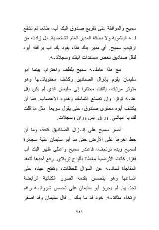 ‫ﺴﻤﻴﺢ ﻭﺍﻟﻤﻭﺍﻓﻘﺔ ﻋﻠﻰ ﺘﻔﺭﻴﻎ ﺼﻨﺩﻭﻕ ﺍﻟﺒﻙ ﺃﺏ، ﻁﺎﻟﻤﺎ ﻟﻡ ﺘﺸﻔﻊ‬
‫ﻟـﻪ ﺍﻟﺒﺎﺸﻭﻴﺔ ﻭﻻ ﺒﻁﺎﻗﺔ ﺍﻟﻤﺩﻴﺭ ﺍﻟﻌﺎﻡ ﺍﻟﺸﺨﺼﻴﺔ. ﺒل ﺯﺍﺩﺕ ﻤﻥ‬
‫ﺍﺭﺘﻴﺎﺏ ﺴﻤﻴﺢ. ﺃﻱ ﻤﺩﻴﺭ ﺒﻨﻙ ﻫﺫﺍ، ﻴﻘﻭﺩ ﺒﻙ ﺃﺏ ﻴﺭﺍﻓﻘﻪ ﺃﺒﻭﻩ‬
           ‫ﻟﻨﻘل ﺼﻨﺎﺩﻴﻕ ﺘﺨﺹ ﻤﺴﺘﻨﺩﺍﺕ ﺍﻟﺒﻨﻙ ﻭﺴﺠﻼﺘـﻪ.‬

‫ﻤﻊ ﻫﺫﺍ ﻋﺎﻤﻠـﻪ ﺴﻤﻴﺢ ﺒﻠﻁﻑ ﻭﺍﺤﺘﺭﺍﻡ، ﺒﻴﻨﻤﺎ ﺃﺒﻭ‬
‫ﺴﻠﻴﻤﺎﻥ ﻴﻘﻭﻡ ﺒﺈﻨﺯﺍل ﺍﻟﺼﻨﺎﺩﻴﻕ ﻭﻜﺸﻑ ﻤﺤﺘﻭﻴﺎﺘـﻬﺎ ﻭﻫﻭ‬
‫ﻤﺘﻭﺘﺭ ﻤﺭﺘﺒﻙ، ﻴﻠﺘﻔﺕ ﻤﺤﺘﺎﺭﺍ ﺇﻟﻰ ﺴﻠﻴﻤﺎﻥ ﺍﻟﺫﻱ ﻟﻡ ﻴﻜﻥ ﻴﻘل‬
                           ‫ﹰ‬
‫ﻋﻨـﻪ ﺘﻭﺘﺭﺍ ﻭﺇﻥ ﺘﺼﻨﻊ ﺍﻟﺘﻤﺎﺴﻙ ﻭﻫﺩﻭﺀ ﺍﻷﻋﺼﺎﺏ. ﻓﻤﺎ ﺃﻥ‬
                                      ‫ﹰ‬
‫ﻴﻜﺸﻑ ﺃﺒﻭﻩ ﻤﺤﺘﻭﻯ ﺼﻨﺩﻭﻕ، ﺤﺘﻰ ﻴﻘﻭل ﺴﺭﻴﻌﺎ: ﻤﺜل ﻤﺎ ﻗﻠﺕ‬
            ‫ﹰ‬
               ‫ﻟﻙ ﻴﺎ ﺍﻤﺒﺎﺸﻲ. ﻭﺭﺍﻕ. ﺒﺱ ﻭﺭﺍﻕ ﻭﺴﺠﻼﺕ.‬

‫ﺃﺼﺭ ﺴﻤﻴﺢ ﻋﻠﻰ ﺇﻨـﺯﺍل ﺍﻟﺼﻨﺎﺩﻴﻕ ﻜﺎﻓﺔ، ﻭﻤﺎ ﺃﻥ‬
‫ﺤﻁ ﺁﺨﺭﻫﺎ ﻋﻠﻰ ﺍﻷﺭﺽ ﺤﺘﻰ ﻤﺩ ﺃﺒﻭ ﺴﻠﻴﻤﺎﻥ ﻋﻠﺒﺔ ﺴﺠﺎﺌﺭﺓ‬
‫ﻟﺴﻤﻴﺢ ﻭﻴﺩﻩ ﺘﺭﺘﺠﻑ، ﻓﺎﻋﺘﺫﺭ ﺴﻤﻴﺢ ﻭﺍﻋﺘﻠﻰ ﻅﻬﺭ ﺍﻟﺒﻙ ﺃﺏ‬
‫ﻗﻔﺯﺍ. ﻜﺎﻨﺕ ﺍﻷﺭﻀﻴﺔ ﻤﻐﻁﺎﺓ ﺒﺄﻟﻭﺍﺡ ﺘﺭﺒﻼﻱ. ﺭﻓﻊ ﺃﺤﺩﻫﺎ ﻟﺘﻌﻘﺩ‬
                                                 ‫ﹰ‬
‫ﺍﻟﻤﻔﺎﺠﺄﺓ ﻟﺴﺎﻨـﻪ ﻋﻥ ﺍﻟﺴﺅﺍل ﻟﻠﺤﻅﺎﺕ، ﻭﺘﻔﺘﺢ ﻋﻴﻨﺎﻩ ﻋﻠﻰ‬
‫ﺍﺘﺴﺎﻋﻬﺎ ﻭﻫﻭ ﻴﺘﺤﺴﺱ ﺒﻘﺩﻤﻪ ﺍﻟﺼﺭﺭ ﺍﻟﻜﺘﺎﻨﻴﺔ ﺍﻟﺭﺍﺒﻀﺔ‬
‫ﺘﺤﺘـﻬﺎ. ﻟﻡ ﻴﺠﺭﺅ ﺃﺒﻭ ﺴﻠﻴﻤﺎﻥ ﻋﻠﻰ ﺘﺤﺴﺱ ﺸﺭﻭﺍﻟـﻪ ﺭﻏﻡ‬
‫ﺍﺭﺘﺨﺎﺀ ﻤﺜﺎﻨﺘـﻪ: ﺨﻭﺩ ﻗﺩ ﻤﺎ ﺒ ‪‬ﻙ .. ﻗﺎل ﺴﻠﻴﻤﺎﻥ ﻭﻗﺩ ﺍﺼﻔﺭ‬
                        ‫ﺩ‬

                         ‫١٥٢‬
 