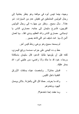 ‫ﻭﺠﻬﻪ، ﺒﻴﻨﻤﺎ ﺘﻴﺒﺱ ﺃﺒﻭﻩ ﻓﻲ ﻤﻭﻗﻌﻪ ﻭﻫﻭ ﻴﻨﻅﺭ ﺒﺨﺸﻴﺔ ﺇﻟﻰ‬
‫ﺭﺠﺎل ﺍﻟﺒﻭﻟﻴﺱ ﺍﻟﻤﻨﺸﻐﻠﻴﻥ ﻓﻲ ﺘﻔﺘﻴﺵ ﻋﺩﺩ ﻤﻥ ﺍﻟﺴﻴﺎﺭﺍﺕ: ﺸﻭ‬
                ‫ٍ‬
‫ﻫﺎﺩ؟.. ﺴﺄل ﺴﻤﻴﺢ.. ﻭﻨﻅﺭ ﻤﻥ ﺠﻬﺘـﻪ ﺇﻟﻰ ﺭﺠﺎل ﺍﻟﺒﻭﻟﻴﺱ‬
‫ﺍﻟﻘﺭﻴﺒﻴﻥ، ﻓﺄﺴﺭﻉ ﺴﻠﻴﻤﺎﻥ ﺇﻟﻰ ﺠﺎﻨﺒﻪ: ﻤﺼﺎﺭﻱ ﺍﻟﻨﺎﺱ ﻴﺎ‬
‫ﺍﻭﻤﺒﺎﺸﻲ. ﻤﺼﺎﺭﻱ ﺍﻟﻨﺎﺱ ﻭﺍﷲ ﺍﻟﻌﻅﻴﻡ ﻭﺒﺩﻱ ﺍﻨﻘﻠــﻬﺎ ﻟﻌﻤﺎﻥ‬
            ‫ﺃﺃﻤﻥ ﺇﻟـﻬﺎ. ﺍﻨﺕ ﺸﺎﻴﻑ ﺸﻭ ﺍﻟﻠﻲ ﻗﺎﻋﺩ ﻴﺼﻴﺭ..‬

      ‫ﻟﻡ ﻴﺴﻤﻌﻪ ﺴﻤﻴﺢ ﻭﻫﻭ ﻴﺭﺨﻲ ﺭﺒﺎﻁ ﻜﻴﺱ ﺁﺨﺭ.‬
           ‫ٍ‬

‫ﺤﻁ ﻴـﺩﻩ ﺍﻟﻴﻤﻨﻰ ﻋﻠﻰ ﺠﺭﺍﺏ ﻤﺴﺩﺴﻪ ﻭﺭﻓﻊ ﺍﻟﻴﺴﺭﻯ،‬
‫ﻟﻜﻨﻪ ﻗﺒل ﺃﻥ ﻴﻠﻭﺤﻬﺎ ﻁﺎﻟﺒﺎ ﺍﻟﺩﻋﻡ، ﻗﺎل ﺴﻠﻴﻤﺎﻥ ﺒﺎﺴﺘﻜﺎﻨﺔ‬
                           ‫ﹰ‬
‫ﻭﺭﺠﺎﺀ: ﺨﻭﺩ ﻗﺩ ﻤﺎ ﺒﺩﻙ ﻭﺃﻨﺎ ﺭﺍﻀﻲ، ﺒﺱ ﺨﻠﻴﻨﻲ ﺃﻤﺭ، ﺍﷲ‬
                                            ‫ﻴﺴﺘﺭ ﻋﻠﻴﻙ.‬

‫ﻗﺩﻴﺵ ﺤﺎﻤل؟... ﻭﺸﺨﺼﺕ ﻋﻴﻨﺎﻩ ﺒﺴﺘﻔﺎﺕ ﺍﻷﻭﺭﺍﻕ‬             ‫-‬
                             ‫ﺍﻟﻨﻘﺩﻴﺔ ﺩﺍﺨل ﺍﻟﻜﻴﺱ.‬

‫ﻭﺍﷲ ﻤﺎ ﺒﻌﺭﻑ. ﺤﻤﹼﻨﺎ ﻜل ﺍﻟﻠﻲ ﺒﺎﻟﺨﺯﻨﺔ. ﺒﻼﺵ ﻴﻭﺼل‬
                            ‫ﻠ‬                       ‫-‬
                               ‫ﺍﻟﻴﻬﻭﺩ ﻭﻴﺎﺨﺩﻭﻫﻡ.‬

                       ‫ﻭﻤﺎ ﺨﻔﺕ ﺇﺤﻨﺎ ﻨﺎﺨﺩﻫﻡ؟!.‬       ‫-‬



                       ‫٢٥٢‬
 