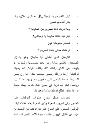 ‫ﻟﻴﺵ ﺘﺎﺨﺩﻭﻫﻡ ﻴﺎ ﺍﻭﻤﺒﺎﺸﻲ؟!. ﻤﺼﺎﺭﻱ ﺤﻼل، ﻭﺃﻨﺎ‬            ‫-‬
                               ‫ﺒﺩﻱ ﺃﻨﻘﻠـﻬﻡ ﻟﻌﻤﺎﻥ.‬

           ‫ﻭﻤﺎ ﻗﺩﺭﺕ ﺘﺎﺨﺩ ﺘﺼﺭﻴﺢ ﻤﻥ ﺍﻟﺤﻜﻭﻤﺔ.؟.‬         ‫-‬

               ‫ﻟﻴﺵ ﻓﻴﻪ ﻋﻨﺩﻨﺎ ﺤﻜﻭﻤﺔ ﻴﺎ ﺍﻭﻤﺒﺎﺸﻲ؟.‬      ‫-‬

                           ‫ﻗﺼﺩﻱ ﺤﻜﻭﻤﺘﻨﺎ ﻫﻭﻥ.‬         ‫-‬

                   ‫ﻟﻭ ﻜﻨﺕ ﻤﺤﻠﻲ ﺒﺘﺎﺨﺩ ﺘﺼﺭﻴﺢ.؟.‬        ‫-‬

‫ﺍﻹﺭﻫﺎﻕ ﺍﻟﺫﻱ ﺃﻀﻨﻰ ﺃﺒﺎ ﺴﻠﻴﻤﺎﻥ ﻭﻫﻭ ﻴﻨـﺯل‬
‫ﺍﻟﺼﻨﺎﺩﻴﻕ، ﺘﻼﺸﻰ ﺘﻤﺎﻤﺎ ﻭﻫﻭ ﻴﻌﻴﺩ ﺘﺤﻤﻴﻠـﻬﺎ ﻭﻟﺴﺎﻨـﻪ ﻻ‬
                            ‫ﹰ‬
‫ﻴﺘﻭﻗﻑ ﻋﻥ ﺍﻟﺸﻜﺭ ﻭﺍﻟﺜﻨﺎﺀ "ﺍﷲ ﻴﺨﻠﻑ ﻋﻠﻴﻙ". "ﺍﷲ ﻴﺨﻠﻴﻙ‬
‫ﻟﻭﺍﻟﺩﻴﻙ". "ﺭﺒﻨﺎ ﻴﺭﺯﻗﻙ ﻭﺘﺼﻴﺭ ﺼﺎﺤﺏ ﺒﻨﻙ". "ﻤﺎ ﺭﺡ ﻴﻨﺴﻰ‬
‫ﻟﻙ ﺭﺒﻨﺎ ﺤﺴﻨﺔ ﺍﻟﻴﺘﺎﻤﻰ ﺍﻟﻠﻲ ﻤﺨﺒﻴﻴﻥ ﻤﺼﺎﺭﻴﻬﻡ ﻋﻨﺩﻨﺎ" ...‬
‫ﻭﻭﺍﺼل ﺍﻟﺒﻙ ﺃﺏ ﺩﺭﺒﻪ ﺇﻟﻰ ﻋﻤﺎﻥ: ﻗﻠﺕ ﻟﻙ ﻤﺎ ﻴﻬﻤﻙ ﺤﺎﺠﺔ‬
                ‫ﺇﺯﺍ ﺃﻨﺎ ﻤﻌﻙ. ﺇﺘﻁﻠﻊ ﻗﺩﺍﻤﻙ ﺒﻼ ﻤﺎ ﺘﺩﻫﻭﺭﻨﺎ.‬

‫ﺘﺩﻫﻭﺭﺕ ﺨﻼل ﺃﺴﺒﻭﻉ ﻋﺸﺭﺍﺕ ﺍﻟﻤﺭﻜﺒﺎﺕ ﻋﻠﻰ‬
‫ﺍﻟﺠﺴﻭﺭ ﻭﻓﻲ ﺍﻟﺩﺭﻭﺏ ﺍﻟﻤﻌﺒﺩﺓ ﻭﻏﻴﺭ ﺍﻟﻤﻌﺒﺩﺓ ﺒﻌﺩﻤﺎ ﻓﻘﺩﺕ ﻗﻭﺍﺕ‬
‫ﺍﻟﺒﻭﻟﻴﺱ ﺍﻟﺴﻴﻁﺭﺓ ﻋﻠﻰ ﺍﻨﺩﻓﺎﻉ ﻋﺸﺭﺍﺕ ﺍﻵﻻﻑ ﻤﻥ ﺍﻟﻤﻬﺎﺠﺭﻴﻥ‬
‫ﻫﺭﺒﺎ ﻤﻥ ﺘﻨﻜﻴل ﺍﻟﻴﻬﻭﺩ. ﻓﺘﻨﺎﺩﺕ ﻫﻴﺌﺔ ﺍﻷﻤﻡ ﻟﺘﻘﺩﻴﻡ ﺍﻟﻤﺴﺎﻋﺩﺓ‬
                                                  ‫ﹰ‬

                         ‫٣٥٢‬
 