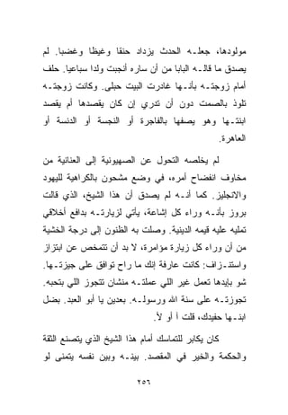 ‫ﻤﻭﻟﻭﺩﻫﺎ، ﺠﻌﻠـﻪ ﺍﻟﺤﺩﺙ ﻴﺯﺩﺍﺩ ﺤﻨﻘﺎ ﻭﻏﻴﻅﺎ ﻭﻏﻀﺒﺎ. ﻟﻡ‬
    ‫ﹰ‬     ‫ﹰ‬     ‫ﹰ‬
‫ﻴﺼﺩﻕ ﻤﺎ ﻗﺎﻟـﻪ ﺍﻟﺒﺎﺒﺎ ﻤﻥ ﺃﻥ ﺴﺎﺭﻩ ﺃﻨﺠﺒﺕ ﻭﻟﺩﺍ ﺴﺒﺎﻋﻴﺎ. ﺤﻠﻑ‬
     ‫ﹰ‬      ‫ﹰ‬
‫ﺃﻤﺎﻡ ﺯﻭﺠﺘـﻪ ﺒﺄﻨـﻬﺎ ﻏﺎﺩﺭﺕ ﺍﻟﺒﻴﺕ ﺤﺒﻠﻰ. ﻭﻜﺎﻨﺕ ﺯﻭﺠﺘـﻪ‬
‫ﺘﻠﻭﺫ ﺒﺎﻟﺼﻤﺕ ﺩﻭﻥ ﺃﻥ ﺘﺩﺭﻱ ﺇﻥ ﻜﺎﻥ ﻴﻘﺼﺩﻫﺎ ﺃﻡ ﻴﻘﺼﺩ‬
‫ﺍﺒﻨﺘـﻬﺎ ﻭﻫﻭ ﻴﺼﻔﻬﺎ ﺒﺎﻟﻔﺎﺠﺭﺓ ﺃﻭ ﺍﻟﻨﺠﺴﺔ ﺃﻭ ﺍﻟﺩﻨﺴﺔ ﺃﻭ‬
                                                 ‫ﺍﻟﻌﺎﻫﺭﺓ.‬

‫ﻟﻡ ﻴﺨﻠﺼﻪ ﺍﻟﺘﺤﻭل ﻋﻥ ﺍﻟﺼﻬﻴﻭﻨﻴﺔ ﺇﻟﻰ ﺍﻟﻌﻨﺎﻨﻴﺔ ﻤﻥ‬
‫ﻤﺨﺎﻭﻑ ﺍﻨﻔﻀﺎﺡ ﺃﻤﺭﻩ، ﻓﻲ ﻭﻀﻊ ﻤﺸﺤﻭﻥ ﺒﺎﻟﻜﺭﺍﻫﻴﺔ ﻟﻠﻴﻬﻭﺩ‬
‫ﻭﺍﻻﻨﺠﻠﻴﺯ. ﻜﻤﺎ ﺃﻨـﻪ ﻟﻡ ﻴﺼﺩﻕ ﺃﻥ ﻫﺫﺍ ﺍﻟﺸﻴﺦ، ﺍﻟﺫﻱ ﻗﺎﻟﺕ‬
‫ﺒﺭﻭﺯ ﺒﺄﻨـﻪ ﻭﺭﺍﺀ ﻜل ﺇﺸﺎﻋﺔ، ﻴﺄﺘﻲ ﻟﺯﻴﺎﺭﺘـﻪ ﺒﺩﺍﻓﻊ ﺃﺨﻼﻗﻲ‬
‫ﺘﻤﻠﻴﻪ ﻋﻠﻴﻪ ﻗﻴﻤﻪ ﺍﻟﺩﻴﻨﻴﺔ. ﻭﺼﻠﺕ ﺒﻪ ﺍﻟﻅﻨﻭﻥ ﺇﻟﻰ ﺩﺭﺠﺔ ﺍﻟﺨﺸﻴﺔ‬
‫ﻤﻥ ﺃﻥ ﻭﺭﺍﺀ ﻜل ﺯﻴﺎﺭﺓ ﻤﺅﺍﻤﺭﺓ، ﻻ ﺒﺩ ﺃﻥ ﺘﺘﻤﺨﺹ ﻋﻥ ﺍﺒﺘﺯﺍﺯ‬
‫ﻭﺍﺴﺘﻨـﺯﺍﻑ: ﻜﺎﻨﺕ ﻋﺎﺭﻓﺔ ﺇﻨﻙ ﻤﺎ ﺭﺍﺡ ﺘﻭﺍﻓﻕ ﻋﻠﻰ ﺠﻴﺯﺘـﻬﺎ.‬
‫ﺸﻭ ﺒﺈﻴﺩﻫﺎ ﺘﻌﻤل ﻏﻴﺭ ﺍﻟﻠﻲ ﻋﻤﻠﺘـﻪ ﻤﻨﺸﺎﻥ ﺘﺘﺠﻭﺯ ﺍﻟﻠﻲ ﺒﺘﺤﺒﻪ.‬
‫ﺘﺠﻭﺯﺘـﻪ ﻋﻠﻰ ﺴﻨﺔ ﺍﷲ ﻭﺭﺴﻭﻟـﻪ. ﺒﻌﺩﻴﻥ ﻴﺎ ﺃﺒﻭ ﺍﻟﻌﺒﺩ. ﺒﻀل‬
                                ‫ﺍﺒﻨـﻬﺎ ﺤﻔﻴﺩﻙ، ﻗﻠﺕ ﺁ ﺃﻭ ﻷ.‬

‫ﻜﺎﻥ ﻴﻜﺎﺒﺭ ﻟﻠﺘﻤﺎﺴﻙ ﺃﻤﺎﻡ ﻫﺫﺍ ﺍﻟﺸﻴﺦ ﺍﻟﺫﻱ ﻴﺘﺼﻨﻊ ﺍﻟﺜﻘﺔ‬
‫ﻭﺍﻟﺤﻜﻤﺔ ﻭﺍﻟﺨﻴﺭ ﻓﻲ ﺍﻟﻤﻘﺼﺩ. ﺒﻴﻨـﻪ ﻭﺒﻴﻥ ﻨﻔﺴﻪ ﻴﺘﻤﻨﻰ ﻟﻭ‬

                          ‫٦٥٢‬
 