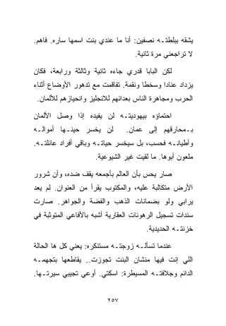 ‫ﻴﺸﻘﻪ ﺒﺒﻠﻁﺘـﻪ ﻨﺼﻔﻴﻥ: ﺃﻨﺎ ﻤﺎ ﻋﻨﺩﻱ ﺒﻨﺕ ﺍﺴﻤﻬﺎ ﺴﺎﺭﻩ. ﻓﺎﻫﻡ.‬
                                  ‫ﻻ ﺘﺭﺍﺠﻌﻨﻲ ﻤﺭﺓ ﺜﺎﻨﻴﺔ.‬

‫ﻟﻜﻥ ﺍﻟﺒﺎﺒﺎ ﻗﺩﺭﻱ ﺠﺎﺀﻩ ﺜﺎﻨﻴﺔ ﻭﺜﺎﻟﺜﺔ ﻭﺭﺍﺒﻌﺔ، ﻓﻜﺎﻥ‬
‫ﻴﺯﺩﺍﺩ ﻋﻨﺎﺩﺍ ﻭﺴﺨﻁﺎ ﻭﻨﻘﻤﺔ. ﺘﻔﺎﻗﻤﺕ ﻤﻊ ﺘﺩﻫﻭﺭ ﺍﻷﻭﻀﺎﻉ ﺃﺜﻨﺎﺀ‬
                                    ‫ﹰ‬     ‫ﹰ‬
 ‫ﺍﻟﺤﺭﺏ ﻭﻤﺠﺎﻫﺭﺓ ﺍﻟﻨﺎﺱ ﺒﻌﺩﺍﺌﻬﻡ ﻟﻼﻨﺠﻠﻴﺯ ﻭﺍﻨﺤﻴﺎﺯﻫﻡ ﻟﻸﻟﻤﺎﻥ.‬

‫ﺍﺤﺘﻤﺎﺅﻩ ﺒﻴﻬﻭﺩﻴﺘـﻪ ﻟﻥ ﻴﻔﻴﺩﻩ ﺇﺫﺍ ﻭﺼل ﺍﻷﻟﻤﺎﻥ‬
‫ﻟﻥ ﻴﺨﺴﺭ ﺤﻴﻨـﻬﺎ ﺃﻤﻭﺍﻟـﻪ‬         ‫ﺒـﻤﺤﺎﺭﻗﻬﻡ ﺇﻟﻰ ﻋﻤﺎﻥ.‬
‫ﻭﺃﻁﻴﺎﻨـﻪ ﻓﺤﺴﺏ، ﺒل ﺴﻴﺨﺴﺭ ﺤﻴﺎﺘـﻪ ﻭﺒﺎﻗﻲ ﺃﻓﺭﺍﺩ ﻋﺎﺌﻠﺘـﻪ.‬
                    ‫ﻤﻠﻌﻭﻥ ﺃﺒﻭﻫﺎ. ﻤﺎ ﻟﻘﻴﺕ ﻏﻴﺭ ﺍﻟﺸﻴﻭﻋﻴﺔ.‬

‫ﺼﺎﺭ ﻴﺤﺱ ﺒﺄﻥ ﺍﻟﻌﺎﻟﻡ ﺒﺄﺠﻤﻌﻪ ﻴﻘﻑ ﻀﺩﻩ، ﻭﺃﻥ ﺸﺭﻭﺭ‬
‫ﺍﻷﺭﺽ ﻤﺘﻜﺎﻟﺒﺔ ﻋﻠﻴﻪ، ﻭﺍﻟﻤﻜﺘﻭﺏ ﻴﻘﺭﺃ ﻤﻥ ﺍﻟﻌﻨﻭﺍﻥ. ﻟﻡ ﻴﻌﺩ‬
‫ﻴﺭﺍﺒﻲ ﻭﻟﻭ ﺒﻀﻤﺎﻨﺎﺕ ﺍﻟﺫﻫﺏ ﻭﺍﻟﻔﻀﺔ ﻭﺍﻟﺠﻭﺍﻫﺭ. ﺼﺎﺭﺕ‬
‫ﺴﻨﺩﺍﺕ ﺘﺴﺠﻴل ﺍﻟﺭﻫﻭﻨﺎﺕ ﺍﻟﻌﻘﺎﺭﻴﺔ ﺃﺸﺒﻪ ﺒﺎﻷﻓﺎﻋﻲ ﺍﻟﻤﺘﻭﺜﺒﺔ ﻓﻲ‬
                                      ‫ﺨﺯﻨﺘـﻪ ﺍﻟﺤﺩﻴﺩﻴﺔ.‬

‫ﻋﻨﺩﻤﺎ ﺘﺴﺄﻟـﻪ ﺯﻭﺠﺘـﻪ ﻤﺴﺘﻨﻜﺭﻩ: ﻴﻌﻨﻲ ﻜل ﻫﺎ ﺍﻟﺤﺎﻟﺔ‬
‫ﺍﻟﻠﻲ ﺇﻨﺕ ﻓﻴﻬﺎ ﻤﻨﺸﺎﻥ ﺍﻟﺒﻨﺕ ﺘﺠﻭﺯﺕ.. ﻴﻘﺎﻁﻌﻬﺎ ﺒﺘﺠﻬﻤـﻪ‬
‫ﺍﻟﺩﺍﺌﻡ ﻭﺠﻼﻓﺘـﻪ ﺍﻟﻤﺴﻴﻁﺭﺓ: ﺍﺴﻜﺘﻲ. ﺃﻭﻋﻲ ﺘﺠﻴﺒﻲ ﺴﻴﺭﺘـﻬﺎ.‬


                         ‫٧٥٢‬
 