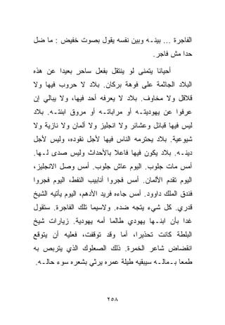 ‫ﺍﻟﻔﺎﺠﺭﺓ ... ﺒﻴﻨـﻪ ﻭﺒﻴﻥ ﻨﻔﺴﻪ ﻴﻘﻭل ﺒﺼﻭﺕ ﺨﻔﻴﺽ : ﻤﺎ ﻀل‬
                                          ‫ﺤﺩﺍ ﻤﺵ ﻓﺎﺠﺭ.‬

‫ﺃﺤﻴﺎﻨﺎ ﻴﺘﻤﻨﻰ ﻟﻭ ﻴﻨﺘﻘل ﺒﻔﻌل ﺴﺎﺤﺭ ﺒﻌﻴﺩﺍ ﻋﻥ ﻫﺫﻩ‬
       ‫ﹰ‬     ‫ٍ‬                        ‫ﹰ‬
‫ﺍﻟﺒﻼﺩ ﺍﻟﺠﺎﺜﻤﺔ ﻋﻠﻰ ﻓﻭﻫﺔ ﺒﺭﻜﺎﻥ. ﺒﻼﺩ ﻻ ﺤﺭﻭﺏ ﻓﻴﻬﺎ ﻭﻻ‬
‫ﻗﻼﻗل ﻭﻻ ﻤﺨﺎﻭﻑ. ﺒﻼﺩ ﻻ ﻴﻌﺭﻓﻪ ﺃﺤﺩ ﻓﻴﻬﺎ، ﻭﻻ ﻴﺒﺎﻟﻲ ﺇﻥ‬
‫ﻋﺭﻓﻭﺍ ﻋﻥ ﻴﻬﻭﺩﻴﺘـﻪ ﺃﻭ ﻤﺭﺍﺒﺎﺘـﻪ ﺃﻭ ﻤﺭﻭﻕ ﺍﺒﻨﺘـﻪ. ﺒﻼﺩ‬
‫ﻟﻴﺱ ﻓﻴﻬﺎ ﻗﺒﺎﺌل ﻭﻋﺸﺎﺌﺭ ﻭﻻ ﺍﻨﺠﻠﻴﺯ ﻭﻻ ﺃﻟﻤﺎﻥ ﻭﻻ ﻨﺎﺯﻴﺔ ﻭﻻ‬
‫ﺸﻴﻭﻋﻴﺔ. ﺒﻼﺩ ﻴﺤﺘﺭﻤﻪ ﺍﻟﻨﺎﺱ ﻓﻴﻬﺎ ﻷﺠل ﻨﻘﻭﺩﻩ، ﻭﻟﻴﺱ ﻷﺠل‬
‫ﺩﻴﻨـﻪ. ﺒﻼﺩ ﻴﻜﻭﻥ ﻓﻴﻬﺎ ﻓﺎﻋﻼ ﺒﺎﻷﺤﺩﺍﺙ ﻭﻟﻴﺱ ﺼﺩﻯ ﻟـﻬﺎ.‬
                       ‫ﹰ‬
‫ﺃﻤﺱ ﻤﺎﺕ ﺠﻠﻭﺏ. ﺍﻟﻴﻭﻡ ﻋﺎﺵ ﺠﻠﻭﺏ. ﺃﻤﺱ ﻭﺼل ﺍﻻﻨﺠﻠﻴﺯ،‬
‫ﺍﻟﻴﻭﻡ ﺘﻘﺩﻡ ﺍﻷﻟﻤﺎﻥ. ﺃﻤﺱ ﻓﺠﺭﻭﺍ ﺃﻨﺎﺒﻴﺏ ﺍﻟﻨﻔﻁ، ﺍﻟﻴﻭﻡ ﻓﺠﺭﻭﺍ‬
‫ﻓﻨﺩﻕ ﺍﻟﻤﻠﻙ ﺩﺍﻭﻭﺩ. ﺃﻤﺱ ﺠﺎﺀﻩ ﻓﺭﻴﺩ ﺍﻷﺩﻫﻡ، ﺍﻟﻴﻭﻡ ﻴﺄﺘﻴﻪ ﺍﻟﺸﻴﺦ‬
‫ﻗﺩﺭﻱ. ﻜل ﺸﻲﺀ ﻴﺘﺠﻪ ﻀﺩﻩ. ﻭﻻﺴﻴﻤﺎ ﺘﻠﻙ ﺍﻟﻔﺎﺠﺭﺓ. ﺴﺘﻘﻭل‬
‫ﻏﺩﺍ ﺒﺄﻥ ﺍﺒﻨـﻬﺎ ﻴﻬﻭﺩﻱ ﻁﺎﻟﻤﺎ ﺃﻤﻪ ﻴﻬﻭﺩﻴﺔ. ﺯﻴﺎﺭﺍﺕ ﺸﻴﺦ‬
                                              ‫ﹰ‬
‫ﺍﻟﺒﻠﻁﺔ ﻜﺎﻨﺕ ﺘﺤﺫﻴﺭﹰ، ﺃﻤﺎ ﻭﻗﺩ ﺘﻭﻗﻔﺕ، ﻓﻌﻠﻴﻪ ﺃﻥ ﻴﺘﻭﻗﻊ‬
                               ‫ﺍ‬
‫ﺍﻨﻘﻀﺎﺽ ﺸﺎﻋﺭ ﺍﻟﺨﻤﺭﺓ. ﺫﻟﻙ ﺍﻟﺼﻌﻠﻭﻙ ﺍﻟﺫﻱ ﻴﺘﺭﺒﺹ ﺒﻪ‬
‫ﻁﻤﻌﺎ ﺒـﻤﺎﻟـﻪ ﺴﻴﺒﻘﻴﻪ ﻁﻴﻠﺔ ﻋﻤﺭﻩ ﻴﺭﺜﻲ ﺒﺸﻌﺭﻩ ﺴﻭﺀ ﺤﺎﻟـﻪ.‬
                                               ‫ﹰ‬



                         ‫٨٥٢‬
 