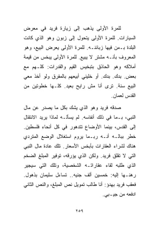 ‫ﻟﻠﻤﺭﺓ ﺍﻷﻭﻟﻰ ﻴﺫﻫﺏ ﺇﻟﻰ ﺯﻴﺎﺭﺓ ﻓﺭﻴﺩ ﻓﻲ ﻤﻌﺭﺽ‬
‫ﺍﻟﺴﻴﺎﺭﺍﺕ. ﻟﻠﻤﺭﺓ ﺍﻷﻭﻟﻰ ﻴﺘﺤﻭل ﺇﻟﻰ ﺯﺒﻭﻥ ﻭﻫﻭ ﺍﻟﺫﻱ ﻜﺎﻨﺕ‬
‫ﺍﻟﺒﻠﺩﺓ ﺒـﻤﻥ ﻓﻴﻬﺎ ﺯﺒﺎﺌﻨـﻪ. ﻟﻠﻤﺭﺓ ﺍﻷﻭﻟﻰ ﻴﻌﺭﺽ ﺍﻟﺒﻴﻊ، ﻭﻫﻭ‬
‫ﺍﻟﻤﻌﺭﻭﻑ ﺒﺄﻨـﻪ ﻤﺸﺘﺭ ﻻ ﻴﺒﻴﻊ. ﻟﻠﻤﺭﺓ ﺍﻷﻭﻟﻰ ﻴﺒﺨﺱ ﻤﻥ ﻗﻴﻤﺔ‬
                                 ‫ٍ‬
‫ﺃﻤﻼﻜﻪ ﻭﻫﻭ ﺍﻟﺤﺎﺫﻕ ﺒﺘﺒﺨﻴﺱ ﺍﻟﻘﻴﻡ ﻭﺍﻟﻘﺩﺭﺍﺕ: ﻜﻠـﻬﻡ ﻤﻊ‬
‫ﺒﻌﺽ. ﺒ ‪‬ﻙ. ﺒ ‪‬ﻙ. ﺃﻭ ﺨﻠﻴﻨﻲ ﺃﺒﻴﻌﻬﻡ ﺒﺎﻟﻤﻔﺭﻕ ﻭﻟﻭ ﺃﺨﺫ ﻤﻌﻲ‬
                                      ‫ﺩ‬     ‫ﺩ‬
‫ﺍﻟﺒﻴﻊ ﺴﻨﺔ. ﺘﺭﻯ ﺃﻨﺎ ﻤﺵ ﺭﺍﻴﺢ ﺒﻌﻴﺩ. ﻜﻠـﻬﺎ ﺨﻁﻭﺘﻴﻥ ﻤﻥ‬
                                          ‫ﺍﻟﻘﺩﺱ ﻟﻌﻤﺎﻥ.‬

‫ﺼﺩﻗﻪ ﻓﺭﻴﺩ ﻭﻫﻭ ﺍﻟﺫﻱ ﻴﺸﻙ ﺒﻜل ﻤﺎ ﻴﺼﺩﺭ ﻋﻥ ﻤﺎل‬
‫ﺍﻟﻨﺒﻲ، ﺒـﻤﺎ ﻓﻲ ﺫﻟﻙ ﺃﻨﻔﺎﺴﻪ. ﻟﻡ ﻴﺴﺄﻟـﻪ ﻟﻤﺎﺫﺍ ﻴﺭﻴﺩ ﺍﻻﻨﺘﻘﺎل‬
‫ﺇﻟﻰ ﺍﻟﻘﺩﺱ، ﺒﻴﻨﻤﺎ ﺍﻷﻭﻀﺎﻉ ﺘﺘﺩﻫﻭﺭ ﻓﻲ ﻜل ﺃﻨﺤﺎﺀ ﻓﻠﺴﻁﻴﻥ.‬
‫ﺨﻁﺭ ﺒﺒﺎﻟـﻪ ﺃﻨـﻪ ﺭﺒـﻤﺎ ﻴﺭﻭﻡ ﺍﺴﺘﻐﻼل ﺍﻟﻭﻀﻊ ﺍﻟﻤﺘﺭﺩﻱ‬
‫ﻫﻨﺎﻙ ﻟﺸﺭﺍﺀ ﺍﻟﻌﻘﺎﺭﺍﺕ ﺒﺄﺒﺨﺱ ﺍﻷﺴﻌﺎﺭ. ﺘﻠﻙ ﻋﺎﺩﺓ ﻤﺎل ﺍﻟﻨﺒﻲ‬
‫ﺍﻟﺘﻲ ﻻ ﺘﻘﻠﻕ ﻓﺭﻴﺩ. ﻭﻟﻜﻥ ﺍﻟﺫﻱ ﻴﺅﺭﻗﻪ، ﺘﻭﻓﻴﺭ ﺍﻟﻤﺒﻠﻎ ﺍﻟﻀﺨﻡ‬
‫ﺍﻟﺫﻱ ﻁﻠﺒﻪ ﻟﻘﺎﺀ ﻋﻘﺎﺭﺍﺘـﻪ ﺍﻟﺸﺨﺼﻴﺔ، ﻭﺘﻠﻙ ﺍﻟﺘﻲ ﺴﻴﺠﻴﺭ‬
‫ﺭﻫﻨـﻬﺎ ﺇﻟﻴﻪ: ﺨﻤﺴﻴﻥ ﺃﻟﻑ ﺠﻨﻴﻪ.. ﺘﺴﺎﺀل ﺴﻠﻴﻤﺎﻥ ﺒﺫﻫﻭل.‬
‫ﻓﻌﻘﺏ ﻓﺭﻴﺩ ﺒﻬﺩﺅ: ﺃﻨﺎ ﻁﺎﻟﺏ ﺘﻤﻭﻴل ﻨﺹ ﺍﻟﻤﺒﻠﻎ، ﻭﺍﻟﻨﺹ ﺍﻟﺜﺎﻨﻲ‬
                                      ‫ﺍﺩﻓﻌﻪ ﻤﻥ ﺠﻴـﺒﻲ.‬

                         ‫٩٥٢‬
 