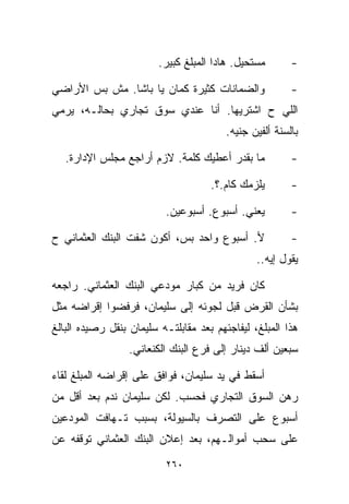 ‫ﻤﺴﺘﺤﻴل. ﻫﺎﺩﺍ ﺍﻟﻤﺒﻠﻎ ﻜﺒﻴﺭ.‬       ‫-‬

‫ﻭﺍﻟﻀﻤﺎﻨﺎﺕ ﻜﺜﻴﺭﺓ ﻜﻤﺎﻥ ﻴﺎ ﺒﺎﺸﺎ. ﻤﺵ ﺒﺱ ﺍﻷﺭﺍﻀﻲ‬               ‫-‬
‫ﺍﻟﻠﻲ ﺡ ﺍﺸﺘﺭﻴﻬﺎ. ﺃﻨﺎ ﻋﻨﺩﻱ ﺴﻭﻕ ﺘﺠﺎﺭﻱ ﺒﺤﺎﻟـﻪ، ﻴﺭﻤﻲ‬
                                         ‫ﺒﺎﻟﺴﻨﺔ ﺃﻟﻔﻴﻥ ﺠﻨﻴﻪ.‬

   ‫ﻤﺎ ﺒﻘﺩﺭ ﺃﻋﻁﻴﻙ ﻜﻠﻤﺔ. ﻻﺯﻡ ﺃﺭﺍﺠﻊ ﻤﺠﻠﺱ ﺍﻹﺩﺍﺭﺓ.‬            ‫-‬

                                     ‫ﻴﻠﺯﻤﻙ ﻜﺎﻡ.؟.‬        ‫-‬

                          ‫ﻴﻌﻨﻲ. ﺃﺴﺒﻭﻉ. ﺃﺴﺒﻭﻋﻴﻥ.‬          ‫-‬

‫ﻷ. ﺃﺴﺒﻭﻉ ﻭﺍﺤﺩ ﺒﺱ، ﺃﻜﻭﻥ ﺸﻔﺕ ﺍﻟﺒﻨﻙ ﺍﻟﻌﺜﻤﺎﻨﻲ ﺡ‬              ‫-‬
                                                ‫ﻴﻘﻭل ﺇﻴﻪ..‬

‫ﻜﺎﻥ ﻓﺭﻴﺩ ﻤﻥ ﻜﺒﺎﺭ ﻤﻭﺩﻋﻲ ﺍﻟﺒﻨﻙ ﺍﻟﻌﺜﻤﺎﻨﻲ. ﺭﺍﺠﻌﻪ‬
‫ﺒﺸﺄﻥ ﺍﻟﻘﺭﺽ ﻗﺒل ﻟﺠﻭﺌﻪ ﺇﻟﻰ ﺴﻠﻴﻤﺎﻥ، ﻓﺭﻓﻀﻭﺍ ﺇﻗﺭﺍﻀﻪ ﻤﺜل‬
‫ﻫﺫﺍ ﺍﻟﻤﺒﻠﻎ، ﻟﻴﻔﺎﺠﺌﻬﻡ ﺒﻌﺩ ﻤﻘﺎﺒﻠﺘـﻪ ﺴﻠﻴﻤﺎﻥ ﺒﻨﻘل ﺭﺼﻴﺩﻩ ﺍﻟﺒﺎﻟﻎ‬
                  ‫ﺴﺒﻌﻴﻥ ﺃﻟﻑ ﺩﻴﻨﺎﺭ ﺇﻟﻰ ﻓﺭﻉ ﺍﻟﺒﻨﻙ ﺍﻟﻜﻨﻌﺎﻨﻲ.‬

‫ﺃﺴﻘﻁ ﻓﻲ ﻴﺩ ﺴﻠﻴﻤﺎﻥ، ﻓﻭﺍﻓﻕ ﻋﻠﻰ ﺇﻗﺭﺍﻀﻪ ﺍﻟﻤﺒﻠﻎ ﻟﻘﺎﺀ‬
‫ﺭﻫﻥ ﺍﻟﺴﻭﻕ ﺍﻟﺘﺠﺎﺭﻱ ﻓﺤﺴﺏ. ﻟﻜﻥ ﺴﻠﻴﻤﺎﻥ ﻨﺩﻡ ﺒﻌﺩ ﺃﻗل ﻤﻥ‬
‫ﺃﺴﺒﻭﻉ ﻋﻠﻰ ﺍﻟﺘﺼﺭﻑ ﺒﺎﻟﺴﻴﻭﻟﺔ، ﺒﺴﺒﺏ ﺘـﻬﺎﻓﺕ ﺍﻟﻤﻭﺩﻋﻴﻥ‬
‫ﻋﻠﻰ ﺴﺤﺏ ﺃﻤﻭﺍﻟـﻬﻡ، ﺒﻌﺩ ﺇﻋﻼﻥ ﺍﻟﺒﻨﻙ ﺍﻟﻌﺜﻤﺎﻨﻲ ﺘﻭﻗﻔﻪ ﻋﻥ‬
                          ‫٠٦٢‬
 