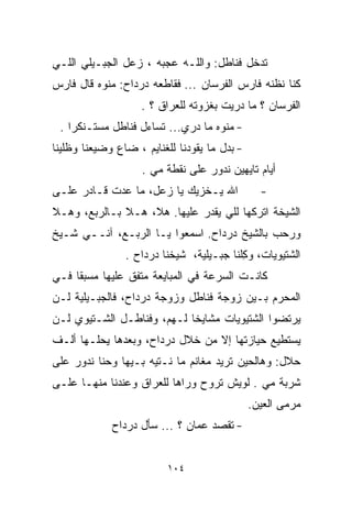 ‫ﺘﺩﺨل ﻓﻨﺎﻁل: ﻭﺍﻟﻠـﻪ ﻋﺠﺒﻪ ، ﺯﻋل ﺍﻟﺠﺒـﻴﻠﻲ ﺍﻟﻠـﻲ‬
‫ﻜﻨﺎ ﻨﻅﻨﻪ ﻓﺎﺭﺱ ﺍﻟﻔﺭﺴﺎﻥ ... ﻓﻘﺎﻁﻌﻪ ﺩﺭﺩﺍﺡ: ﻤﻨﻭﻩ ﻗﺎل ﻓﺎﺭﺱ‬
                    ‫ﺍﻟﻔﺭﺴﺎﻥ ؟ ﻤﺎ ﺩﺭﻴﺕ ﺒﻐﺯﻭﺘﻪ ﻟﻠﻌﺭﺍﻕ ؟ .‬
 ‫- ﻤﻨﻭﻩ ﻤﺎ ﺩﺭﻱ... ﺘﺴﺎﺀل ﻓﻨﺎﻁل ﻤﺴﺘـﻨﻜﺭﺍ .‬
   ‫ﹰ‬
‫- ﺒﺩل ﻤﺎ ﻴﻘﻭﺩﻨﺎ ﻟﻠﻐﻨﺎﻴﻡ ، ﻀﺎﻉ ﻭﻀﻴﻌﻨﺎ ﻭﻅﻠﻴﻨﺎ‬
                    ‫ﺃﻴﺎﻡ ﺘﺎﻴﻬﻴﻥ ﻨﺩﻭﺭ ﻋﻠﻰ ﻨﻘﻁﺔ ﻤﻲ .‬
                      ‫‪‬‬
‫ﺍﷲ ﻴـﺨﺯﻴﻙ ﻴﺎ ﺯﻋل، ﻤﺎ ﻋﺩﺕ ﻗـﺎﺩﺭ ﻋﻠـﻰ‬             ‫-‬
‫ﺍﻟﺸﻴﺨﺔ ﺍﺘﺭﻜﻬﺎ ﻟﻠﻲ ﻴﻘﺩﺭ ﻋﻠﻴﻬﺎ. ﻫﻼ، ﻫـﻼ ﺒـﺎﻟﺭﺒﻊ، ﻭﻫـﻼ‬
‫ﻭﺭﺤﺏ ﺒﺎﻟﺸﻴﺦ ﺩﺭﺩﺍﺡ. ﺍﺴﻤﻌﻭﺍ ﻴـﺎ ﺍﻟﺭﺒـﻊ، ﺁﻨــﻲ ﺸـﻴﺦ‬
                ‫ﺍﻟﺸﺘﻴﻭﻴﺎﺕ، ﻭﻜﻠﹾﻨﺎ ﺠﺒـﻴﻠﻴﺔ، ﺸﻴﺨﻨﺎ ﺩﺭﺩﺍﺡ .‬
                                           ‫ِ‬
‫ﻜﺎﻨـﺕ ﺍﻟﺴﺭﻋﺔ ﻓﻲ ﺍﻟﻤﺒﺎﻴﻌﺔ ﻤﺘﻔﻕ ﻋﻠﻴﻬﺎ ﻤﺴﺒﻘﺎ ﻓـﻲ‬
    ‫ﹰ‬
‫ﺍﻟﻤﺤﺭﻡ ﺒـﻴﻥ ﺯﻭﺠﺔ ﻓﻨﺎﻁل ﻭﺯﻭﺠﺔ ﺩﺭﺩﺍﺡ، ﻓﺎﻟﺠﺒـﻴﻠﻴﺔ ﻟـﻥ‬
‫ﻴﺭﺘﻀﻭﺍ ﺍﻟﺸﺘﻴﻭﻴﺎﺕ ﻤﺸﺎﻴﺨﺎ ﻟـﻬﻡ، ﻭﻓﻨﺎﻁـل ﺍﻟﺸـﺘﻴﻭﻱ ﻟـﻥ‬
                           ‫ﹰ‬
‫ﻴﺴﺘﻁﻴﻊ ﺤﻴﺎﺯﺘﻬﺎ ﺇﻻ ﻤﻥ ﺨﻼل ﺩﺭﺩﺍﺡ، ﻭﺒﻌﺩﻫﺎ ﻴﺤﻠـﻬﺎ ﺃﻟـﻑ‬
‫ﺤﻼل: ﻭﻫﺎﻟﺤﻴﻥ ﺘﺭﻴﺩ ﻤﻐﺎﻨﻡ ﻤﺎ ﻨـﺘﻴﻪ ﺒـﻴﻬﺎ ﻭﺤ ﹼﺎ ﻨ ‪‬ﻭﺭ ﻋﻠﻰ‬
      ‫ﻨ ﺩ‬
‫ﺸﺭﺒﺔ ﻤﻲ . ﻟﻭﻴﺵ ﺘﺭﻭﺡ ﻭﺭﺍﻫﺎ ﻟﻠﻌﺭﺍﻕ ﻭﻋﻨﺩﻨﺎ ﻤﻨﻬـﺎ ﻋﻠـﻰ‬
                                           ‫‪‬‬
                                              ‫ﻤﺭﻤﻰ ﺍﻟﻌﻴﻥ.‬
             ‫- ﺘﻘﺼﺩ ﻋﻤﺎﻥ ؟ ... ﺴﺄل ﺩﺭﺩﺍﺡ‬


                          ‫٤٠١‬
 