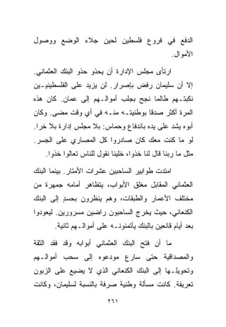 ‫ﺍﻟﺩﻓﻊ ﻓﻲ ﻓﺭﻭﻉ ﻓﻠﺴﻁﻴﻥ ﻟﺤﻴﻥ ﺠﻼﺀ ﺍﻟﻭﻀﻊ ﻭﻭﺼﻭل‬
                                                  ‫ﺍﻷﻤﻭﺍل.‬

‫ﺍﺭﺘﺄﻯ ﻤﺠﻠﺱ ﺍﻹﺩﺍﺭﺓ ﺃﻥ ﻴﺤﺫﻭ ﺤﺫﻭ ﺍﻟﺒﻨﻙ ﺍﻟﻌﺜﻤﺎﻨﻲ.‬
‫ﺇﻻ ﺃﻥ ﺴﻠﻴﻤﺎﻥ ﺭﻓﺽ ﺒﺈﺼﺭﺍﺭ. ﻟﻥ ﻴﺯﻴﺩ ﻋﻠﻰ ﺍﻟﻔﻠﺴﻁﻴﻨﻴـﻴﻥ‬
‫ﻨﻜﺒﺘـﻬﻡ ﻁﺎﻟﻤﺎ ﻨﺠﺢ ﺒﺠﻠﺏ ﺃﻤﻭﺍﻟـﻬﻡ ﺇﻟﻰ ﻋﻤﺎﻥ. ﻜﺎﻥ ﻫﺫﻩ‬
‫ﺍﻟﻤﺭﺓ ﺃﻜﺜﺭ ﺼﺩﻗﺎ ﺒﻭﻁﻨﻴﺘـﻪ ﻤﻨـﻪ ﻓﻲ ﺃﻱ ﻭﻗﺕ ﻤﻀﻰ. ﻭﻜﺎﻥ‬
                                  ‫ﹰ‬
‫ﺃﺒﻭﻩ ﻴﺸﺩ ﻋﻠﻰ ﻴﺩﻩ ﺒﺎﻨﺩﻓﺎﻉ ﻭﺤﻤﺎﺱ: ﺒﻼ ﻤﺠﻠﺱ ﺇﺩﺍﺭﺓ ﺒﻼ ﺨﺭﺍ.‬
‫ﻟﻭ ﻤﺎ ﻜﻨﺕ ﻤﻌﻙ ﻜﺎﻥ ﺼﺎﺩﺭﻭﺍ ﻜل ﺍﻟﻤﺼﺎﺭﻱ ﻋﻠﻰ ﺍﻟﺠﺴﺭ.‬
    ‫ﻤﺜل ﻤﺎ ﺭﺒﻨﺎ ﻗﺎل ﻟﻨﺎ ﺨﺫﻭﺍ، ﺨﻠﻴﻨﺎ ﻨﻘﻭل ﻟﻠﻨﺎﺱ ﺘﻌﺎﻟﻭﺍ ﺨﺫﻭﺍ.‬

‫ﺍﻤﺘﺩﺕ ﻁﻭﺍﺒﻴﺭ ﺍﻟﺴﺎﺤﺒﻴﻥ ﻋﺸﺭﺍﺕ ﺍﻷﻤﺘﺎﺭ. ﺒﻴﻨﻤﺎ ﺍﻟﺒﻨﻙ‬
‫ﺍﻟﻌﺜﻤﺎﻨﻲ ﺍﻟﻤﻘﺎﺒل ﻤﻐﻠﻕ ﺍﻷﺒﻭﺍﺏ، ﻴﺘﻅﺎﻫﺭ ﺃﻤﺎﻤﻪ ﺠﻤﻬﺭﺓ ﻤﻥ‬
‫ﻤﺨﺘﻠﻑ ﺍﻷﻋﻤﺎﺭ ﻭﺍﻟﻁﺒﻘﺎﺕ، ﻭﻫﻡ ﻴﻨﻅﺭﻭﻥ ﺒﺤﺴﺩ ﺇﻟﻰ ﺍﻟﺒﻨﻙ‬
          ‫ٍ‬
‫ﺍﻟﻜﻨﻌﺎﻨﻲ، ﺤﻴﺙ ﻴﺨﺭﺝ ﺍﻟﺴﺎﺤﺒﻭﻥ ﺭﺍﻀﻴﻥ ﻤﺴﺭﻭﺭﻴﻥ. ﻟﻴﻌﻭﺩﻭﺍ‬
       ‫ﺒﻌﺩ ﺃﻴﺎﻡ ﻗﺎﻨﻌﻴﻥ ﺒﺎﻟﺒﻨﻙ ﻴﺄﺘﻤﻨﻭﻨـﻪ ﻋﻠﻰ ﺃﻤﻭﺍﻟـﻬﻡ ﺜﺎﻨﻴﺔ.‬

‫ﻤﺎ ﺃﻥ ﻓﺘﺢ ﺍﻟﺒﻨﻙ ﺍﻟﻌﺜﻤﺎﻨﻲ ﺃﺒﻭﺍﺒﻪ ﻭﻗﺩ ﻓﻘﺩ ﺍﻟﺜﻘﺔ‬
‫ﻭﺍﻟﻤﺼﺩﺍﻗﻴﺔ ﺤﺘﻰ ﺴﺎﺭﻉ ﻤﻭﺩﻋﻭﻩ ﺇﻟﻰ ﺴﺤﺏ ﺃﻤﻭﺍﻟـﻬﻡ‬
‫ﻭﺘﺤﻭﻴﻠـﻬﺎ ﺇﻟﻰ ﺍﻟﺒﻨﻙ ﺍﻟﻜﻨﻌﺎﻨﻲ ﺍﻟﺫﻱ ﻻ ﻴﻀﻴﻊ ﻋﻠﻰ ﺍﻟﺯﺒﻭﻥ‬
‫ﺘﻌﺭﻴﻔﺔ. ﻜﺎﻨﺕ ﻤﺴﺄﻟﺔ ﻭﻁﻨﻴﺔ ﺼﺭﻓﺔ ﺒﺎﻟﻨﺴﺒﺔ ﻟﺴﻠﻴﻤﺎﻥ، ﻭﻜﺎﻨﺕ‬

                           ‫١٦٢‬
 