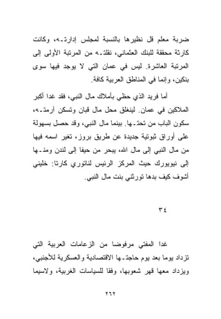 ‫ﻀﺭﺒﺔ ﻤﻌﻠﻡ ﻗل ﻨﻅﻴﺭﻫﺎ ﺒﺎﻟﻨﺴﺒﺔ ﻟﻤﺠﻠﺱ ﺇﺩﺍﺭﺘـﻪ، ﻭﻜﺎﻨﺕ‬
‫ﻜﺎﺭﺜﺔ ﻤﺤﻘﻘﺔ ﻟﻠﺒﻨﻙ ﺍﻟﻌﺜﻤﺎﻨﻲ، ﻨﻘﻠﺘـﻪ ﻤﻥ ﺍﻟﻤﺭﺘﺒﺔ ﺍﻷﻭﻟﻰ ﺇﻟﻰ‬
‫ﺍﻟﻤﺭﺘﺒﺔ ﺍﻟﻌﺎﺸﺭﺓ. ﻟﻴﺱ ﻓﻲ ﻋﻤﺎﻥ ﺍﻟﺘﻲ ﻻ ﻴﻭﺠﺩ ﻓﻴﻬﺎ ﺴﻭﻯ‬
                    ‫ﺒﻨﻜﻴﻥ، ﻭﺇﻨﻤﺎ ﻓﻲ ﺍﻟﻤﻨﺎﻁﻕ ﺍﻟﻌﺭﺒﻴﺔ ﻜﺎﻓﺔ.‬

‫ﺃﻤﺎ ﻓﺭﻴﺩ ﺍﻟﺫﻱ ﺤﻅﻲ ﺒﺄﻤﻼﻙ ﻤﺎل ﺍﻟﻨﺒﻲ، ﻓﻘﺩ ﻏﺩﺍ ﺃﻜﺒﺭ‬
‫ﺍﻟﻤﻼﻜﻴﻥ ﻓﻲ ﻋﻤﺎﻥ. ﻟﻴﻨﻐﻠﻕ ﻤﺤل ﻤﺎل ﻗﺒﺎﻥ ﻭﺘﺴﻜﻥ ﺁﺭﻤﺘـﻪ،‬
‫ﺴﻜﻭﻥ ﺍﻟﺒﺎﺏ ﻤﻥ ﺘﺤﺘـﻬﺎ. ﺒﻴﻨﻤﺎ ﻤﺎل ﺍﻟﻨﺒﻲ، ﻭﻗﺩ ﺤﺼل ﺒﺴﻬﻭﻟﺔ‬
‫ﻋﻠﻰ ﺃﻭﺭﺍﻕ ﺜﺒﻭﺘﻴﺔ ﺠﺩﻴﺩﺓ ﻋﻥ ﻁﺭﻴﻕ ﺒﺭﻭﺯ، ﺘﻐﻴﺭ ﺍﺴﻤﻪ ﻓﻴﻬﺎ‬
‫ﻤﻥ ﻤﺎل ﺍﻟﻨﺒﻲ ﺇﻟﻰ ﻤﺎل ﺍﷲ، ﻴﺒﺤﺭ ﻤﻥ ﺤﻴﻔﺎ ﺇﻟﻰ ﻟﻨﺩﻥ ﻭﻤﻨـﻬﺎ‬
‫ﺇﻟﻰ ﻨﻴﻭﻴﻭﺭﻙ ﺤﻴﺙ ﺍﻟﻤﺭﻜﺯ ﺍﻟﺭﺌﻴﺱ ﻟﻨﺎﺘﻭﺭﻱ ﻜﺎﺭﺘﺎ: ﺨﻠﻴﻨﻲ‬
                  ‫ﺃﺸﻭﻑ ﻜﻴﻑ ﺒ ‪‬ﻫﺎ ﺘﻭﺭﺜﻨﻲ ﺒﻨﺕ ﻤﺎل ﺍﻟﻨﺒﻲ.‬
                                          ‫ﺩ‬



                                             ‫٤٣‬



‫ﻏﺩﺍ ﺍﻟﻤﻔﺘﻲ ﻤﺭﻓﻭﻀﺎ ﻤﻥ ﺍﻟﺯﻋﺎﻤﺎﺕ ﺍﻟﻌﺭﺒﻴﺔ ﺍﻟﺘﻲ‬
                         ‫ﹰ‬
‫ﺘﺯﺩﺍﺩ ﻴﻭﻤﺎ ﺒﻌﺩ ﻴﻭﻡ ﺤﺎﺠﺘـﻬﺎ ﺍﻻﻗﺘﺼﺎﺩﻴﺔ ﻭﺍﻟﻌﺴﻜﺭﻴﺔ ﻟﻸﺠﻨﺒﻲ،‬
                                            ‫ﹰ‬
‫ﻭﻴﺯﺩﺍﺩ ﻤﻌﻬﺎ ﻗﻬﺭ ﺸﻌﻭﺒﻬﺎ، ﻭﻓﻘﺎ ﻟﻠﺴﻴﺎﺴﺎﺕ ﺍﻟﻐﺭﺒﻴﺔ، ﻭﻻﺴﻴﻤﺎ‬
                         ‫ﹰ‬

                         ‫٢٦٢‬
 