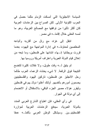 ‫ﺍﻟﺴﻴﺎﺴﺔ ﺍﻻﻨﺠﻠﻴﺯﻴﺔ ﺍﻟﺘﻲ ﺃﻤﺴﻜﺕ ﺍﻟﺯﻤﺎﻡ ﻤﺜﻠﻤﺎ ﺤﺼل ﻓﻲ‬
‫ﺍﻟﺤﺭﺏ ﺍﻟﻜﻭﻨﻴﺔ ﺍﻷﻭﻟﻰ. ﻟﻜﻥ ﺍﻟﺼﺭﺍﻉ ﺒﻴﻥ ﺍﻟﺯﻋﺎﻤﺎﺕ ﺍﻟﻌﺭﺒﻴﺔ‬
‫ﻜﺎﻥ ﺃﻜﺜﺭ ﺘﺄﺜﻴﺭﺍ ﻤﻥ ﺘﻭﺍﻓﻘﻬﺎ ﻤﻊ ﺍﻟﻤﺼﺎﻟﺢ ﺍﻟﻐﺭﺒﻴﺔ، ﻭﻫﻭ ﻤﺎ‬
                                      ‫ﹰ‬
                     ‫ﻟﻤﺴﻪ ﺍﻟﻤﻔﺘﻲ ﺨﻼل ﺇﻗﺎﻤﺘـﻪ ﻓﻲ ﻤﺼﺭ.‬

‫ﺍﻨﺘﻘل ﺇﻟﻰ ﻏﺯﺓ، ﻤﻊ ﺭﺘل ﻤﻥ ﺃﻗﺎﺭﺒﻪ ﻭﺃﺘﺒﺎﻋﻪ‬
‫ﺍﻟﻤﺨﻠﺼﻴﻥ ﻟﻤﻌﺎﻭﻨﺘـﻪ ﻓﻲ ﺇﺩﺍﺭﺓ ﺍﻟﻤﻭﺍﺠﻬﺔ ﻤﻊ ﺍﻟﻴﻬﻭﺩ، ﺒﻌﺩﻤﺎ‬
‫ﻗﺭﺭﺕ ﺒﺭﻴﻁﺎﻨﻴﺎ ﺇﻨـﻬﺎﺀ ﺍﻨﺘﺩﺍﺒﻬﺎ ﻋﻠﻰ ﻓﻠﺴﻁﻴﻥ، ﻭﻤﺎ ﺘﺒﻌﻪ ﻤﻥ‬
     ‫ﺇﻋﻼﻥ ﻗﻴﺎﻡ ﺍﻟﺩﻭﻟﺔ ﺍﻟﻌﺒﺭﻴﺔ ﻭﺍﻋﺘﺭﺍﻑ ﺃﻤﺭﻴﻜﺎ ﻭﺭﻭﺴﻴﺎ ﺒﻬﺎ.‬

‫ﻟﻡ ﻴﺘﺒﻕ ﻟـﻪ ﻭﻗﺕ ﻁﻭﻴل، ﻭﻻ ﻨﻘﻼﺕ ﻜﺜﻴﺭﺓ ﻟﺘﺘﻀﺢ‬
‫ﺍﻟﻨﺘﻴﺠﺔ ﻓﻭﻕ ﺍﻟﺭﻗﻌﺔ. ﻻ ﺸﻲﺀ ﻴﺨﺸﺎﻩ ﺍﻟﺯﻋﻤﺎﺀ ﺍﻟﻌﺭﺏ ﻁﺎﻟﻤﺎ‬
‫ﺭﺤل ﺍﻻﻨﺠﻠﻴﺯ ﻋﻥ ﻓﻠﺴﻁﻴﻥ، ﺘﺎﺭﻜﻴﻥ ﺍﻟﻴﻬﻭﺩ ﻭﺍﻟﻔﻠﺴﻁﻴﻨﻴﻴﻥ‬
‫ﻴﺤﺴﻤﻭﻥ ﺃﻤﻭﺭﻫﻡ ﺒﺄﻨﻔﺴﻬﻡ. ﺃﻭﻟﺌﻙ ﺃﻋﻠﻨﻭﺍ ﺩﻭﻟﺘـﻬﻡ ﻓﻲ ﻓﻠﺴﻁﻴﻥ‬
‫ﻭﻟﻴﻘﺭﺭ ﻫﺅﻻﺀ ﻤﺼﻴﺭ ﺍﻟﺠﺯﺀ ﺍﻟﺒﺎﻗﻲ، ﺒﺎﻻﺴﺘﻘﻼل ﺃﻭ ﺍﻻﻨﻀﻤﺎﻡ‬
                                 ‫ﺇﻟﻰ ﺃﻱ ﺩﻭﻟﺔ ﻓﻲ ﺍﻟﺠﻭﺍﺭ.‬

‫ﻓﻲ ﺭﺃﻱ ﺍﻟﻤﻔﺘﻲ، ﻓﺈﻥ ﺍﻫﺘﻴﺎﺝ ﺍﻟﺸﺎﺭﻉ ﺍﻟﻌﺭﺒﻲ ﺍﻟﻤﻨﺩﺩ‬
‫ﻟﻤﺅﺍﺯﺭﺓ‬   ‫ﺍﻟﻌﺭﺒﻴﺔ‬   ‫ﺍﻟﺯﻋﺎﻤﺎﺕ‬   ‫ﺴﻴﺩﻓﻊ‬   ‫ﺍﻟﻌﺒﺭﻴﺔ،‬   ‫ﺒﺎﻟﺩﻭﻟﺔ‬
‫ﺍﻟﻔﻠﺴﻁﻴﻨﻴـﻴﻥ. ﻭﺴﻴﺸﻜل ﺍﻟﻭﻁﻥ ﺍﻟﻌﺭﺒﻲ ﺒﺄﻜﻤﻠـﻪ ﻋﻤﻘﺎ‬
‫ﹰ‬


                         ‫٣٦٢‬
 