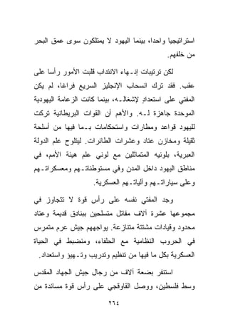 ‫ﺍﺴﺘﺭﺍﺘﻴﺠﻴﺎ ﻭﺍﺤﺩﹰ، ﺒﻴﻨﻤﺎ ﺍﻟﻴﻬﻭﺩ ﻻ ﻴﻤﺘﻠﻜﻭﻥ ﺴﻭﻯ ﻋﻤﻕ ﺍﻟﺒﺤﺭ‬
                                      ‫ﺍ‬     ‫ﹰ‬
                                             ‫ﻤﻥ ﺨﻠﻔﻬﻡ.‬

‫ﻟﻜﻥ ﺘﺭﺘﻴﺒﺎﺕ ﺇﻨـﻬﺎﺀ ﺍﻻﻨﺘﺩﺍﺏ ﻗﻠﺒﺕ ﺍﻷﻤﻭﺭ ﺭﺃﺴﺎ ﻋﻠﻰ‬
    ‫ﹰ‬
‫ﻋﻘﺏ. ﻓﻘﺩ ﺘﺭﻙ ﺍﻨﺴﺤﺎﺏ ﺍﻹﻨﺠﻠﻴﺯ ﺍﻟﺴﺭﻴﻊ ﻓﺭﺍﻏﹰ، ﻟﻡ ﻴﻜﻥ‬
        ‫ﺎ‬
‫ﺍﻟﻤﻔﺘﻲ ﻋﻠﻰ ﺍﺴﺘﻌﺩﺍﺩ ﻹﺸﻐﺎﻟـﻪ، ﺒﻴﻨﻤﺎ ﻜﺎﻨﺕ ﺍﻟﺯﻋﺎﻤﺔ ﺍﻟﻴﻬﻭﺩﻴﺔ‬
                                     ‫ٍ‬
‫ﺍﻟﻤﻭﺤﺩﺓ ﺠﺎﻫﺯﺓ ﻟـﻪ. ﻭﺍﻷﻫﻡ ﺃﻥ ﺍﻟﻘﻭﺍﺕ ﺍﻟﺒﺭﻴﻁﺎﻨﻴﺔ ﺘﺭﻜﺕ‬
‫ﻟﻠﻴﻬﻭﺩ ﻗﻭﺍﻋﺩ ﻭﻤﻁﺎﺭﺍﺕ ﻭﺍﺴﺘﺤﻜﺎﻤﺎﺕ ﺒـﻤﺎ ﻓﻴﻬﺎ ﻤﻥ ﺃﺴﻠﺤﺔ‬
‫ﺜﻘﻴﻠﺔ ﻭﻤﺨﺎﺯﻥ ﻋﺘﺎﺩ ﻭﻋﺸﺭﺍﺕ ﺍﻟﻁﺎﺌﺭﺍﺕ. ﻟﻴﺘﻠﻭﺡ ﻋﻠﻡ ﺍﻟﺩﻭﻟﺔ‬
‫ﺍﻟﻌﺒﺭﻴﺔ، ﺒﻠﻭﻨﻴﻪ ﺍﻟﻤﺘﻤﺎﺜﻠﻴﻥ ﻤﻊ ﻟﻭﻨﻲ ﻋﻠﻡ ﻫﻴﺌﺔ ﺍﻷﻤﻡ، ﻓﻲ‬
‫ﻤﻨﺎﻁﻕ ﺍﻟﻴﻬﻭﺩ ﺩﺍﺨل ﺍﻟﻤﺩﻥ ﻭﻓﻲ ﻤﺴﺘﻭﻁﻨﺎﺘـﻬﻡ ﻭﻤﻌﺴﻜﺭﺍﺘـﻬﻡ‬
                    ‫ﻭﻋﻠﻰ ﺴﻴﺎﺭﺍﺘـﻬﻡ ﻭﺁﻟﻴﺎﺘـﻬﻡ ﺍﻟﻌﺴﻜﺭﻴﺔ.‬

‫ﻭﺠﺩ ﺍﻟﻤﻔﺘﻲ ﻨﻔﺴﻪ ﻋﻠﻰ ﺭﺃﺱ ﻗﻭﺓ ﻻ ﺘﺘﺠﺎﻭﺯ ﻓﻲ‬
‫ﻤﺠﻤﻭﻋﻬﺎ ﻋﺸﺭﺓ ﺁﻻﻑ ﻤﻘﺎﺘل ﻤﺘﺴﻠﺤﻴﻥ ﺒﺒﻨﺎﺩﻕ ﻗﺩﻴﻤﺔ ﻭﻋﺘﺎﺩ‬
‫ﻤﺤﺩﻭﺩ ﻭﻗﻴﺎﺩﺍﺕ ﻤﺸﺘﺘﺔ ﻤﺘﻨﺎﺯﻋﺔ. ﻴﻭﺍﺠﻬﻬﻡ ﺠﻴﺵ ﻋﺭﻡ ﻤﺘﻤﺭﺱ‬
‫ﻓﻲ ﺍﻟﺤﺭﻭﺏ ﺍﻟﻨﻅﺎﻤﻴﺔ ﻤﻊ ﺍﻟﺤﻠﻔﺎﺀ، ﻭﻤﻨﻀﺒﻁ ﻓﻲ ﺍﻟﺤﻴﺎﺓ‬
 ‫ﺍﻟﻌﺴﻜﺭﻴﺔ ﺒﻜل ﻤﺎ ﻓﻴﻬﺎ ﻤﻥ ﺘﻨﻅﻴﻡ ﻭﺘﺩﺭﻴﺏ ﻭﺘـﻬﻴﺅ ﻭﺍﺴﺘﻌﺩﺍﺩ.‬

‫ﺍﺴﺘﻨﻔﺭ ﺒﻀﻌﺔ ﺁﻻﻑ ﻤﻥ ﺭﺠﺎل ﺠﻴﺵ ﺍﻟﺠﻬﺎﺩ ﺍﻟﻤﻘﺩﺱ‬
‫ﻭﺴﻁ ﻓﻠﺴﻁﻴﻥ، ﻭﻭﺼل ﺍﻟﻘﺎﻭﻗﺠﻲ ﻋﻠﻰ ﺭﺃﺱ ﻗﻭﺓ ﻤﺴﺎﻨﺩﺓ ﻤﻥ‬

                         ‫٤٦٢‬
 