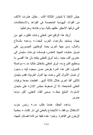 ‫ﺠﻴﺵ ﺍﻹﻨﻘﺎﺫ ﻻ ﺘﺘﺠﺎﻭﺯ ﺍﻟﺜﻼﺜﺔ ﺁﻻﻑ . ﻤﻘﺎﺒل ﻋﺸﺭﺍﺕ ﺍﻵﻻﻑ‬
‫ﻤﻥ ﺍﻟﻘﻭﺍﺕ ﺍﻟﻴﻬﻭﺩﻴﺔ ﺍﻟﻤﺘﺤﺼﻨﺔ ﻓﻲ ﺍﻟﻘﻭﺍﻋﺩ ﻭﺍﻻﺴﺘﺤﻜﺎﻤﺎﺕ‬
    ‫ﺍﻟﺘﻲ ﺘﺭﻜﻬﺎ ﺍﻻﻨﺠﻠﻴﺯ ﺨﻠﻔﻬﻡ ﺒﺂﻟﻴﺎﺘـﻬﺎ ﻭﻋﺘﺎﺩﻫﺎ ﻭﺨﺭﺍﺌﻁﻬﺎ.‬

‫ﺃﺭﺒﻙ ﻫﺫﺍ ﺍﻟﻭﺍﻗﻊ ﺫﻫﻥ ﺍﻟﻤﻔﺘﻲ ﻭﺸﺘﺕ ﺘﻔﻜﻴﺭﻩ. ﻓﻬﻭ ﻤﻥ‬
‫ﺠﻬﺔ، ﻴﺴﺘﻨﺠﺩ ﺒﺎﻟﺯﻋﻤﺎﺀ ﺍﻟﻌﺭﺏ ﻟﻨﺠﺩﺘـﻪ ﻭﺩﻋﻤﻪ ﺒﺎﻟﺴﻼﺡ‬
‫ﻭﺍﻟﻤﺎل، ﻭﻤﻥ ﺠﻬﺔ ﺃﺨﺭﻯ ﻴﺤﺙ ﺍﻟﻭﻁﻨﻴﻴﻥ ﺍﻟﻤﻴﺴﻭﺭﻴﻥ ﻋﻠﻰ‬
‫ﺘﻤﻭﻴل ﻋﻤﻠﻴﺎﺕ ﺍﻟﺠﻬﺎﺩ ﺍﻟﻤﻘﺩﺱ، ﻓﻭﺼﻠﺕ ﺘﺒﺭﻋﺎﺕ ﺴﻠﻴﻤﺎﻥ ﺇﻟﻰ‬
‫ﻋﺸﺭﻴﻥ ﺃﻟﻑ ﺠﻨﻴﻪ. ﻭﻟﻤﺎ ﺃﺒﺭﻕ ﻟﻠﻤﻔﺘﻲ ﻴﺒﻠﻐﻪ ﺒﺄﻥ ﻫﺫﺍ ﺃﻗﺼﻰ ﻤﺎ‬
‫ﻴﺴﺘﻁﻴﻊ ﺍﻟﺘﺒﺭﻉ ﺒﻪ، ﺃﺒﺭﻕ ﺍﻟﻤﻔﺘﻲ ﺒﺎﻟﻤﻘﺎﺒل ﻁﺎﻟﺒﺎ ﻤﻨـﻪ ﻤﻭﺍﺼﻠﺔ‬
            ‫ﹰ‬
‫ﺍﻟﺘﻤﻭﻴل، ﻟﻜﻥ ﻫﺫﻩ ﺍﻟﻤﺭﺓ ﺒﻘﺭﺽ ﺤﺴﻥ ﺴﻴﻌﻴﺩﻩ ﺇﻟﻴﻪ ﺒـﻤﺠﺭﺩ‬
‫ﺃﻥ ﺘﺼل ﺍﻷﻤﻭﺍل ﺍﻟﺘﻲ ﻭﻋﺩﺕ ﺒﻬﺎ ﺍﻟﺩﻭل ﺍﻟﻌﺭﺒﻴﺔ، ﻓﻘﺩﻡ ﺴﻠﻴﻤﺎﻥ‬
‫ﺜﻼﺜﻴﻥ ﺃﻟﻔﺎ ﺃﺨﺭﻯ ﺨﻼل ﺜﻼﺜﺔ ﺃﺸﻬﺭ. ﺍﻨﻘﻁﻌﺕ ﺒﻌﺩﻫﺎ ﺒﺭﻗﻴﺎﺕ‬
                                        ‫ﹰ‬
‫ﺍﻟﻤﻔﺘﻲ ﺍﻟﻤﺸﺠﻌﺔ، ﺇﻻ ﺃﻥ ﻀﻐﻭﻁ ﻤﺠﻠﺱ ﺍﻹﺩﺍﺭﺓ ﻋﻠﻰ ﺴﻠﻴﻤﺎﻥ‬
‫ﻻﺴﺘﺭﺩﺍﺩ ﺍﻟﻤﺒﻠﻎ ﺠﻌﻠـﻪ ﻴﺴﻌﻰ ﻟﻠﻘﺎﺀ ﺍﻟﻤﻔﺘﻲ، ﻟﻜﻥ ﺩﻭﻨﻤﺎ‬
                                                  ‫ﺠﺩﻭﻯ.‬

‫ﺴﺎﻋﺩﻩ ﺍﻟﺤﻅ، ﻋﻨﺩﻤﺎ ﻁﻠﺏ ﻤﻨـﻪ ﺭﺌﻴﺱ ﺤﺯﺏ‬
‫ﺍﻻﺴﺘﻘﻼل ﻤﺭﺍﻓﻘﺘـﻪ ﻟﻼﺠﺘﻤﺎﻉ ﺒﺎﻟﻤﻔﺘﻲ ﻓﻲ ﺩﺍﺭ ﺇﻗﺎﻤﺘـﻪ ﺒﺤﻠﻤﻴﺔ‬
‫ﺍﻟﺯﻴﺘﻭﻥ ﻓﻲ ﺍﻟﻘﺎﻫﺭﺓ. ﻭﺠﺩﻭﺍ ﻋﻨﺩﻩ ﻟﻔﻴﻔﺎ ﻤﻥ ﻗﺎﺩﺓ ﻓﺼﺎﺌل ﺍﻟﺠﻬﺎﺩ‬
                     ‫ﹰ‬

                          ‫٥٦٢‬
 