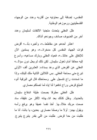 ‫ﺍﻟﻤﻘﺩﺱ، ﺇﻀﺎﻓﺔ ﺇﻟﻰ ﻤﻌﺎﻭﻨﻴﻪ ﻤﻥ ﺃﻗﺎﺭﺒﻪ ﻭﻋﺩﺩ ﻤﻥ ﺍﻟﻭﺠﻬﺎﺀ‬
                            ‫ﺍﻟﻔﻠﺴﻁﻴﻨﻴﻴﻥ ﻭﺭﻤﻭﺯﻫﻡ ﺍﻟﻭﻁﻨﻴﺔ.‬

‫ﻅل ﺍﻟﻤﻔﺘﻲ ﻴﺘﺤﺩﺙ ﻤﺘﺠﻨﺒﺎ ﺍﻻﻟﺘﻔﺎﺕ ﻟﺴﻠﻴﻤﺎﻥ ﻭﻋﺩﺩ‬
                     ‫ﹰ‬
                  ‫ﺁﺨﺭ ﻤﻥ ﺍﻟﻀﻴﻭﻑ ﺼﺎﺩﻑ ﻭﺠﻭﺩﻫﻡ ﺁﻨﺫﺍﻙ.‬

‫ﺍﻋﺘﺫﺭ ﺃﺤﺩﻫﻡ ﻋﻥ ﻤﻘﺎﻁﻌﺘـﻪ، ﻭﺃﺨﺒﺭﻩ ﺒﺄﻨـﻪ ﺃﻗﺭﺽ‬
‫ﻗﻭﺍﺕ ﺍﻟﺠﻬﺎﺩ ﺍﻟﻤﻘﺩﺱ ﻜل ﻤﺩﺨﺭﺍﺘـﻪ، ﻭﻫﻭ ﻴﺴﺘﺩﻴﻥ ﺍﻵﻥ‬
‫ﻟﻺﻨﻔﺎﻕ ﻋﻠﻰ ﻋﺎﺌﻠﺘـﻪ، ﻓﺤﻴﺎﻩ ﺍﻟﻤﻔﺘﻲ ﻭﺒﺎﺭﻙ ﻤﺴﺎﻋﻴﻪ، ﻭﺃﺴﺭﻉ‬
‫ﺇﻟﻴﻪ ﻤﻌﺎﻨﻘﺎ ﺃﻤﺎﻡ ﺫﻫﻭل ﺴﻠﻴﻤﺎﻥ. ﻟﻜﻥ ﺫﻟﻙ ﻟﻡ ﻴﺤل ﺩﻭﻥ ﺴﺅﺍﻟـﻪ‬
                                            ‫ﹰ‬
‫ﺍﻟﻤﻔﺘﻲ ﻋﻥ ﺍﻟﻘﺭﺽ ﺍﻟﺫﻱ ﻭﻋﺩ ﺒﺴﺩﺍﺩﻩ: ﺍﻟﻌﺸﺭﻴﻥ ﺃﻟﻑ ﺍﻷﻭﻟﻰ‬
‫ﺘﺒﺭﻉ ﻤﻨﻲ ﺴﻤﺎﺤﺔ ﺍﻟﻤﻔﺘﻲ. ﺒﺱ ﺍﻟﺜﻼﺜﻴﻥ ﺍﻟﺜﺎﻨﻴﺔ ﻤﻠﻙ ﻟﻠﺒﻨﻙ، ﻭﺇﺫﺍ‬
‫ﻤﺎ ﺘﺴﺩﺩﺕ ﺭﺍﺡ ﺘﺘﺴﺠل ﻋﻠﻲ. ﻭﺴﻤﺎﺤﺘﻙ ﻗﺎل ﻓﻲ ﺍﻟﺒﺭﻗﻴﺔ ﺃﻨﻭﻩ‬
                             ‫‪‬‬
      ‫ﺍﻟﻤﺒﻠﻎ ﻗﺭﺽ ﻭﺭﺍﺡ ﺘﺩﻓﻌﻭﺍ ﻟﻨﺎ ﺇﻴﺎﻩ ﻟﻤﺎ ﺘﺼﻠﻜﻡ ﻤﺼﺎﺭﻱ.‬

‫ﻅل ﺍﻟﻤﻔﺘﻲ ﻤﻁﺭﻗﺎ ﺒﺼﻤﺕ ﻁﻴﻠﺔ ﺍﻨﺩﻓﺎﻉ ﺴﻠﻴﻤﺎﻥ‬
                        ‫ﹰ‬
‫ﺒﺎﻟﺤﺩﻴﺙ. ﻭﻅل ﻜﺫﻟﻙ ﺒﻌﺩ ﺍﻨﺘـﻬﺎﺌﻪ ﻷﻜﺜﺭ ﻤﻥ ﺩﻗﻴﻘﺔ، ﺴﺎﺩ‬
‫ﺼﻤﺕ ﻤﺭﺒﻙ ﺨﻼﻟـﻬﺎ. ﺃﺨﺫ ﻨﻔﺴﺎ ﻋﻤﻴﻘﺎ ﻭﻫﻭ ﻴﺭﻓﻊ ﺭﺃﺴﻪ‬
              ‫ﹰ‬     ‫ﹰ‬
‫ﻭﻴﻘﻭل ﺒﻬﺩﺅ: ﺃﻭﻻ ﻤﺎ ﻭﺼﻠﻨﺎ ﻤﺼﺎﺭﻱ. ﺒﻌﺩﻴﻥ، ﻴﺎ ﺒﺎﺸﺎ، ﺃﻨﺎ ﻤﺎ‬
                                       ‫ﹰ‬
‫ﻁﻠﺒﺕ ﻤﻥ ﺤﺩﺍ ﻗﺭﺽ. ﻁﻠﺒﺕ ﻤﻥ ﺍﻟﻠﻲ ﺒﻘﺩﺭ ﻴﺘﺒﺭﻉ ﻴﺘﺒﺭﻉ.‬


                          ‫٦٦٢‬
 