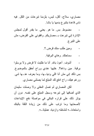 ‫ﻤﺼﺎﺭﻱ، ﺴﻼﺡ، ﺃﻜل، ﻟﺒﺱ، ﺒﻠﺯﻤﻨﺎ ﺘﺒﺭﻋﺎﺕ ﻤﻥ ﺍﻟﻜل. ﻓﻴﻪ‬
                        ‫ﻨﺎﺱ ﻗﺎﻋﺩﺓ ﺒﺘﺘﺒﺭﻉ ﺒﺩﻤﻬﺎ ﻴﺎ ﺒﺎﺸﺎ.‬

‫ﻤﻀﺒﻭﻁ. ﺒﺱ. ﻤﺎ ﻫﻭ. ﻴﻌﻨﻲ. ﻤﺎ ﺒﻘﺩﺭ ﺃﻗﻭل ﻟﻤﺠﻠﺱ‬           ‫-‬
‫ﺍﻹﺩﺍﺭﺓ ﺇﻨﻲ ﺘﺒﺭﻋﺕ ﺒـﻤﺼﺎﺭﻴﻜﻡ. ﻭﺍﻓﻘﻭﻨﻲ ﻋﻠﻰ ﺍﻟﻘﺭﺽ، ﻤﺵ‬
                                           ‫ﻋﻠﻰ ﺍﻟﺘﺒﺭﻉ.‬

                      ‫ﻭﻤﻴﻥ ﻁﻠﺏ ﻤﻨﻙ ﻗﺭﺽ.؟.‬            ‫-‬

                        ‫ﺴﻤﺎﺤﺘﻙ. ﻭﻫﺎﻱ ﺍﻟﺒﺭﻗﻴﺔ.‬        ‫-‬

‫ﺃﺸﻭﻑ. ﺃﻋﻭﺫ ﺒﺎﷲ. ﺃﻨﺎ ﻤﺎ ﻁﻠﺒﺕ ﻻ ﻗﺭﺽ ﻭﻻ ﻴﺭﺴﻠﻭﺍ‬          ‫-‬
‫ﺒﺭﻗﻴﺔ. ﻤﻴﻥ ﻭ ‪‬ﺍﻫﺎ؟. ﺨﻠﻴﻬﺎ ﻋﻨﺩﻱ ﻭﺭﺍﺡ ﺃﺤﻘﻕ ﺒﺎﻟﻤﻭﻀﻭﻉ.‬
                                    ‫ﺩ‬
‫ﺒﺱ ﺘﺄﻜﺩ ﺇﻨﻲ ﻤﺵ ﺃﻨﺎ ﺍﻟﻠﻲ ﻭﺩﻴﺘـﻬﺎ، ﻭﻤﺎ ﺒﻌﺭﻑ ﻋﻨـﻬﺎ ﺸﻲ.‬
      ‫ﻭﺭﻏﻡ ﻫﻴﻙ، ﺭﺍﺡ ﺍﺩﻓﻊ ﻟﻙ ﺍﻟﻤﺒﻠﻎ ﻟﻤﺎ ﻴﺼﻠﻨﻲ ﻤﺼﺎﺭﻱ.‬

‫ﻟﻜﻥ ﺍﻟﻤﺼﺎﺭﻱ ﻟﻡ ﺘﺼل ﺍﻟﻤﻔﺘﻲ ﻭﻻ ﻭﺼﻠﺕ ﺴﻠﻴﻤﺎﻥ‬
‫ﺍﻟﺫﻱ ﺃﻀﺎﻓﻬﺎ ﺇﻟﻰ ﺘﺒﺭﻋﻪ ﻭﺴﺠل ﺍﻟﻤﺒﻠﻎ ﻋﻠﻰ ﻨﻔﺴﻪ. ﺩﻭﻥ ﺃﻥ‬
‫ﻴﺅﺜﺭ ﺫﻟﻙ ﻋﻠﻰ ﻗﺭﺍﺭﻩ ﺍﻟﺒﻨﻜﻲ ﻓﻲ ﻤﻭﺍﺼﻠﺔ ﺩﻓﻊ ﺍﻹﻴﺩﺍﻋﺎﺕ‬
‫ﻷﺼﺤﺎﺒﻬﺎ ﻭﻤﺎ ﺘﺭﺘﺏ ﻋﻠﻰ ﺫﻟﻙ ﻤﻥ ﺯﻴﺎﺩﺓ ﺍﻟﺜﻘﺔ ﺒﺎﻟﺒﻨﻙ‬
                  ‫ﻭﺍﺴﺘﻌﺎﺩﺘـﻪ ﻟﻨﺸﺎﻁﻪ ﻭﺍﺯﺩﻴﺎﺩ ﻋﻤﻠﻴﺎﺘـﻪ.‬



                       ‫٧٦٢‬
 