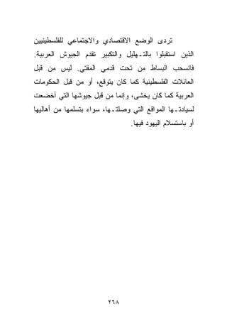 ‫ﺘﺭﺩﻯ ﺍﻟﻭﻀﻊ ﺍﻻﻗﺘﺼﺎﺩﻱ ﻭﺍﻻﺠﺘﻤﺎﻋﻲ ﻟﻠﻔﻠﺴﻁﻴﻨﻴﻴﻥ‬
‫ﺍﻟﺫﻴﻥ ﺍﺴﺘﻘﺒﻠﻭﺍ ﺒﺎﻟﺘـﻬﻠﻴل ﻭﺍﻟﺘﻜﺒﻴﺭ ﺘﻘﺩﻡ ﺍﻟﺠﻴﻭﺵ ﺍﻟﻌﺭﺒﻴﺔ.‬
‫ﻓﺎﻨﺴﺤﺏ ﺍﻟﺒﺴﺎﻁ ﻤﻥ ﺘﺤﺕ ﻗﺩﻤﻲ ﺍﻟﻤﻔﺘﻲ. ﻟﻴﺱ ﻤﻥ ﻗﺒل‬
‫ﺍﻟﻌﺎﺌﻼﺕ ﺍﻟﻔﻠﺴﻁﻴﻨﻴﺔ ﻜﻤﺎ ﻜﺎﻥ ﻴﺘﻭﻗﻊ، ﺃﻭ ﻤﻥ ﻗﺒل ﺍﻟﺤﻜﻭﻤﺎﺕ‬
‫ﺍﻟﻌﺭﺒﻴﺔ ﻜﻤﺎ ﻜﺎﻥ ﻴﺨﺸﻰ، ﻭﺇﻨﻤﺎ ﻤﻥ ﻗﺒل ﺠﻴﻭﺸﻬﺎ ﺍﻟﺘﻲ ﺃﺨﻀﻌﺕ‬
‫ﻟﺴﻴﺎﺩﺘـﻬﺎ ﺍﻟﻤﻭﺍﻗﻊ ﺍﻟﺘﻲ ﻭﺼﻠﺘـﻬﺎ، ﺴﻭﺍﺀ ﺒﺘﺴﻠﻤﻬﺎ ﻤﻥ ﺃﻫﺎﻟﻴﻬﺎ‬
                                 ‫ﺃﻭ ﺒﺎﺴﺘﺴﻼﻡ ﺍﻟﻴﻬﻭﺩ ﻓﻴﻬﺎ.‬




                         ‫٨٦٢‬
 