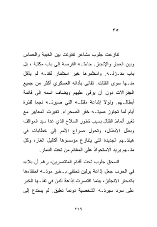 ‫٥٣‬



‫ﺘﻨﺎﺯﻋﺕ ﺠﻠﻭﺏ ﻤﺸﺎﻋﺭ ﺘﻔﺎﻭﺘﺕ ﺒﻴﻥ ﺍﻟﺨﻴﺒﺔ ﻭﺍﻟﺤﻤﺎﺱ‬
‫ﻭﺒﻴﻥ ﺍﻟﻌﺠﺯ ﻭﺍﻹﻨﺠﺎﺯ. ﺠﺎﺀﺘـﻪ ﺍﻟﻔﺭﺼﺔ ﺇﻟﻰ ﺒﺎﺏ ﻤﻜﺘﺒﺔ ، ﺒل‬
‫ﺒﺎﺏ ﻤﻨـﺯﻟـﻪ. ﻭﺍﺴﺘﺜﻤﺭﻫﺎ ﺨﻴﺭ ﺍﺴﺘﺜﻤﺎﺭ ﻟﻜﻨـﻪ ﻟﻡ ﻴﺄﻜل‬
‫ﻤﻨـﻬﺎ ﺴﻭﻯ ﺍﻟﻔﺘﺎﺕ. ﺘﻔﺎﻨﻰ ﺒﺄﺩﺍﺌﻪ ﺍﻟﻌﺴﻜﺭﻱ ﺃﻜﺜﺭ ﻤﻥ ﺠﻤﻴﻊ‬
‫ﺍﻟﺠﻨﺭﺍﻻﺕ ﺩﻭﻥ ﺃﻥ ﻴﺭﻗﻰ ﻋﻠﻴﻬﻡ ﻭﻴﻀﺎﻑ ﺍﺴﻤﻪ ﺇﻟﻰ ﻗﺎﺌﻤﺔ‬
‫ﺃﺒﻁﺎﻟـﻬﻡ. ﻭﻟﻭﻻ ﺇﺸﺎﻋﺔ ﻤﻘﺘﻠـﻪ ﺍﻟﺘﻲ ﺼﻴﺭﺘـﻪ ﻨﺠﻤﺎ ﻟﻔﺘﺭﺓ‬
      ‫ﹰ‬
‫ﺃﻴﺎﻡ ﻟﻤﺎ ﺘﺠﺎﻭﺯ ﺼﻴﺘـﻪ ﺨﻔﺭ ﺍﻟﺼﺤﺭﺍﺀ. ﺘﻐﻴﺭﺕ ﺍﻟﻤﻌﺎﻴﻴﺭ ﻤﻊ‬
‫ﺘﻐﻴﺭ ﺃﻨﻤﺎﻁ ﺍﻟﻘﺘﺎل ﺒﺴﺒﺏ ﺘﻁﻭﺭ ﺍﻟﺴﻼﺡ ﺍﻟﺫﻱ ﻏﺩﺍ ﺴﻴﺩ ﺍﻟﻤﻭﺍﻗﻑ‬
‫ﻭﺒﻁل ﺍﻷﺒﻁﺎل، ﻭﺘﺤﻭل ﺼﺭﺍﻉ ﺍﻷﻤﻡ ﺇﻟﻰ ﺨﻁﺎﺒﺎﺕ ﻓﻲ‬
‫ﻫﻴﺌﺘـﻬﻡ ﺍﻟﺠﺩﻴﺩﺓ ﺍﻟﺘﻲ ﻴﺘﻨﺎﺯﻉ ﻤﺅﺴﺴﻭﻫﺎ ﺃﻜﺎﻟﻴل ﺍﻟﻐﺎﺭ، ﻭﻜل‬
        ‫ﻤﻨـﻬﻡ ﻴﺭﻴﺩ ﺍﻻﺴﺘﺤﻭﺍﺫ ﻋﻠﻰ ﺍﻟﻤﻐﺎﻨﻡ ﻤﻥ ﺘﺤﺕ ﺍﻟﺩﻤﺎﺭ.‬

‫ﺍﻨﺴﺤﻕ ﺠﻠﻭﺏ ﺘﺤﺕ ﺃﻗﺩﺍﻡ ﺍﻟﻤﻨﺘﺼﺭﻴﻥ، ﺭﻏﻡ ﺃﻥ ﺒﻼﺀﻩ‬
‫ﻓﻲ ﺍﻟﺤﺭﺏ ﺠﻌل ﺇﺫﺍﻋﺔ ﺒﺭﻟﻴﻥ ﺘﺤﺘﻔﻲ ﺒـﺨﺒﺭ ﻤﻭﺘـﻪ ﺍﺤﺘﻔﺎﺀﻫﺎ‬
‫ﺒﺎﻨﺩﺤﺎﺭ ﺍﻻﻨﺠﻠﻴﺯ، ﺒﻴﻨﻤﺎ ﺍﻗﺘﺼﺭﺕ ﺇﺫﺍﻋﺔ ﻟﻨﺩﻥ ﻓﻲ ﻨﻘﻠـﻬﺎ ﺍﻟﺨﺒﺭ‬
‫ﻋﻠﻰ ﺴﺭﺩ ﺴﻴﺭﺘـﻪ ﺍﻟﺸﺨﺼﻴﺔ ﺩﻭﻨﻤﺎ ﺘﻌﻠﻴﻕ. ﻟﻡ ﻴﺴﺘﺩﻉ ﺇﻟﻰ‬


                         ‫٩٦٢‬
 