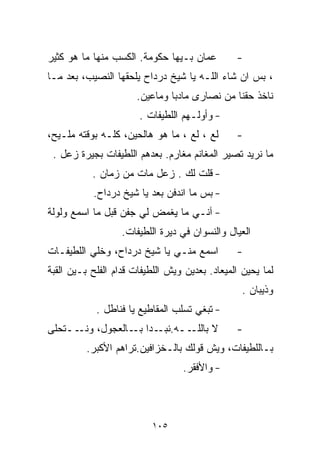 ‫ﻋﻤﺎﻥ ﺒـﻴﻬﺎ ﺤﻜﻭﻤﺔ. ﺍﻟﻜﺴﺏ ﻤﻨﻬﺎ ﻤﺎ ﻫﻭ ﻜﺜﻴﺭ‬         ‫-‬
‫، ﺒﺱ ﺍﻥ ﺸﺎﺀ ﺍﻟﻠـﻪ ﻴﺎ ﺸﻴﺦ ﺩﺭﺩﺍﺡ ﻴﻠﺤﻘﻬﺎ ﺍﻟﻨﺼﻴﺏ، ﺒﻌﺩ ﻤـﺎ‬
                      ‫ﻨﺎﺨﺫ ﺤﻘﻨﺎ ﻤﻥ ﻨﺼﺎﺭﻯ ﻤﺎﺩﺒﺎ ﻭﻤﺎﻋﻴﻥ.‬
                       ‫- ﻭﺃﻭﻟـﻬﻡ ﺍﻟﻠﻁﻴﻔﺎﺕ .‬
‫ﻟﻊ ، ﻟﻊ ، ﻤﺎ ﻫﻭ ﻫﺎﻟﺤﻴﻥ، ﻜﻠـﻪ ﺒﻭﻗﺘﻪ ﻤﻠـﻴﺢ،‬       ‫-‬
 ‫ﻤﺎ ﻨﺭﻴﺩ ﺘﺼﻴﺭ ﺍﻟﻤﻐﺎﻨﻡ ﻤﻐﺎﺭﻡ. ﺒﻌﺩﻫﻡ ﺍﻟﻠﻁﻴﻔﺎﺕ ﺒﺠﻴﺭﺓ ﺯﻋل .‬
           ‫- ﻗﻠﺕ ﻟﻙ . ﺯﻋل ﻤﺎﺕ ﻤﻥ ﺯﻤﺎﻥ .‬
           ‫- ﺒﺱ ﻤﺎ ﺍﻨﺩﻓﻥ ﺒﻌﺩ ﻴﺎ ﺸﻴﺦ ﺩﺭﺩﺍﺡ.‬
‫- ﺁﻨـﻲ ﻤﺎ ﻴﻐﻤﺽ ﻟﻲ ﺠﻔﻥ ﻗﺒل ﻤﺎ ﺍﺴﻤﻊ ﻭﻟﻭﻟﺔ‬
                   ‫ﺍﻟﻌﻴﺎل ﻭﺍﻟﻨﺴﻭﺍﻥ ﻓﻲ ﺩﻴﺭﺓ ﺍﻟﻠﻁﻴﻔﺎﺕ.‬
‫ﺍﺴﻤﻊ ﻤﻨـﻲ ﻴﺎ ﺸﻴﺦ ﺩﺭﺩﺍﺡ، ﻭﺨﻠﻲ ﺍﻟﻠﻁﻴﻔـﺎﺕ‬          ‫-‬
‫ﻟﻤﺎ ﻴﺤﻴﻥ ﺍﻟﻤﻴﻌﺎﺩ. ﺒﻌﺩﻴﻥ ﻭﻴﺵ ﺍﻟﻠﻁﻴﻔﺎﺕ ﻗﺩﺍﻡ ﺍﻟﻔﻠﺢ ﺒـﻴﻥ ﺍﻟﻘﺒﺔ‬
                                                  ‫ﻭﺫﻴﺒﺎﻥ .‬
            ‫- ﺘﺒﻐﻲ ﺘﺴﻠﺏ ﺍﻟﻤﻘﺎﻁﻴﻊ ﻴﺎ ﻓﻨﺎﻁل .‬
‫ــﻪ. ـﺩﺍ ـﺎﻟﻌﺠﻭل، ــﺘﺤﻠﻰ‬
      ‫ﻭﻨـ‬      ‫ﻨﺒـ ﺒـ‬   ‫ﻻ ﺒﺎﻟﻠـ‬                 ‫-‬
          ‫ﺒـﺎﻟﻠﻁﻴﻔﺎﺕ، ﻭﻴﺵ ﻗﻭﻟﻙ ﺒﺎﻟـﺨﺯﹼﻓﻴﻥ.ﺘﺭﺍﻫﻡ ﺍﻷﻜﺒﺭ.‬
                          ‫ﺍ‬
                                  ‫- ﻭﺍﻷﻓﻘﺭ.‬



                          ‫٥٠١‬
 