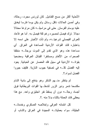 ‫ﺍﻷﺤﺫﻴﺔ ﺃﻜﺜﺭ ﻤﻥ ﻤﺴﺢ ﺍﻟﻘﻨﺎﺩﻴل. ﻜﺎﻥ ﻟﻭﺭﻨﺱ ﻤﺠﺭﺩ، ﺭ ‪‬ﺎﻟﺔ،‬
    ‫ﺤ‬
‫ﻭﻓﻲ ﺃﺤﺴﻥ ﺍﻟﺤﺎﻻﺕ ﻨﺎﻗل ﺭﺴﺎﺌل ﻭﻟﻡ ﻴﻜﻥ ﻴﻭﻤﺎ ﻓﺎﺭﺴﺎ ﻟﻴﻐﺩﻕ‬
      ‫ﹰ‬     ‫ﹰ‬
‫ﻋﻠﻴﻪ ﺒﻭﺴﺎﻡ ﺍﻟﻔﺭﺴﺎﻥ. ﺤﺘﻰ ﻓﻲ ﻤﺭﺍﺴﻴﻠـﻪ ﻜﺎﻥ ﻤﺭﺍﻭﻏﺎ ﻤﺤﺘﺎﻻ‬
‫ﹰ‬     ‫ﹰ‬
‫ﺩ ‪‬ﺎﻻ. ﺘﺭﻙ ﻓﻴﺼل ﻟﻤﺼﻴﺭﻩ ﺭﻏﻡ ﺜﻘﺔ ﻓﻴﺼل ﺒﻪ. ﺃﻤﺎ ﻫﻭ ﻓﺄﻋﺎﺩ‬
                                               ‫ﺠ ﹰ‬
‫ﻟﻠﻌﺭﺵ ﺍﻟﻔﻴﺼﻠﻲ ﺸﺭﻋﻴﺘـﻪ، ﻭﻟﻡ ﺘﺄﺕ ﺍﻷﺨﺒﺎﺭ ﻋﻠﻰ ﺍﺴﻤﻪ ﺇﻻ‬
‫ﺒﺎﻋﺘﺒﺎﺭﻩ ﻗﺎﺌﺩ ﺍﻟﻘﻭﺍﺕ ﺍﻷﺭﺩﻨﻴﺔ ﺍﻟﻤﺴﺎﻋﺩﺓ ﻓﻲ ﺍﻟﻌﺭﺍﻕ. ﺃﻱ‬
‫ﻤﺴﺎﻋﺩﺓ ﻫﺫﻩ ﻭﻫﻭ ﺍﻟﺫﻱ ﺘﻘﺩﻡ ﺇﻟﻰ ﺍﻟﻤﻭﺕ ﺒﺭﺠﺎﻟـﻪ ﻤﻨﻅﻔﺎ‬
‫ﹰ‬
‫ﺍﻟﺼﺤﺭﺍﺀ ﻤﻥ ﺍﻷﻟﻐﺎﻡ ﻭﻤﺴﺘﻨﻔﺭﺍ ﺍﻟﻘﺒﺎﺌل ﺍﻟﻌﺭﺍﻗﻴﺔ ﻭﻤﻀﺤﻴﺎ‬
‫ﹰ‬                       ‫ﹰ‬
‫ﺒﻘﻭﺍﺘـﻪ ﺍﻷﺭﺩﻨﻴﺔ ﻓﻲ ﺴﺒﻴل ﻓﻙ ﺍﻟﺤﺼﺎﺭ ﻋﻥ ﺍﻟﺤﺒﺎﻨﻴﺔ. ﻴﻌﻭﺩ‬
‫ﺇﻟﻴﻪ ﺍﻟﻔﻀل ﻜﻠـﻪ ﻓﻲ ﺘﺼﻔﻴﺔ ﺠﻴﻭﺏ ﺍﻟﻨﺎﺯﻴﺔ. ﻓﻜﻴﻑ ﺠﻴﺭﻭﺍ‬
                                        ‫ﺍﻟﻔﻀل ﻟﺴﻭﺍﻩ.؟.‬

‫ﻟﻡ ﻴﻨﺘﻅﺭ ﻤﻨـﻬﻡ ﺍﻟﺸﻜﺭ ﻭﻫﻭ ﻴﻨﺩﻓﻊ ﺇﻟﻰ ﺒﺎﺩﻴﺔ ﺍﻟﺸﺎﻡ‬
‫ﻤﻜﺘﺴﺤﺎ ﺘﺩﻤﺭ ﻭﺩﻴﺭ ﺍﻟﺯﻭﺭ ﻟﺘﺩﺨﻠـﻬﺎ ﺍﻟﻘﻭﺍﺕ ﺍﻟﺒﺭﻴﻁﺎﻨﻴﺔ ﻓﻭﻕ‬
                                               ‫ﹰ‬
‫ﺃﺠﺴﺎﺩ ﺭﺠﺎﻟـﻪ ﺩﻭﻥ ﺃﻥ ﻴﺴﻘﻁ ﻨﻔﺭ ﺍﻨﺠﻠﻴﺯﻱ ﻭﺍﺤﺩ. ﻤﻊ ﻫﺫﺍ‬
                    ‫ﻴﺤﻅﻰ ﻗﺎﺌﺩ ﺍﻟﺤﻤﻠﺔ ﺒﺎﻟﺜﻨﺎﺀ ﺒﺩﻻ ﻤﻨﻪ .؟.‬
                            ‫ﹰ‬

‫ﻜل ﺍﻨﺘﻤﺎﺌﻪ ﺍﻟﻌﺭﻗﻲ ﻭﺇﺨﻼﺼﻪ ﺍﻟﻌﺴﻜﺭﻱ ﻭﺨﺩﻤﺎﺘـﻪ‬
‫ﺍﻟﺠﻠﻴﻠﺔ، ﺴﻭﺍﺀ ﺒﻌﻤﻠﻴﺎﺘـﻪ ﺍﻟﻤﺠﻴﺩﺓ ﻓﻲ ﺍﻟﻌﺭﺍﻕ ﻭﺍﻟﺸﺎﻡ، ﺃﻭ‬



                        ‫١٧٢‬
 