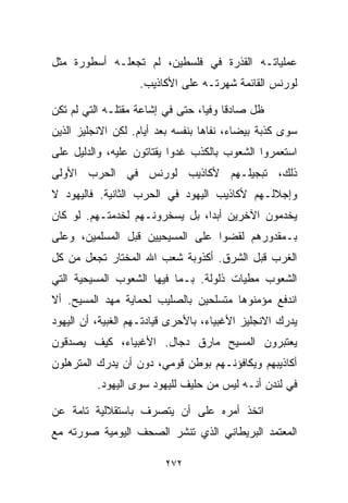 ‫ﻋﻤﻠﻴﺎﺘـﻪ ﺍﻟﻘﺫﺭﺓ ﻓﻲ ﻓﻠﺴﻁﻴﻥ، ﻟﻡ ﺘﺠﻌﻠـﻪ ﺃﺴﻁﻭﺭﺓ ﻤﺜل‬
                    ‫ﻟﻭﺭﻨﺱ ﺍﻟﻘﺎﺌﻤﺔ ﺸﻬﺭﺘـﻪ ﻋﻠﻰ ﺍﻷﻜﺎﺫﻴﺏ.‬

‫ﻅل ﺼﺎﺩﻗﺎ ﻭﻓﻴﹰ، ﺤﺘﻰ ﻓﻲ ﺇﺸﺎﻋﺔ ﻤﻘﺘﻠـﻪ ﺍﻟﺘﻲ ﻟﻡ ﺘﻜﻥ‬
                                 ‫ﹰ ﺎ‬
‫ﺴﻭﻯ ﻜﺫﺒﺔ ﺒﻴﻀﺎﺀ، ﻨﻔﺎﻫﺎ ﺒﻨﻔﺴﻪ ﺒﻌﺩ ﺃﻴﺎﻡ. ﻟﻜﻥ ﺍﻻﻨﺠﻠﻴﺯ ﺍﻟﺫﻴﻥ‬
‫ﺍﺴﺘﻌﻤﺭﻭﺍ ﺍﻟﺸﻌﻭﺏ ﺒﺎﻟﻜﺫﺏ ﻏﺩﻭﺍ ﻴﻘﺘﺎﺘﻭﻥ ﻋﻠﻴﻪ، ﻭﺍﻟﺩﻟﻴل ﻋﻠﻰ‬
‫ﺫﻟﻙ، ﺘﺒﺠﻴﻠـﻬﻡ ﻷﻜﺎﺫﻴﺏ ﻟﻭﺭﻨﺱ ﻓﻲ ﺍﻟﺤﺭﺏ ﺍﻷﻭﻟﻰ‬
‫ﻭﺇﺠﻼﻟـﻬﻡ ﻷﻜﺎﺫﻴﺏ ﺍﻟﻴﻬﻭﺩ ﻓﻲ ﺍﻟﺤﺭﺏ ﺍﻟﺜﺎﻨﻴﺔ. ﻓﺎﻟﻴﻬﻭﺩ ﻻ‬
‫ﻴﺨﺩﻤﻭﻥ ﺍﻵﺨﺭﻴﻥ ﺃﺒﺩﹰ، ﺒل ﻴﺴﺨﺭﻭﻨـﻬﻡ ﻟﺨﺩﻤﺘـﻬﻡ. ﻟﻭ ﻜﺎﻥ‬
                               ‫ﺍ‬
‫ﺒـﻤﻘﺩﻭﺭﻫﻡ ﻟﻘﻀﻭﺍ ﻋﻠﻰ ﺍﻟﻤﺴﻴﺤﻴﻴﻥ ﻗﺒل ﺍﻟﻤﺴﻠﻤﻴﻥ، ﻭﻋﻠﻰ‬
‫ﺍﻟﻐﺭﺏ ﻗﺒل ﺍﻟﺸﺭﻕ. ﺃﻜﺫﻭﺒﺔ ﺸﻌﺏ ﺍﷲ ﺍﻟﻤﺨﺘﺎﺭ ﺘﺠﻌل ﻤﻥ ﻜل‬
‫ﺍﻟﺸﻌﻭﺏ ﻤﻁ ‪‬ﺎﺕ ﺫﻟﻭﻟﺔ. ﺒـﻤﺎ ﻓﻴﻬﺎ ﺍﻟﺸﻌﻭﺏ ﺍﻟﻤﺴﻴﺤﻴﺔ ﺍﻟﺘﻲ‬
                                        ‫ﻴ‬
‫ﺍﻨﺩﻓﻊ ﻤﺅﻤﻨﻭﻫﺎ ﻤﺘﺴﻠﺤﻴﻥ ﺒﺎﻟﺼﻠﻴﺏ ﻟﺤﻤﺎﻴﺔ ﻤﻬﺩ ﺍﻟﻤﺴﻴﺢ. ﺃﻻ‬
‫ﻴﺩﺭﻙ ﺍﻻﻨﺠﻠﻴﺯ ﺍﻷﻏﺒﻴﺎﺀ، ﺒﺎﻷﺤﺭﻯ ﻗﻴﺎﺩﺘـﻬﻡ ﺍﻟﻐﺒ ‪‬ﺔ، ﺃﻥ ﺍﻟﻴﻬﻭﺩ‬
            ‫ﻴ‬
‫ﻴﻌﺘﺒﺭﻭﻥ ﺍﻟﻤﺴﻴﺢ ﻤﺎﺭﻕ ﺩ ‪‬ﺎل. ﺍﻷﻏﺒﻴﺎﺀ، ﻜﻴﻑ ﻴﺼﺩﻗﻭﻥ‬
                       ‫ﺠ‬
‫ﺃﻜﺎﺫﻴﺒﻬﻡ ﻭﻴﻜﺎﻓﺅﻨـﻬﻡ ﺒﻭﻁﻥ ﻗﻭﻤﻲ، ﺩﻭﻥ ﺃﻥ ﻴﺩﺭﻙ ﺍﻟﻤﺘﺭﻫﻠﻭﻥ‬
          ‫ﻓﻲ ﻟﻨﺩﻥ ﺃﻨـﻪ ﻟﻴﺱ ﻤﻥ ﺤﻠﻴﻑ ﻟﻠﻴﻬﻭﺩ ﺴﻭﻯ ﺍﻟﻴﻬﻭﺩ.‬

‫ﺍﺘﺨﺫ ﺃﻤﺭﻩ ﻋﻠﻰ ﺃﻥ ﻴﺘﺼﺭﻑ ﺒﺎﺴﺘﻘﻼﻟﻴﺔ ﺘﺎﻤﺔ ﻋﻥ‬
‫ﺍﻟﻤﻌﺘﻤﺩ ﺍﻟﺒﺭﻴﻁﺎﻨﻲ ﺍﻟﺫﻱ ﺘﻨﺸﺭ ﺍﻟﺼﺤﻑ ﺍﻟﻴﻭﻤﻴﺔ ﺼﻭﺭﺘﻪ ﻤﻊ‬

                         ‫٢٧٢‬
 