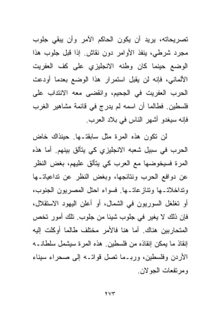 ‫ﺘﺼﺭﻴﺤﺎﺘﻪ، ﻴﺭﻴﺩ ﺃﻥ ﻴﻜﻭﻥ ﺍﻟﺤﺎﻜﻡ ﺍﻵﻤﺭ ﻭﺃﻥ ﻴﺒﻘﻲ ﺠﻠﻭﺏ‬
‫ﻤﺠﺭﺩ ﺸﺭﻁﻲ، ﻴﻨﻔﺫ ﺍﻷﻭﺍﻤﺭ ﺩﻭﻥ ﻨﻘﺎﺵ. ﺇﺫﺍ ﻗﺒل ﺠﻠﻭﺏ ﻫﺫﺍ‬
‫ﺍﻟﻭﻀﻊ ﺤﻴﻨﻤﺎ ﻜﺎﻥ ﻭﻁﻨﻪ ﺍﻻﻨﺠﻠﻴﺯﻱ ﻋﻠﻰ ﻜﻑ ﺍﻟﻌﻔﺭﻴﺕ‬
‫ﺍﻷﻟﻤﺎﻨﻲ، ﻓﺈﻨﻪ ﻟﻥ ﻴﻘﺒل ﺍﺴﺘﻤﺭﺍﺭ ﻫﺫﺍ ﺍﻟﻭﻀﻊ ﺒﻌﺩﻤﺎ ﺃﻭﺩﻋﺕ‬
‫ﺍﻟﺤﺭﺏ ﺍﻟﻌﻔﺭﻴﺕ ﻓﻲ ﺍﻟﺠﺤﻴﻡ، ﻭﺍﻨﻘﻀﻰ ﻤﻌﻪ ﺍﻻﻨﺘﺩﺍﺏ ﻋﻠﻰ‬
‫ﻓﻠﺴﻁﻴﻥ. ﻓﻁﺎﻟﻤﺎ ﺃﻥ ﺍﺴﻤﻪ ﻟﻡ ﻴﺩﺭﺝ ﻓﻲ ﻗﺎﺌﻤﺔ ﻤﺸﺎﻫﻴﺭ ﺍﻟﻐﺭﺏ‬
                  ‫ﻓﺈﻨﻪ ﺴﻴﻐﺩﻭ ﺃﺸﻬﺭ ﺍﻟﻨﺎﺱ ﻓﻲ ﺒﻼﺩ ﺍﻟﻌﺭﺏ.‬

‫ﻟﻥ ﺘﻜﻭﻥ ﻫﺫﻩ ﺍﻟﻤﺭﺓ ﻤﺜل ﺴﺎﺒﻘﺘـﻬﺎ. ﺤﻴﻨﺫﺍﻙ ﺨﺎﺽ‬
‫ﺍﻟﺤﺭﺏ ﻓﻲ ﺴﺒﻴل ﺸﻌﺒﻪ ﺍﻻﻨﺠﻠﻴﺯﻱ ﻜﻲ ﻴﺘﺄﻟﻕ ﺒﻴﻨﻬﻡ. ﺃﻤﺎ ﻫﺫﻩ‬
‫ﺍﻟﻤﺭﺓ ﻓﺴﻴﺨﻭﻀﻬﺎ ﻤﻊ ﺍﻟﻌﺭﺏ ﻜﻲ ﻴﺘﺄﻟﻕ ﻋﻠﻴﻬﻡ، ﺒﻐﺽ ﺍﻟﻨﻅﺭ‬
‫ﻋﻥ ﺩﻭﺍﻓﻊ ﺍﻟﺤﺭﺏ ﻭﻨﺘﺎﺌﺠﻬﺎ، ﻭﺒﻐﺽ ﺍﻟﻨﻅﺭ ﻋﻥ ﺘﺩﺍﻋﻴﺎﺘـﻬﺎ‬
‫ﻭﺘﺩﺍﺨﻼﺘـﻬﺎ ﻭﺘﻨﺎﺯﻋﺎﺘـﻬﺎ. ﻓﺴﻭﺍﺀ ﺍﺤﺘل ﺍﻟﻤﺼﺭﻴﻭﻥ ﺍﻟﺠﻨﻭﺏ،‬
‫ﺃﻭ ﺘﻐﻠﻐل ﺍﻟﺴﻭﺭﻴﻭﻥ ﻓﻲ ﺍﻟﺸﻤﺎل، ﺃﻭ ﺃﻋﻠﻥ ﺍﻟﻴﻬﻭﺩ ﺍﻻﺴﺘﻘﻼل،‬
‫ﻓﺈﻥ ﺫﻟﻙ ﻻ ﻴﻐﻴﺭ ﻓﻲ ﺠﻠﻭﺏ ﺸﻴﺌﺎ ﻤﻥ ﺠﻠﻭﺏ. ﺘﻠﻙ ﺃﻤﻭﺭ ﺘﺨﺹ‬
                      ‫ﹰ‬
‫ﺍﻟﻤﺘﺤﺎﺭﺒﻴﻥ ﻫﻨﺎﻙ. ﺃﻤﺎ ﻫﻨﺎ ﻓﺎﻷﻤﺭ ﻤﺨﺘﻠﻑ ﻁﺎﻟﻤﺎ ﺃﻭﻜﻠﺕ ﺇﻟﻴﻪ‬
‫ﺇﻨﻘﺎﺫ ﻤﺎ ﻴﻤﻜﻥ ﺇﻨﻘﺎﺫﻩ ﻤﻥ ﻓﻠﺴﻁﻴﻥ. ﻫﺫﻩ ﺍﻟﻤﺭﺓ ﺴﻴﺸﻤل ﺴﻠﻁﺎﻨـﻪ‬
‫ﺍﻷﺭﺩﻥ ﻭﻓﻠﺴﻁﻴﻥ، ﻭﺭﺒـﻤﺎ ﺘﺼل ﻗﻭﺍﺘـﻪ ﺇﻟﻰ ﺼﺤﺭﺍﺀ ﺴﻴﻨﺎﺀ‬
                                     ‫ﻭﻤﺭﺘﻔﻌﺎﺕ ﺍﻟﺠﻭﻻﻥ.‬

                         ‫٣٧٢‬
 