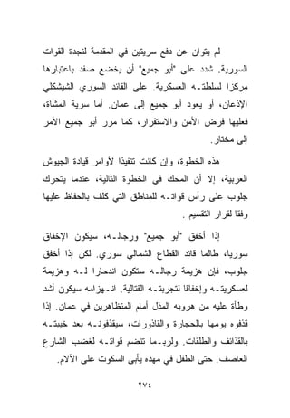 ‫ﻟﻡ ﻴﺘﻭﺍﻥ ﻋﻥ ﺩﻓﻊ ﺴﺭﻴﺘﻴﻥ ﻓﻲ ﺍﻟﻤﻘﺩﻤﺔ ﻟﻨﺠﺩﺓ ﺍﻟﻘﻭﺍﺕ‬
‫ﺍﻟﺴﻭﺭﻴﺔ. ﺸﺩﺩ ﻋﻠﻰ "ﺃﺒﻭ ﺠﻤﻴﻊ" ﺃﻥ ﻴﺨﻀﻊ ﺼﻔﺩ ﺒﺎﻋﺘﺒﺎﺭﻫﺎ‬
‫ﻤﺭﻜﺯﺍ ﻟﺴﻠﻁﺘـﻪ ﺍﻟﻌﺴﻜﺭﻴﺔ. ﻋﻠﻰ ﺍﻟﻘﺎﺌﺩ ﺍﻟﺴﻭﺭﻱ ﺍﻟﺸﻴﺸﻜﻠﻲ‬
                                             ‫ﹰ‬
‫ﺍﻹﺫﻋﺎﻥ، ﺃﻭ ﻴﻌﻭﺩ ﺃﺒﻭ ﺠﻤﻴﻊ ﺇﻟﻰ ﻋﻤﺎﻥ. ﺃﻤﺎ ﺴﺭﻴﺔ ﺍﻟﻤﺸﺎﺓ،‬
‫ﻓﻌﻠﻴﻬﺎ ﻓﺭﺽ ﺍﻷﻤﻥ ﻭﺍﻻﺴﺘﻘﺭﺍﺭ، ﻜﻤﺎ ﻤﺭﺭ ﺃﺒﻭ ﺠﻤﻴﻊ ﺍﻷﻤﺭ‬
                                             ‫ﺇﻟﻰ ﻤﺨﺘﺎﺭ.‬

‫ﻫﺫﻩ ﺍﻟﺨﻁﻭﺓ، ﻭﺇﻥ ﻜﺎﻨﺕ ﺘﻨﻔﻴﺫﺍ ﻷﻭﺍﻤﺭ ﻗﻴﺎﺩﺓ ﺍﻟﺠﻴﻭﺵ‬
                   ‫ﹰ‬
‫ﺍﻟﻌﺭﺒﻴﺔ، ﺇﻻ ﺃﻥ ﺍﻟﻤﺤﻙ ﻓﻲ ﺍﻟﺨﻁﻭﺓ ﺍﻟﺘﺎﻟﻴﺔ، ﻋﻨﺩﻤﺎ ﻴﺘﺤﺭﻙ‬
‫ﺠﻠﻭﺏ ﻋﻠﻰ ﺭﺃﺱ ﻗﻭﺍﺘـﻪ ﻟﻠﻤﻨﺎﻁﻕ ﺍﻟﺘﻲ ﻜﻠﻑ ﺒﺎﻟﺤﻔﺎﻅ ﻋﻠﻴﻬﺎ‬
                                     ‫ﻭﻓﻘﺎ ﻟﻘﺭﺍﺭ ﺍﻟﺘﻘﺴﻴﻡ .‬
                                                     ‫ﹰ‬

‫ﺇﺫﺍ ﺃﺨﻔﻕ "ﺃﺒﻭ ﺠﻤﻴﻊ" ﻭﺭﺠﺎﻟـﻪ، ﺴﻴﻜﻭﻥ ﺍﻹﺨﻔﺎﻕ‬
‫ﺴﻭﺭﻴﹰ، ﻁﺎﻟﻤﺎ ﻗﺎﺌﺩ ﺍﻟﻘﻁﺎﻉ ﺍﻟﺸﻤﺎﻟﻲ ﺴﻭﺭﻱ. ﻟﻜﻥ ﺇﺫﺍ ﺃﺨﻔﻕ‬
                                              ‫ﺎ‬
‫ﺠﻠﻭﺏ، ﻓﺈﻥ ﻫﺯﻴﻤﺔ ﺭﺠﺎﻟـﻪ ﺴﺘﻜﻭﻥ ﺍﻨﺩﺤﺎﺭﺍ ﻟـﻪ ﻭﻫﺯﻴﻤﺔ‬
           ‫ﹰ‬
‫ﻟﻌﺴﻜﺭﻴﺘـﻪ ﻭﺇﺨﻔﺎﻗﺎ ﻟﺘﺠﺭﺒﺘـﻪ ﺍﻟﻘﺘﺎﻟﻴﺔ. ﺍﻨـﻬﺯﺍﻤﻪ ﺴﻴﻜﻭﻥ ﺃﺸﺩ‬
                                      ‫ﹰ‬
‫ﻭﻁﺄﺓ ﻋﻠﻴﻪ ﻤﻥ ﻫﺭﻭﺒﻪ ﺍﻟﻤﺫل ﺃﻤﺎﻡ ﺍﻟﻤﺘﻅﺎﻫﺭﻴﻥ ﻓﻲ ﻋﻤﺎﻥ. ﺇﺫﺍ‬
‫ﻗﺫﻓﻭﻩ ﻴﻭﻤﻬﺎ ﺒﺎﻟﺤﺠﺎﺭﺓ ﻭﺍﻟﻘﺎﺫﻭﺭﺍﺕ، ﺴﻴﻘﺫﻓﻭﻨـﻪ ﺒﻌﺩ ﺨﻴﺒﺘـﻪ‬
‫ﺒﺎﻟﻘﺫﺍﺌﻑ ﻭﺍﻟﻁﻠﻘﺎﺕ. ﻭﻟﺭﺒـﻤﺎ ﺘﻨﻀﻡ ﻗﻭﺍﺘـﻪ ﻟﻐﻀﺏ ﺍﻟﺸﺎﺭﻉ‬
   ‫ﺍﻟﻌﺎﺼﻑ. ﺤﺘﻰ ﺍﻟﻁﻔل ﻓﻲ ﻤﻬﺩﻩ ﻴﺄﺒﻰ ﺍﻟﺴﻜﻭﺕ ﻋﻠﻰ ﺍﻵﻻﻡ.‬

                         ‫٤٧٢‬
 