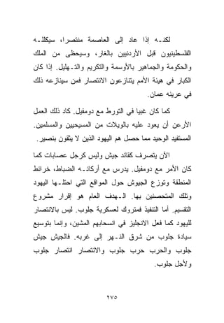 ‫ﻟﻜﻨـﻪ ﺇﺫﺍ ﻋﺎﺩ ﺇﻟﻰ ﺍﻟﻌﺎﺼﻤﺔ ﻤﻨﺘﺼﺭﹰ، ﺴﻴﻜﻠﻠـﻪ‬
         ‫ﺍ‬
‫ﺍﻟﻔﻠﺴﻁﻴﻨﻴﻭﻥ ﻗﺒل ﺍﻷﺭﺩﻨﻴﻴﻥ ﺒﺎﻟﻐﺎﺭ، ﻭﺴﻴﺤﻅﻰ ﻤﻥ ﺍﻟﻤﻠﻙ‬
‫ﻭﺍﻟﺤﻜﻭﻤﺔ ﻭﺍﻟﺠﻤﺎﻫﻴﺭ ﺒﺎﻷﻭﺴﻤﺔ ﻭﺍﻟﺘﻜﺭﻴﻡ ﻭﺍﻟﺘـﻬﻠﻴل. ﺇﺫﺍ ﻜﺎﻥ‬
‫ﺍﻟﻜﺒﺎﺭ ﻓﻲ ﻫﻴﺌﺔ ﺍﻷﻤﻡ ﻴﺘﻨﺎﺯﻋﻭﻥ ﺍﻻﻨﺘﺼﺎﺭ ﻓﻤﻥ ﺴﻴﻨﺎﺯﻋﻪ ﺫﻟﻙ‬
                                       ‫ﻓﻲ ﻋﺭﻴﻨﻪ ﻋﻤﺎﻥ.‬

‫ﻜﻤﺎ ﻜﺎﻥ ﻏﺒﻴﺎ ﻓﻲ ﺍﻟﺘﻭﺭﻁ ﻤﻊ ﺩﻭﻤﻔﻴل. ﻜﺎﺩ ﺫﻟﻙ ﺍﻟﻌﻤل‬
                                   ‫ﹰ‬
‫ﺍﻷﺭﻋﻥ ﺃﻥ ﻴﻌﻭﺩ ﻋﻠﻴﻪ ﺒﺎﻟﻭﻴﻼﺕ ﻤﻥ ﺍﻟﻤﺴﻴﺤﻴﻴﻥ ﻭﺍﻟﻤﺴﻠﻤﻴﻥ.‬
 ‫ﺍﻟﻤﺴﺘﻔﻴﺩ ﺍﻟﻭﺤﻴﺩ ﻤﻤﺎ ﺤﺼل ﻫﻡ ﺍﻟﻴﻬﻭﺩ ﺍﻟﺫﻴﻥ ﻻ ﻴﺜﻘﻭﻥ ﺒﻨﺼﻴﺭ.‬

‫ﺍﻵﻥ ﻴﺘﺼﺭﻑ ﻜﻘﺎﺌﺩ ﺠﻴﺵ ﻭﻟﻴﺱ ﻜﺭﺠل ﻋﺼﺎﺒﺎﺕ ﻜﻤﺎ‬
‫ﻜﺎﻥ ﺍﻷﻤﺭ ﻤﻊ ﺩﻭﻤﻔﻴل. ﻴﺩﺭﺱ ﻤﻊ ﺃﺭﻜﺎﻨـﻪ ﺍﻟﻀﺒﺎﻁ، ﺨﺭﺍﺌﻁ‬
‫ﺍﻟﻤﻨﻁﻘﺔ ﻭﺘﻭﺯﻉ ﺍﻟﺠﻴﻭﺵ ﺤﻭل ﺍﻟﻤﻭﺍﻗﻊ ﺍﻟﺘﻲ ﺍﺤﺘﻠـﻬﺎ ﺍﻟﻴﻬﻭﺩ‬
‫ﻭﺘﻠﻙ ﺍﻟﻤﺘﺤﺼﻨﻴﻥ ﺒﻬﺎ. ﺍﻟـﻬﺩﻑ ﺍﻟﻌﺎﻡ ﻫﻭ ﺇﻗﺭﺍﺭ ﻤﺸﺭﻭﻉ‬
‫ﺍﻟﺘﻘﺴﻴﻡ. ﺃﻤﺎ ﺍﻟﺘﻨﻔﻴﺫ ﻓﻤﺘﺭﻭﻙ ﻟﻌﺴﻜﺭﻴﺔ ﺠﻠﻭﺏ. ﻟﻴﺱ ﺒﺎﻻﻨﺘﺼﺎﺭ‬
‫ﻟﻠﻴﻬﻭﺩ ﻜﻤﺎ ﻓﻌل ﺍﻻﻨﺠﻠﻴﺯ ﻓﻲ ﺍﻨﺴﺤﺎﺒﻬﻡ ﺍﻟﻤﺸﻴﻥ، ﻭﺇﻨﻤﺎ ﺒﺘﻭﺴﻴﻊ‬
‫ﺴﻴﺎﺩﺓ ﺠﻠﻭﺏ ﻤﻥ ﺸﺭﻕ ﺍﻟﻨـﻬﺭ ﺇﻟﻰ ﻏﺭﺒﻪ. ﻓﺎﻟﺠﻴﺵ ﺠﻴﺵ‬
‫ﺠﻠﻭﺏ ﻭﺍﻟﺤﺭﺏ ﺤﺭﺏ ﺠﻠﻭﺏ ﻭﺍﻻﻨﺘﺼﺎﺭ ﺍﻨﺘﺼﺎﺭ ﺠﻠﻭﺏ‬
                                          ‫ﻭﻷﺠل ﺠﻠﻭﺏ.‬



                         ‫٥٧٢‬
 