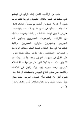 ‫ﻁﻠﺏ ﻤﻥ ﺃﺭﻜﺎﻨـﻪ ﺍﻟﺸﺒﺎﻥ ﺇﺒﺩﺍﺀ ﺍﻟﺭﺃﻱ ﻓﻲ ﺍﻟﻭﻀﻊ‬
‫ﺍﻟﺫﻱ ﺍﺨﺘﻠﻁ ﻓﻴﻪ ﺍﻟﺤﺎﺒل ﺒﺎﻟﻨﺎﺒل. ﻓﺎﻟﺠﻴﻭﺵ ﺍﻟﻌﺭﺒﻴﺔ ﺘﺘﻘﺩﻡ ﺩﻭﻨﻤﺎ‬
‫ﺘﻨﺴﻴﻕ ﺃﻭ ﺩﺭﺍﻴﺔ ﻋﺴﻜﺭﻴﺔ. ﺃﺴﻠﺤﺘـﻬﻡ ﺼﺩﺌﺔ ﻭﻋﺘﺎﺩﻫﻡ ﻓﺎﺴﺩ،‬
‫ﻜﻤﺎ ﻴﺠﺎﻫﺭ ﻀﺒﺎﻁﻬﻡ ﻓﻲ ﺘﺼﺭﻴﺤﺎﺘـﻬﻡ ﻟﻠﺼﺤﻑ ﻭﺍﻹﺫﺍﻋﺎﺕ.‬
‫ﺤﺘﻰ ﻓﻲ ﺍﻟﺠﻴﺵ ﺍﻟﻭﺍﺤﺩ ﺍﻨﻘﺴﺎﻤﺎﺕ ﻭﻨﺯﺍﻋﺎﺕ ﻭﺘﻤﺭﺩﺍﺕ، ﻨﺎﻫﻴﻙ‬
‫ﻋﻥ ﺍﻻﺭﺘﻴﺎﺏ ﻭﺍﻟﻤﺅﺍﻤﺭﺍﺕ. ﺍﻟﻤﺼﺭﻴﻭﻥ ﻴﺨﺸﻭﻥ ﺘﻘﺩﻡ‬
‫ﻭﺨﻠﻴﻁ‬    ‫ﺍﻟﻤﺼﺭﻴﻴﻥ.‬     ‫ﻴﺨﻭﻨﻭﻥ‬     ‫ﻭﺍﻟﺴﻭﺭﻴﻭﻥ‬     ‫ﺍﻟﺴﻭﺭﻴﻴﻥ.‬
‫ﺍﻟﻤﺘﻁﻭﻋﻴﻥ ﻓﻲ ﺠﻴﺵ ﺍﻹﻨﻘﺎﺫ ﻭﺍﻟﺠﻬﺎﺩ ﺍﻟﻤﻘﺩﺱ ﻤﺘﺒﺎﻴﻨﻭ ﺍﻟﻭﻻﺀﺍﺕ‬
‫ﻭﺍﻻﻨﺘﻤﺎﺀﺍﺕ ﻭﺍﻟﺘﻁﻠﻌﺎﺕ. ﻭﺤﺩﻩ ﺠﻠﻭﺏ ﻴﻤﺘﻠﻙ ﺠﻴﺸﺎ ﺘﻤﺭﺱ‬
     ‫ﹰ‬
‫ﻋﻠﻰ ﺍﻟﻘﺘﺎل ﻓﻲ ﺴﻭﺭﻴﺎ ﻭﺍﻟﻌﺭﺍﻕ. ﻭﺤﺩﻩ ﺠﻠﻭﺏ ﻭﺭﺙ ﻋﻥ‬
‫ﺍﻻﻨﺠﻠﻴﺯ ﺴﻼﺤﺎ ﺤﺩﻴﺜﺎ ﺜﻘﻴﻼ ﻗﺎﺩﺭﺍ ﻋﻠﻰ ﻤﻭﺍﺠﻬﺔ ﺤﺩﺍﺜﺔ ﺍﻟﺴﻼﺡ‬
                       ‫ﹰ‬     ‫ﹰ‬    ‫ﹰ‬     ‫ﹰ‬
‫ﺍﻟﻴﻬﻭﺩﻱ. ﻭﺤﺩﻩ ﺠﻠﻭﺏ ﻴﻘﻭﺩ ﺠﻴﺸﺎ ﻴﺘﻔﻭﻕ ﻓﻲ ﺍﺴﺘﻌﺩﺍﺩﻩ‬
                  ‫ﹰ‬
‫ﻭﺍﻨﺘﻅﺎﻤﻪ ﻋﻠﻰ ﺠﻴﺵ ﺍﻟﺩﻓﺎﻉ ﺍﻟﻴﻬﻭﺩﻱ ﻭﺍﻟﻤﻨﻅﻤﺎﺕ ﺍﻟﺭﺍﻓﺩﺓ ﻟـﻪ.‬
‫ﻟﻠﻴﻬﻭﺩ ﺃﻜﺜﺭ ﻤﻥ ﻗﻴﺎﺩﺓ، ﺸﺄﻥ ﺍﻟﺠﻴﻭﺵ ﺍﻟﻌﺭﺒﻴﺔ. ﺒﻴﻨﻤﺎ ﻴﻤﺘﺎﺯ‬
‫ﺠﻴﺵ ﺠﻠﻭﺏ ﺒﺘﻨﻅﻴﻡ ﻭﺍﺤﺩ ﻴﺩﻴﻥ ﺒﺎﻟﻁﺎﻋﺔ ﺍﻟﻌﻤﻴﺎﺀ ﻟﻘﻴﺎﺩﺓ ﻭﺍﺤﺩﺓ.‬
                                                   ‫ﺠﻠﻭﺏ.‬




                          ‫٦٧٢‬
 