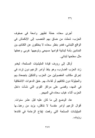 ‫٦٣‬



‫ﺃﺠﺭﻯ ﺴﻌﺎﺩﻩ ﺤﻤﻠﺔ ﺘﻁﻬﻴﺭ ﻭﺍﺴﻌﺔ ﻓﻲ ﺼﻔﻭﻑ‬
‫ﺍﻟﺤﺯﺏ، ﺸﻤﻠﺕ ﻤﻥ ﻀﺎﻕ ﺒﻬﻡ ﺍﻟﺘﻌﺼﺏ ﺇﻟﻰ ﺍﻹﻨﻜﻤﺎﺵ ﻓﻲ‬
‫ﺍﻟﻭﺍﻗﻊ ﺍﻟﻠﺒﻨﺎﻨﻲ، ﻓﻐﺩﻭ ﺒﻨﻅﺭ ﺴﻌﺎﺩﻩ ﻻ ﻴﺨﺘﻠﻔﻭﻥ ﻋﻥ ﺍﻟﻜﺘﺎﺌﺒﻴـﻴﻥ‬
‫ﺍﻟﻤﻨﺎﺩﻴﻥ ﺒﺄﻤﺔ ﻟﺒﻨﺎﻨﻴﺔ ﻗﻭﺍﻤﻬﺎ ﻤﺴﻴﺤﻲ ﻭﺘﻭﺠﻬﻬﺎ ﻏﺭﺒﻲ ﻭﻋﻤﻘﻬﺎ‬
                                      ‫ﻤﺜل ﺴﻁﺤﻬﺎ ﻟﺒﻨﺎﻨﻲ.‬

‫ﺃﻭﻜل ﺇﻟﻰ ﺭﺅﻭﻑ ﻗﻴﺎﺩﺓ ﺍﻟﻤﻠﻴﺸﻴﺎﺕ ﺍﻟﻤﺴﻠﺤﺔ، ﻟﻴﻐﺩﻭ‬
‫ﺯﻨﺩ ﺍﻟﺤﺯﺏ ﺍﻟﻀﺎﺭﺏ، ﻭﻫﻭ ﻴﻨﻔﺫ ﺃﻭﺍﻤﺭ ﺍﻟﺯﻋﻴﻡ ﺩﻭﻥ ﺘﺭﺩﺩ ﻓﻲ‬
‫ﺇﺤﺭﺍﻕ ﻤﻜﺎﺘﺏ ﺍﻟﻤﻔﺼﻭﻟﻴﻥ ﻤﻥ ﺍﻟﺤﺯﺏ ﻭﺍﻟﺘﻨﻜﻴل ﺒﺘﺠﻤﻌﺎﺘـﻬﻡ‬
‫ﻭﺍﻟﺤﻴﻠﻭﻟﺔ ﺩﻭﻥ ﺘﻜﺎﺘﻔﻬﻡ ﺃﻭ ﻟﻘﺎﺀﺍﺘـﻬﻡ. ﺨﻨﻕ ﺍﻟﺩﻋﻭﺍﺕ ﺍﻻﻨﺸﻘﺎﻗﻴﺔ‬
‫ﻓﻲ ﺍﻟﻤﻬﺩ، ﻭﻗﻀﻰ ﻋﻠﻰ ﻤﺭﺍﻜﺯ ﺍﻟﻘﻭﻯ ﺍﻟﺘﻲ ﻨﺸﺄﺕ ﺩﺍﺨل‬
                     ‫ﺍﻟﺤﺯﺏ ﺃﺜﻨﺎﺀ ﻏﻴﺎﺏ ﺴﻌﺎﺩﻩ ﻓﻲ ﺍﻟﻤﻬﺠﺭ.‬

‫ﻋﺎﺩ ﺍﻟﻭﻀﻊ ﺇﻟﻰ ﻤﺎ ﻜﺎﻥ ﻋﻠﻴﻪ ﻗﺒل ﻋﺸﺭ ﺴﻨﻭﺍﺕ.‬
‫ﺃﻗﻭﺍل ﺍﻟﺯﻋﻴﻡ ﺃﻭﺍﻤﺭ ﻤﻘﺩﺴﺔ ﻻ ﺘﻨﺎﻗﺵ، ﻴﺯﻴﺩ ﻤﻥ ﺭﻫﺒﺘـﻬﺎ‬
‫ﺍﻟﻤﻴﻠﻴﺸﺎﺕ ﺍﻟﻤﺴﻠﺤﺔ ﺍﻟﺘﻲ ﺭﻓﻌﺕ ﺇﻴﻘﺎﻉ ﺍﻟﺯﻋﺎﻤﺔ ﻓﻲ ﻗﺎﺌﺩﻫﺎ‬
                                                  ‫ﺭﺅﻭﻑ.‬

                          ‫٧٧٢‬
 