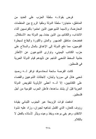 ‫ﻓﺭﺽ ﺒﻘﻭﺍﺘـﻪ ﺴﻠﻁﺔ ﺍﻟﺤﺯﺏ ﻋﻠﻰ ﺍﻟﻌﺩﻴﺩ ﻤﻥ‬
‫ﺍﻟﻤﻨﺎﻁﻕ، ﻤﺘﺠﺎﻭﺯﺍ ﺴﻠﻁﺔ ﺍﻟﺩﻭﻟﺔ ﻭﻤﻠﻘﻴﺎ ﺍﻟﺭﻭﻉ ﺒﻴﻥ ﺍﻟﻤﻨﻅﻤﺎﺕ‬
                   ‫ﹰ‬                  ‫ﹰ‬
‫ﺍﻟﻤﻌﺎﺭﻀﺔ، ﻭﻻﺴﻴﻤﺎ ﺍﻟﺸﻴﻭﻋﻴﻴﻥ ﺍﻟﺫﻴﻥ ﺍﺤﺘﻤﻭﺍ ﺒﺎﻟﻔﺭﻨﺴﻴﻴﻥ ﺃﺜﻨﺎﺀ‬
‫ﺍﻻﻨﺘﺩﺍﺏ، ﻭﺍﻟﻜﺘﺎﺌﺒﻴـﻴﻥ ﺍﻟﺫﻴﻥ ﺠﻨﺩﺘـﻬﻡ ﺍﻟﺩﻭﻟﺔ ﺒﻌﺩ ﺍﻻﺴﺘﻘﻼل.‬
‫ﻓﺨﻀﻌﺕ ﻤﻨﺎﻁﻕ ﺍﻟﻀﻬﻭﺭ ﻭﺍﻟﻤﺘﻥ ﻭﺍﻟﻜﻭﺭﺓ ﻭﺍﻟﺒﻘﺎﻉ ﻟﺴﻴﻁﺭﺓ‬
‫ﺍﻟﻘﻭﻤﻴﻴﻥ، ﻤﻤﺎ ﺩﻓﻊ ﺍﻟﺩﻭﻟﺔ ﺇﻟﻰ ﺍﻹﻏﺩﺍﻕ ﺒﺎﻟﻤﺎل ﻭﺍﻟﺴﻼﺡ ﻋﻠﻰ‬
‫ﺤﺯﺏ ﺍﻟﻜﺘﺎﺌﺏ ﺍﻟﻴﻤﻴﻨﻲ، ﻭﺘﻭﺍﺭﻯ ﺍﻟﺸﻴﻭﻋﻴﻭﻥ ﻋﻥ ﺍﻷﻨﻅﺎﺭ‬
‫ﺨﺸﻴﺔ ﺍﻟﺴﺨﻁ ﺍﻟﺸﻌﺒﻲ ﺍﻟﻨﺎﺠﻡ ﻋﻥ ﺘﺄﻴﻴﺩﻫﻡ ﻗﻴﺎﻡ ﺍﻟﺩﻭﻟﺔ ﺍﻟﻌﺒﺭﻴﺔ‬
                                            ‫ﻓﻲ ﻓﻠﺴﻁﻴﻥ.‬

‫ﻜﺎﻨﺕ ﺍﻟﻔﺭﺼﺔ ﺴﺎﻨﺤﺔ ﻟﺴﻌﺎﺩﻩ،ﻭﻗﺩ ﺘﻭﺍﻓﺭ ﻟـﻪ ﺭﺼﻴﺩ‬
‫ﺸﻌﺒﻲ ﻫﺎﺌل ﻓﻲ ﺴﻭﺭﻴﺎ ﻭﻟﺒﻨﺎﻥ، ﻻﺠﺘﺜﺎﺙ ﺍﻟﺸﻭﻋﻴﻴﻥ ﻭﺍﻟﻘﻀﺎﺀ‬
‫ﻋﻠﻰ ﺍﻟﻜﺘﺎﺌﺒﻴﻴﻥ، ﺇﻻ ﺃﻨـﻪ ﺃﻋﻁﻰ ﺍﻷﻭﻟﻭﻴﺔ ﻟﺘﻘﻭﻴﺽ ﺍﻟﺩﻭﻟﺔ‬
‫ﺍﻟﻌﺒﺭﻴﺔ ﻗﺒل ﺃﻥ ﻴﺸﺘﺩ ﺴﺎﻋﺩﻫﺎ، ﻓﺄﻋﻠﻥ ﺍﻟﺤﺭﺏ ﺍﻟﻘﻭﻤﻴﺔ ﻤﻥ ﺃﺠل‬
                                                ‫ﻓﻠﺴﻁﻴﻥ.‬

‫ﺍﻨﺩﻓﻌﺕ ﻗﻭﺍﺕ ﺍﻟﺯﻭﺒﻌﺔ ﻋﺒﺭ ﺍﻟﺠﻨﻭﺏ ﺍﻟﻠﺒﻨﺎﻨﻲ ﺒﻘﻴﺎﺩﺓ‬
‫ﺭﺅﻭﻑ ﻜﻨﻌﺎﻥ، ﺍﻟﺫﻱ ﺍﻜﺘﻤل ﺘﻤﺎﻫﻴﻪ ﻟﺠﺒﺭﺍﻥ، ﻭﺯﺍﺩ ﻋﻠﻴﻪ ﻨﺸﻭﺓ‬
‫ﺍﻻﻨﺘﻘﺎﻡ، ﻭﻫﻭ ﻴﻔﻲ ﺒﻭﻋﺩﻩ ﻭﻴﻨﻔﺫ ﻭﻋﻴﺩﻩ ﻭﻴﺜﺄﺭ ﻷﺴﺘﺎﺫﻩ ﺒﺎﻟﻔﻌل ﻻ‬
                                                 ‫ﺒﺎﻟﻜﻼﻡ.‬

                         ‫٨٧٢‬
 