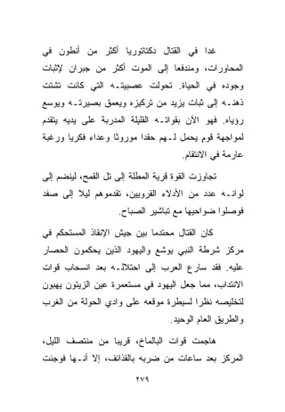 ‫ﻏﺩﺍ ﻓﻲ ﺍﻟﻘﺘﺎل ﺩﻜﺘﺎﺘﻭﺭﻴﺎ ﺃﻜﺜﺭ ﻤﻥ ﺃﻨﻁﻭﻥ ﻓﻲ‬
                 ‫ﹰ‬
‫ﺍﻟﻤﺤﺎﻭﺭﺍﺕ، ﻭﻤﻨﺩﻓﻌﺎ ﺇﻟﻰ ﺍﻟﻤﻭﺕ ﺃﻜﺜﺭ ﻤﻥ ﺠﺒﺭﺍﻥ ﻹﺜﺒﺎﺕ‬
                              ‫ﹰ‬
‫ﻭﺠﻭﺩﻩ ﻓﻲ ﺍﻟﺤﻴﺎﺓ. ﺘﺤﻭﻟﺕ ﻋﺼﺒﻴﺘـﻪ ﺍﻟﺘﻲ ﻜﺎﻨﺕ ﺘﺸﺘﺕ‬
‫ﺫﻫﻨـﻪ ﺇﻟﻰ ﺜﺒﺎﺕ ﻴﺯﻴﺩ ﻤﻥ ﺘﺭﻜﻴﺯﻩ ﻭﻴﻌﻤﻕ ﺒﺼﻴﺭﺘـﻪ ﻭﻴﻭﺴﻊ‬
‫ﺭﺅﻴﺎﻩ. ﻓﻬﻭ ﺍﻵﻥ ﺒﻘﻭﺍﺘـﻪ ﺍﻟﻘﻠﻴﻠﺔ ﺍﻟﻤﺩﺭﺒﺔ ﻋﻠﻰ ﻴﺩﻴﻪ ﻴﺘﻘﺩﻡ‬
‫ﻟﻤﻭﺍﺠﻬﺔ ﻗﻭﻡ ﻴﺤﻤل ﻟـﻬﻡ ﺤﻘﺩﺍ ﻤﻭﺭﻭﺜﺎ ﻭﻋﺩﺍﺀ ﻓﻜﺭﻴﺎ ﻭﺭﻏﺒﺔ‬
      ‫ﹰ‬     ‫‪‬‬     ‫ﹰ‬      ‫ﹰ‬              ‫ٍ‬
                                      ‫ﻋﺎﺭﻤﺔ ﻓﻲ ﺍﻻﻨﺘﻘﺎﻡ.‬

‫ﺘﺠﺎﻭﺯﺕ ﺍﻟﻘﻭﺓ ﻗﺭﻴﺔ ﺍﻟﻤﻁﻠﺔ ﺇﻟﻰ ﺘل ﺍﻟﻘﻤﺢ، ﻟﻴﻨﻀﻡ ﺇﻟﻰ‬
‫ﻟﻭﺍﺌـﻪ ﻋﺩﺩ ﻤﻥ ﺍﻷﺩﻻﺀ ﺍﻟﻘﺭﻭﻴﻴﻥ، ﺘﻘﺩﻤﻭﻫﻡ ﻟﻴﻼ ﺇﻟﻰ ﺼﻔﺩ‬
        ‫ﹰ‬
                     ‫ﻓﻭﺼﻠﻭﺍ ﻀﻭﺍﺤﻴﻬﺎ ﻤﻊ ﺘﺒﺎﺸﻴﺭ ﺍﻟﺼﺒﺎﺡ.‬

‫ﻜﺎﻥ ﺍﻟﻘﺘﺎل ﻤﺤﺘﺩﻤﺎ ﺒﻴﻥ ﺠﻴﺵ ﺍﻹﻨﻘﺎﺫ ﺍﻟﻤﺴﺘﺤﻜﻡ ﻓﻲ‬
                           ‫ﹰ‬
‫ﻤﺭﻜﺯ ﺸﺭﻁﺔ ﺍﻟﻨﺒﻲ ﻴﻭﺸﻊ ﻭﺍﻟﻴﻬﻭﺩ ﺍﻟﺫﻴﻥ ﻴﺤﻜﻤﻭﻥ ﺍﻟﺤﺼﺎﺭ‬
‫ﻋﻠﻴﻪ. ﻓﻘﺩ ﺴﺎﺭﻉ ﺍﻟﻌﺭﺏ ﺇﻟﻰ ﺍﺤﺘﻼﻟـﻪ ﺒﻌﺩ ﺍﻨﺴﺤﺎﺏ ﻗﻭﺍﺕ‬
‫ﺍﻻﻨﺘﺩﺍﺏ، ﻤﻤﺎ ﺠﻌل ﺍﻟﻴﻬﻭﺩ ﻓﻲ ﻤﺴﺘﻌﻤﺭﺓ ﻋﻴﻥ ﺍﻟﺯﻴﺘﻭﻥ ﻴﻬﺒﻭﻥ‬
‫ﻟﺘﺨﻠﻴﺼﻪ ﻨﻅﺭﺍ ﻟﺴﻴﻁﺭﺓ ﻤﻭﻗﻌﻪ ﻋﻠﻰ ﻭﺍﺩﻱ ﺍﻟﺤﻭﻟﺔ ﻤﻥ ﺍﻟﻐﺭﺏ‬
                                      ‫ﹰ‬
                                   ‫ﻭﺍﻟﻁﺭﻴﻕ ﺍﻟﻌﺎﻡ ﺍﻟﻭﺤﻴﺩ.‬

‫ﻫﺎﺠﻤﺕ ﻗﻭﺍﺕ ﺍﻟﺒﺎﻟﻤﺎﺥ، ﻗﺭﻴﺒﺎ ﻤﻥ ﻤﻨﺘﺼﻑ ﺍﻟﻠﻴل،‬
                ‫ﹰ‬
‫ﺍﻟﻤﺭﻜﺯ ﺒﻌﺩ ﺴﺎﻋﺎﺕ ﻤﻥ ﻀﺭﺒﻪ ﺒﺎﻟﻘﺫﺍﺌﻑ، ﺇﻻ ﺃﻨـﻬﺎ ﻓﻭﺠﺌﺕ‬

                         ‫٩٧٢‬
 