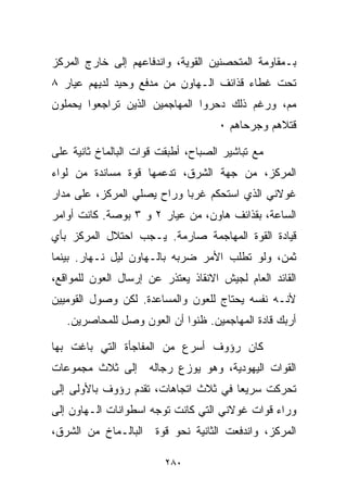 ‫ﺒـﻤﻘﺎﻭﻤﺔ ﺍﻟﻤﺘﺤﺼﻨﻴﻥ ﺍﻟﻘﻭﻴﺔ، ﻭﺍﻨﺩﻓﺎﻋﻬﻡ ﺇﻟﻰ ﺨﺎﺭﺝ ﺍﻟﻤﺭﻜﺯ‬
‫ﺘﺤﺕ ﻏﻁﺎﺀ ﻗﺫﺍﺌﻑ ﺍﻟـﻬﺎﻭﻥ ﻤﻥ ﻤﺩﻓﻊ ﻭﺤﻴﺩ ﻟﺩﻴﻬﻡ ﻋﻴﺎﺭ ٨‬
‫ﻤﻡ، ﻭﺭﻏﻡ ﺫﻟﻙ ﺩﺤﺭﻭﺍ ﺍﻟﻤﻬﺎﺠﻤﻴﻥ ﺍﻟﺫﻴﻥ ﺘﺭﺍﺠﻌﻭﺍ ﻴﺤﻤﻠﻭﻥ‬
                                     ‫ﻗﺘﻼﻫﻡ ﻭﺠﺭﺤﺎﻫﻡ ٠‬

‫ﻤﻊ ﺘﺒﺎﺸﻴﺭ ﺍﻟﺼﺒﺎﺡ، ﺃﻁﺒﻘﺕ ﻗﻭﺍﺕ ﺍﻟﺒﺎﻟﻤﺎﺥ ﺜﺎﻨﻴﺔ ﻋﻠﻰ‬
‫ﺍﻟﻤﺭﻜﺯ، ﻤﻥ ﺠﻬﺔ ﺍﻟﺸﺭﻕ، ﺘﺩﻋﻤﻬﺎ ﻗﻭﺓ ﻤﺴﺎﻨﺩﺓ ﻤﻥ ﻟﻭﺍﺀ‬
‫ﻏﻭﻻﻨﻲ ﺍﻟﺫﻱ ﺍﺴﺘﺤﻜﻡ ﻏﺭﺒﺎ ﻭﺭﺍﺡ ﻴﺼﻠﻲ ﺍﻟﻤﺭﻜﺯ، ﻋﻠﻰ ﻤﺩﺍﺭ‬
‫ﺍﻟﺴﺎﻋﺔ، ﺒﻘﺫﺍﺌﻑ ﻫﺎﻭﻥ، ﻤﻥ ﻋﻴﺎﺭ ٢ ﻭ ٣ ﺒﻭﺼﺔ. ﻜﺎﻨﺕ ﺃﻭﺍﻤﺭ‬
‫ﻗﻴﺎﺩﺓ ﺍﻟﻘﻭﺓ ﺍﻟﻤﻬﺎﺠﻤﺔ ﺼﺎﺭﻤﺔ. ﻴـﺠﺏ ﺍﺤﺘﻼل ﺍﻟﻤﺭﻜﺯ ﺒﺄﻱ‬
‫ﺜﻤﻥ، ﻭﻟﻭ ﺘﻁﻠﺏ ﺍﻷﻤﺭ ﻀﺭﺒﻪ ﺒﺎﻟـﻬﺎﻭﻥ ﻟﻴل ﻨـﻬﺎﺭ. ﺒﻴﻨﻤﺎ‬
‫ﺍﻟﻘﺎﺌﺩ ﺍﻟﻌﺎﻡ ﻟﺠﻴﺵ ﺍﻻﻨﻘﺎﺫ ﻴﻌﺘﺫﺭ ﻋﻥ ﺇﺭﺴﺎل ﺍﻟﻌﻭﻥ ﻟﻠﻤﻭﺍﻗﻊ،‬
‫ﻷﻨـﻪ ﻨﻔﺴﻪ ﻴﺤﺘﺎﺝ ﻟﻠﻌﻭﻥ ﻭﺍﻟﻤﺴﺎﻋﺩﺓ. ﻟﻜﻥ ﻭﺼﻭل ﺍﻟﻘﻭﻤﻴﻴﻥ‬
   ‫ﺃﺭﺒﻙ ﻗﺎﺩﺓ ﺍﻟﻤﻬﺎﺠﻤﻴﻥ. ﻅﻨﻭﺍ ﺃﻥ ﺍﻟﻌﻭﻥ ﻭﺼل ﻟﻠﻤﺤﺎﺼﺭﻴﻥ.‬

‫ﻜﺎﻥ ﺭﺅﻭﻑ ﺃﺴﺭﻉ ﻤﻥ ﺍﻟﻤﻔﺎﺠﺄﺓ ﺍﻟﺘﻲ ﺒﺎﻏﺕ ﺒﻬﺎ‬
‫ﺍﻟﻘﻭﺍﺕ ﺍﻟﻴﻬﻭﺩﻴﺔ، ﻭﻫﻭ ﻴﻭﺯﻉ ﺭﺠﺎﻟﻪ ﺇﻟﻰ ﺜﻼﺙ ﻤﺠﻤﻭﻋﺎﺕ‬
‫ﺘﺤﺭﻜﺕ ﺴﺭﻴﻌﺎ ﻓﻲ ﺜﻼﺙ ﺍﺘﺠﺎﻫﺎﺕ، ﺘﻘﺩﻡ ﺭﺅﻭﻑ ﺒﺎﻷﻭﻟﻰ ﺇﻟﻰ‬
                                     ‫ﹰ‬
‫ﻭﺭﺍﺀ ﻗﻭﺍﺕ ﻏﻭﻻﻨﻲ ﺍﻟﺘﻲ ﻜﺎﻨﺕ ﺘﻭﺠﻪ ﺍﺴﻁﻭﺍﻨﺎﺕ ﺍﻟـﻬﺎﻭﻥ ﺇﻟﻰ‬
‫ﺍﻟﺒﺎﻟـﻤﺎﺥ ﻤﻥ ﺍﻟﺸﺭﻕ،‬    ‫ﺍﻟﻤﺭﻜﺯ، ﻭﺍﻨﺩﻓﻌﺕ ﺍﻟﺜﺎﻨﻴﺔ ﻨﺤﻭ ﻗﻭﺓ‬

                         ‫٠٨٢‬
 