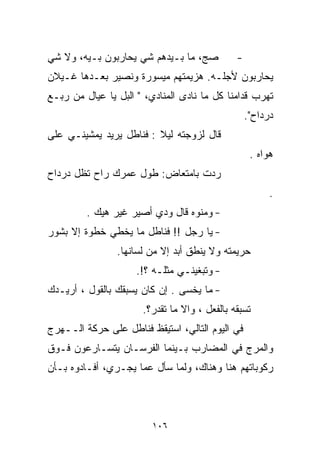 ‫ﺼﺞ، ﻤﺎ ﺒـﻴﺩﻫﻡ ﺸﻲ ﻴﺤﺎﺭﺒﻭﻥ ﺒـﻴﻪ، ﻭﻻ ﺸﻲ‬
‫‪‬‬                   ‫‪‬‬                         ‫-‬
‫ﻴﺤﺎﺭﺒﻭﻥ ﻷﺠﻠـﻪ. ﻫﺯﻴﻤﺘﻬﻡ ﻤﻴﺴﻭﺭﺓ ﻭﻨﺼﻴﺭ ﺒﻌـﺩﻫﺎ ﻏـﻴﻼﻥ‬
‫ﺘﻬﺭﺏ ﻗﺩﺍﻤﻨﺎ ﻜل ﻤﺎ ﻨﺎﺩﻯ ﺍﻟﻤﻨﺎﺩﻱ، " ﺍﻟﺒل ﻴﺎ ﻋﻴﺎل ﻤﻥ ﺭﺒـﻊ‬
                                                  ‫ﺩﺭﺩﺍﺡ".‬
‫ﻗﺎل ﻟﺯﻭﺠﺘﻪ ﻟﻴﻼ : ﻓﻨﺎﻁل ﻴﺭﻴﺩ ﻴﻤﺸﻴﻨـﻲ ﻋﻠﻰ‬
                         ‫ﹰ‬
                                                   ‫ﻫﻭﺍﻩ .‬
‫ﺭﺩﺕ ﺒﺎﻤﺘﻌﺎﺽ: ﻁﻭل ﻋﻤﺭﻙ ﺭﺍﺡ ﺘﻅل ﺩﺭﺩﺍﺡ‬
                                                        ‫.‬
         ‫- ﻭﻤﻨﻭﻩ ﻗﺎل ﻭ ‪‬ﻱ ﺃﺼﻴﺭ ﻏﻴﺭ ﻫﻴﻙ .‬
                         ‫ﺩ‬
‫- ﻴﺎ ﺭﺠل !! ﻓﻨﺎﻁل ﻤﺎ ﻴﺨﻁﻲ ﺨﻁﻭﺓ ﺇﻻ ﺒﺸﻭﺭ‬
                ‫ﺤﺭﻴﻤﺘﻪ ﻭﻻ ﻴﻨﻁﻕ ﺃﺒﺩ ﺇﻻ ﻤﻥ ﻟﺴﺎﻨﻬﺎ.‬
                     ‫- ﻭﺘﺒﻐﻴﻨـﻲ ﻤﺜﻠـﻪ ؟!.‬
‫- ﻤﺎ ﻴﺨﺴﻰ . ﺇﻥ ﻜﺎﻥ ﻴﺴﺒﻘﻙ ﺒﺎﻟﻘﻭل ، ﺃﺭﻴـﺩﻙ‬
                      ‫ﺘﺴﺒﻘﻪ ﺒﺎﻟﻔﻌل ، ﻭﺍﻻ ﻤﺎ ﺘﻘﺩﺭ؟.‬
‫ﻓﻲ ﺍﻟﻴﻭﻡ ﺍﻟﺘﺎﻟﻲ، ﺍﺴﺘﻴﻘﻅ ﻓﻨﺎﻁل ﻋﻠﻰ ﺤﺭﻜﺔ ﺍﻟــﻬﺭﺝ‬
‫ﻭﺍﻟﻤﺭﺝ ﻓﻲ ﺍﻟﻤﻀﺎﺭﺏ ﺒـﻴﻨﻤﺎ ﺍﻟﻔﺭﺴـﺎﻥ ﻴﺘﺴـﺎﺭﻋﻭﻥ ﻓـﻭﻕ‬
‫ﺭﻜﻭﺒﺎﺘﻬﻡ ﻫﻨﺎ ﻭﻫﻨﺎﻙ، ﻭﻟﻤﺎ ﺴﺄل ﻋﻤﺎ ﻴﺠـﺭﻱ، ﺃﻓـﺎﺩﻭﻩ ﺒـﺄﻥ‬



                         ‫٦٠١‬
 