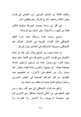 ‫ﻭﺍﻟﺘﻔﺕ ﺍﻟﺜﺎﻟﺜﺔ ﻤﻥ ﺍﻟﺸﻤﺎل ﺍﻟﺸﺭﻗﻲ. ﺩﺏ ﺍﻟﺤﻤﺎﺱ ﻓﻲ ﻗﻭﺍﺕ‬
     ‫ﺠﻴﺵ ﺍﻻﻨﻘﺎﺫ ﻭﺍﻨﺩﻓﻌﻭﺍ ﺨﺎﺭﺝ ﺍﻟﻤﺭﻜﺯ ﻭﻫﻡ ﻴﻁﻠﻘﻭﻥ ﺍﻟﻨﺎﺭ.‬

‫ﻓﻲ ﺃﻗل ﻤﻥ ﺴﺎﻋﺔ ﺤﺴﻤﺕ ﺍﻟﻤﻌﺭﻜﺔ ﺒﺴﻘﻭﻁ ﺜﻼﺜﻴﻥ‬
      ‫ﻗﺘﻴﻼ ﻤﻥ ﺍﻟﻴﻬﻭﺩ، ﻭﺍﻻﺴﺘﻴﻼﺀ ﻋﻠﻰ ﺃﺴﻠﺤﺘـﻬﻡ ﺍﻟﺭﺸﺎﺸﺔ.‬
                                                ‫ﹰ‬

‫ﻭﻀﻊ ﺭﺅﻭﻑ ﻨﻔﺴﻪ ﻭﺭﺠﺎﻟﻪ ﺘﺤﺕ ﺇﻤﺭﺓ ﺍﻟﻌﻘﻴﺩ‬
‫ﺍﻟﺸﻴﺸﻜﻠﻲ ﻗﺎﺌﺩ ﺍﻟﻘﻭﺍﺕ ﺍﻟﻌﺭﺒﻴﺔ ﻓﻲ ﺍﻟﺸﻤﺎل. ﻓﺄﻭﻜل ﺇﻟﻴﻪ‬
    ‫ﺍﻟﺸﻴﺸﻜﻠﻲ ﻤﺴﺅﻭﻟﻴﺔ ﺍﻻﺴﺘﺤﻜﺎﻡ ﻓﻲ ﺍﻟﺨﻨﺎﺩﻕ ﺤﻭل ﺍﻟﻤﺭﻜﺯ.‬

‫ﺘﻡ ﺇﻋﺎﺩﺓ ﺘﺤﺼـﻴﻥ ﺍﻟﻤﻭﻗﻊ ﺨﻼل ﺃﻴﺎﻡ، ﻜﻤﺎ ﺘﻡ ﺇﻋﺎﺩﺓ‬
‫ﺍﻻﺘﺼﺎل ﻤﻊ ﺍﻟﻘﻭﺍﺕ ﺍﻷﺨﺭﻯ ﺍﻟﻤﺘﻤﺭﻜﺯﺓ ﻓﻲ ﺍﻟﻘﻠﻌﺔ ﺩﺍﺨل ﺼﻔﺩ‬
‫ﻭﺒﻴﺕ ﺸﻠﻭﻩ، ﻤﻊ ﻭﺼﻭل ﻨﺠﺩﺓ ﻤﻥ ﺴﺭﻴﺘﻴﻥ ﺃﺭﺩﻨﻴﺘﻴﻥ ﺃﺤﺩﺍﻫﺎ‬
‫ﻤﺼﻔﺤﺔ ﺒﻘﻴﺎﺩﺓ " ﺃﺒﻭ ﺠﻤﻴﻊ" ﻭﺍﻷﺨﺭﻯ ﻤﺸﺎﺓ ﺒﻘﻴﺎﺩﺓ ﻤﺨﺘﺎﺭ. ﻜﻤﺎ‬
‫ﻭﺼل ﺭﺘل ﻤﻥ ﺍﻟﻤﺘﻁﻭﻋﻴﻥ ﺍﻷﻏﺭﺍﺭ، ﺘﻡ ﺘﻁﻌﻴﻤﻬﻡ ﻀﺩ‬
‫ﺍﻟﺘﻴﻔﻭﺌﻴﺩ ﻤﻥ ﻗﺒل ﺍﻟﻤﺭﺍﻗﺒﺔ ﺍﻟﺼﺤﻴﺔ ﻓﻲ ﺍﻟﺠﻴﺵ ﺍﻟﺴﻭﺭﻱ،‬
        ‫ﻭﺴﻠﺤﻭﺍ ﺒﺒﻨﺎﺩﻕ ﻜﻨﺩﻴﺔ ﺠﺩﻴﺩﺓ ﻟﻡ ﺘﻨﻅﻑ ﻤﻥ ﺸﺤﻤﺘـﻬﺎ.‬

‫ﺍﺭﺘﻔﻊ ﻋﺩﺩ ﻗﻭﺍﺕ ﺍﻟﺸﻴﺸﻜﻠﻲ ﺇﻟﻰ ﻨﺤﻭ ﺃﻟﻑ ﺭﺠل ﺒـﻤﻥ‬
‫ﻓﻴﻬﻡ ﺍﻟﻤﺘﻁﻭﻋﻴﻥ ﻤﻥ ﺃﻫﺎﻟﻲ ﺍﻟﻤﺩﻴﻨﺔ، ﻟﻴﺸﻜﻠﻭﺍ ﻤﻊ ﺍﻵﺨﺭﻴﻥ ﻗﻭﺓ‬
‫ﻏﻴﺭ ﻤﺘﺠﺎﻨﺴﺔ ﺍﻟـﻬﻭﻴﺎﺕ ﻭﻻ ﺍﻷﻋﻤﺎﺭ ﻭﻻ ﺍﻟﻘﺩﺭﺍﺕ ﻭﻻ‬


                         ‫١٨٢‬
 