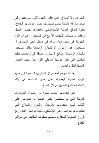 ‫ﺍﻟﺨﺒﺭﺍﺕ ﻭﻻ ﺍﻟﺴﻼﺡ. ﻋﻠﻰ ﻋﻜﺱ ﺍﻟﻴﻬﻭﺩ ﺍﻟﺫﻴﻥ ﺴﻴﻭﺍﺠﻬﻭﻥ ﻓﻲ‬
‫ﺼﻔﺩ ﻤﻌﺭﻜﺔ ﻓﺎﺼﻠﺔ ﺘﺤﺴﻡ ﻨﺘﻴﺠﺘـﻬﺎ ﻤﺼﻴﺭ ﺩﻭﻟﺘـﻬﻡ ﺍﻟﺨﺩﺍﺝ،‬
‫ﻨﻅﺭﺍ ﻟﻤﻭﻗﻊ ﺍﻟﻤﺩﻴﻨﺔ ﺍﻻﺴﺘﺭﺍﺘﻴﺠﻲ ﺒﺎﻋﺘﺒﺎﺭﻫﺎ ﺤﺼﻥ ﺍﻟﺠﻠﻴل‬
                                              ‫ﹰ‬
‫ﻭﻋﻘﺩﺓ ﻤﻭﺍﺼﻼﺕ ﺍﻟﺠﻬﺎﺕ ﺍﻷﺭﺒﻊ ﻓﻲ ﻓﻠﺴﻁﻴﻥ. ﺭﻏﻡ ﺃﻥ ﺍﻟﻘﻭﺓ‬
‫ﺍﻟﻴﻬﻭﺩﻴﺔ ﻓﻲ ﻤﺠﻤﻭﻋﻬﺎ، ﺴﻭﺍﺀ ﻓﻲ ﺩﺍﺨل ﺍﻟﺤﻲ ﺍﻟﻴﻬﻭﺩﻱ ﺃﻭ‬
‫ﻤﺴﺘﻌﻤﺭﺓ ﻋﻴﻥ ﺯﻴﺘﻭﻥ، ﻻ ﺘﺘﺠﺎﻭﺯ ﺃﺭﺒﻌﻤﺌﺔ ﻤﻘﺎﺘل ﻤﺴﻠﺤﻴﻥ‬
‫ﺒﺎﻟﺒﻨﺎﺩﻕ ﺍﻟﺭﺸﺎﺸﺔ ﻭﻤﺩﺍﻓﻊ ﺍﻟـﻬﺎﻭﻥ، ﺇﻀﺎﻓﺔ ﺇﻟﻰ ﺭﺍﺠﻤﺎﺕ ﺩﻴﻔﻴﺩ‬
‫ﻟﻸﻟﻐﺎﻡ ﺍﻟﺘﻲ ﻴﺜﻴﺭ ﺩﻭ ‪‬ﻴﻬﺎ ﺍﻟـﻬﻠﻊ ﺃﻜﺜﺭ ﻤﻤﺎ ﺒﺴﺒﺏ ﺍﻨﻔﺠﺎﺭ‬
                               ‫ﻴ‬
                                    ‫ﺃﻟﻐﺎﻤﻬﺎ ﺍﻟﻘﺘل ﻭﺍﻟﺘﺩﻤﻴﺭ.‬

‫ﺒﻌﺩ ﺍﻨﺩﺤﺎﺭﻫﻡ ﺃﻤﺎﻡ ﻤﺭﻜﺯ ﺍﻟﺒﻭﻟﻴﺱ، ﺍﻨﺴﺤﺒﻭﺍ ﺇﻟﻰ ﺤ ‪‬ﻬﻡ‬
  ‫ﻴ‬
‫ﻏﺭﺏ ﺍﻟﻤﺩﻴﻨﺔ ﻟﻴﻌﻤﻠﻭﺍ، ﻋﻠﻰ ﻤﺩﺍﺭ ﺍﻟﺴﺎﻋﺔ، ﻓﻲ ﺒﻨﺎﺀ‬
                     ‫ﺍﻻﺴﺘﺤﻜﺎﻤﺎﺕ ﻭﺘﺤﺼﻴﻥ ﻤﺭﺍﻜﺯ ﺍﻟﺩﻓﺎﻉ.‬

‫ﺍﺘﻔﻕ ﻗﺎﺩﺘـﻬﻡ، ﺒﻌﺩﻤﺎ ﺘﻴﻘﻨﻭﺍ ﻤﻥ ﻭﺼﻭل ﺍﻟﺘﻌﺯﻴﺯﺍﺕ‬
‫ﺍﻟﻌﺭﺒﻴﺔ ﺍﻟﺘﻲ ﻟﻡ ﻴﺴﺘﻁﻴﻌﻭﺍ ﺘﻘﺩﻴﺭ ﻋﺩﺩﻫﺎ ﺃﻭ ﻋ ‪‬ﺘـﻬﺎ، ﻋﻠﻰ‬
         ‫ﺩ‬
‫ﺍﻟﺜﺒﺎﺕ ﻟﺤﻴﻥ ﻨﺠﺩﺘـﻬﻡ ﺒﺎﻟﺭﺠﺎل ﻭﺍﻟﻤﺅﻥ ﻭﺍﻟﺴﻼﺡ ﺍﻟﺘﻲ‬
‫ﻴﻁﻠﺒﻭﻨـﻬﺎ ﺒﺘﻭﺍﺼل ﻋﺒﺭ ﺍﻟﻼﺴﻠﻜﻲ، ﻤﺜﻠﻤﺎ ﻴﻭﺍﺼل ﺍﻟﻘﺎﺩﺓ ﺭﻓﻊ‬
‫ﺍﻟﺭﻭﺡ ﺍﻟﻤﻌﻨﻭﻴﺔ ﻟﻠﺴﻜﺎﻥ، ﻭﺘﻨﻅﻴﻡ ﺼﻔﻭﻑ ﺍﻟﻤﻘﺎﺘﻠﻴﻥ ﻓﻲ ﻤﺭﺍﻜﺯ‬
                                                    ‫ﺍﻟﺩﻓﺎﻉ.‬

                          ‫٢٨٢‬
 