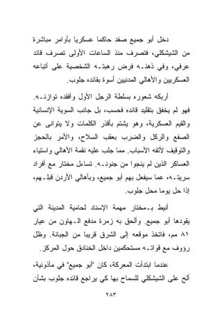 ‫ﺩﺨل ﺃﺒﻭ ﺠﻤﻴﻊ ﺼﻔﺩ ﺤﺎﻜﻤﺎ ﻋﺴﻜﺭﻴﺎ ﺒﺄﻭﺍﻤﺭ ﻤﺒﺎﺸﺭﺓ‬
              ‫ﹰ‬      ‫ﹰ‬
‫ﻤﻥ ﺍﻟﺸﻴﺸﻜﻠﻲ، ﻓﺘﺼﺭﻑ ﻤﻨﺫ ﺍﻟﺴﺎﻋﺎﺕ ﺍﻷﻭﻟﻰ ﺘﺼﺭﻑ ﻗﺎﺌﺩ‬
‫ﻋﺭﻓﻲ، ﻭﻓﻲ ﺫﻫﻨـﻪ ﻓﺭﺽ ﺭﻫﺒﺘـﻪ ﺍﻟﺸﺨﺼﻴﺔ ﻋﻠﻰ ﺃﺘﺒﺎﻋﻪ‬
           ‫ﺍﻟﻌﺴﻜﺭﻴﻴﻥ ﻭﺍﻷﻫﺎﻟﻲ ﺍﻟﻤﺩﻨﻴﻴﻥ ﺃﺴﻭﺓ ﺒﻘﺎﺌﺩﻩ ﺠﻠﻭﺏ.‬

‫ﺃﺭﺒﻜﻪ ﺸﻌﻭﺭﻩ ﺒﺴﻠﻁﺔ ﺍﻟﺭﺠل ﺍﻷﻭل ﻭﺃﻓﻘﺩﻩ ﺘﻭﺍﺯﻨـﻪ.‬
‫ﻓﻬﻭ ﻟﻡ ﻴﺨﻔﻕ ﺒﺘﻘﻠﻴﺩ ﻗﺎﺌﺩﻩ ﻓﺤﺴﺏ، ﺒل ﺠﺎﻨﺏ ﺍﻟ ‪‬ﻭﻴﺔ ﺍﻹﻨﺴﺎﻨﻴﺔ‬
            ‫ﺴ‬
‫ﻭﺍﻟﻘﻴﻡ ﺍﻟﻌﺴﻜﺭﻴﺔ، ﻭﻫﻭ ﻴﺸﺘﻡ ﺒﺄﻗﺫﺭ ﺍﻟﻜﻠﻤﺎﺕ ﻭﻻ ﻴﺘﻭﺍﻨﻰ ﻋﻥ‬
‫ﺍﻟﺼﻔﻊ ﻭﺍﻟﺭﻜل ﻭﺍﻟﻀﺭﺏ ﺒﻌﻘﺏ ﺍﻟﺴﻼﺡ، ﻭﺍﻷﻤﺭ ﺒﺎﻟﺤﺠﺯ‬
‫ﻭﺍﻟﺘﻭﻗﻴﻑ ﻷﺘﻔﻪ ﺍﻷﺴﺒﺎﺏ. ﻤﻤﺎ ﺠﻠﺏ ﻋﻠﻴﻪ ﻨﻘﻤﺔ ﺍﻷﻫﺎﻟﻲ ﻭﺍﺴﺘﻴﺎﺀ‬
‫ﺍﻟﻌﺴﺎﻜﺭ ﺍﻟﺫﻴﻥ ﻟﻡ ﻴﻨﺠﻭﺍ ﻤﻥ ﺠﻨﻭﻨـﻪ. ﺘﺴﺎﺀل ﻤﺨﺘﺎﺭ ﻤﻊ ﺃﻓﺭﺍﺩ‬
‫ﺴﺭﻴﺘـﻪ، ﻋﻤﺎ ﺴﻴﻔﻌل ﺒﻬﻡ ﺃﺒﻭ ﺠﻤﻴﻊ، ﻭﺒﺄﻫﺎﻟﻲ ﺍﻷﺭﺩﻥ ﻗﺒﻠـﻬﻡ،‬
                                ‫ﺇﺫﺍ ﺤل ﻴﻭﻤﺎ ﻤﺤل ﺠﻠﻭﺏ.‬
                                          ‫ﹰ‬

‫ﺃﻨﻴﻁ ﺒـﻤﺨﺘﺎﺭ ﻤﻬﻤﺔ ﺍﻹﺴﻨﺎﺩ ﻟﺤﺎﻤﻴﺔ ﺍﻟﻤﺩﻴﻨﺔ ﺍﻟﺘﻲ‬
‫ﻴﻘﻭﺩﻫﺎ ﺃﺒﻭ ﺠﻤﻴﻊ. ﻭﺃﻟﺤﻕ ﺒﻪ ﺯﻤﺭﺓ ﻤﺩﻓﻊ ﺍﻟـﻬﺎﻭﻥ ﻤﻥ ﻋﻴﺎﺭ‬
‫١٨ ﻤﻡ، ﻓﺎﺘﺨﺫ ﻤﻭﻗﻌﻪ ﺇﻟﻰ ﺍﻟﺸﺭﻕ ﻗﺭﻴﺒﺎ ﻤﻥ ﺍﻟﺠ ‪‬ﺎﻨﺔ. ﻭﻅل‬
        ‫ﺒ‬        ‫ﹰ‬
  ‫ﺭﺅﻭﻑ ﻤﻊ ﻗﻭﺍﺘـﻪ ﻤﺴﺘﺤﻜﻤﻴﻥ ﺩﺍﺨل ﺍﻟﺨﻨﺎﺩﻕ ﺤﻭل ﺍﻟﻤﺭﻜﺯ.‬

‫ﻋﻨﺩﻤﺎ ﺍﺒﺘﺩﺃﺕ ﺍﻟﻤﻌﺭﻜﺔ، ﻜﺎﻥ "ﺃﺒﻭ ﺠﻤﻴﻊ" ﻓﻲ ﻤﺄﺫﻭﻨﻴﺔ،‬
‫ﺃﻟﺢ ﻋﻠﻰ ﺍﻟﺸﻴﺸﻜﻠﻲ ﻟﻠﺴﻤﺎﺡ ﺒﻬﺎ ﻜﻲ ﻴﺭﺍﺠﻊ ﻗﺎﺌﺩﻩ ﺠﻠﻭﺏ ﺒﺸﺄﻥ‬

                         ‫٣٨٢‬
 