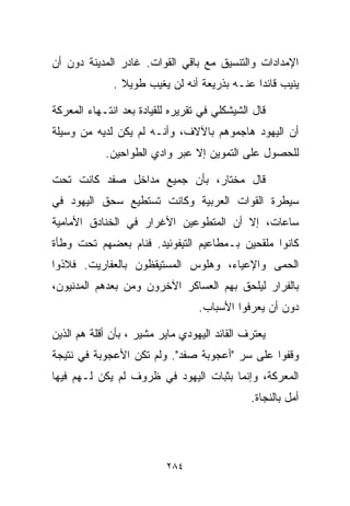 ‫ﺍﻹﻤﺩﺍﺩﺍﺕ ﻭﺍﻟﺘﻨﺴﻴﻕ ﻤﻊ ﺒﺎﻗﻲ ﺍﻟﻘﻭﺍﺕ. ﻏﺎﺩﺭ ﺍﻟﻤﺩﻴﻨﺔ ﺩﻭﻥ ﺃﻥ‬
              ‫ﻴﻨﻴﺏ ﻗﺎﺌﺩﺍ ﻋﻨـﻪ ﺒﺫﺭﻴﻌﺔ ﺃﻨﻪ ﻟﻥ ﻴﻐﻴﺏ ﻁﻭﻴﻼ .‬
                ‫ﹰ‬                            ‫ﹰ‬

‫ﻗﺎل ﺍﻟﺸﻴﺸﻜﻠﻲ ﻓﻲ ﺘﻘﺭﻴﺭﻩ ﻟﻠﻘﻴﺎﺩﺓ ﺒﻌﺩ ﺍﻨﺘـﻬﺎﺀ ﺍﻟﻤﻌﺭﻜﺔ‬
‫ﺃﻥ ﺍﻟﻴﻬﻭﺩ ﻫﺎﺠﻤﻭﻫﻡ ﺒﺎﻵﻻﻑ، ﻭﺃﻨـﻪ ﻟﻡ ﻴﻜﻥ ﻟﺩﻴﻪ ﻤﻥ ﻭﺴﻴﻠﺔ‬
            ‫ﻟﻠﺤﺼﻭل ﻋﻠﻰ ﺍﻟﺘﻤﻭﻴﻥ ﺇﻻ ﻋﺒﺭ ﻭﺍﺩﻱ ﺍﻟﻁﻭﺍﺤﻴﻥ.‬

‫ﻗﺎل ﻤﺨﺘﺎﺭ، ﺒﺄﻥ ﺠﻤﻴﻊ ﻤﺩﺍﺨل ﺼﻔﺩ ﻜﺎﻨﺕ ﺘﺤﺕ‬
‫ﺴﻴﻁﺭﺓ ﺍﻟﻘﻭﺍﺕ ﺍﻟﻌﺭﺒﻴﺔ ﻭﻜﺎﻨﺕ ﺘﺴﺘﻁﻴﻊ ﺴﺤﻕ ﺍﻟﻴﻬﻭﺩ ﻓﻲ‬
‫ﺴﺎﻋﺎﺕ، ﺇﻻ ﺃﻥ ﺍﻟﻤﺘﻁﻭﻋﻴﻥ ﺍﻷﻏﺭﺍﺭ ﻓﻲ ﺍﻟﺨﻨﺎﺩﻕ ﺍﻷﻤﺎﻤﻴﺔ‬
‫ﻜﺎﻨﻭﺍ ﻤﻠﻘﺤﻴﻥ ﺒـﻤﻁﺎﻋﻴﻡ ﺍﻟﺘﻴﻔﻭﺌﻴﺩ. ﻓﻨﺎﻡ ﺒﻌﻀﻬﻡ ﺘﺤﺕ ﻭﻁﺄﺓ‬
‫ﺍﻟﺤﻤﻰ ﻭﺍﻹﻋﻴﺎﺀ، ﻭﻫﻠﻭﺱ ﺍﻟﻤﺴﺘﻴﻘﻅﻭﻥ ﺒﺎﻟﻌﻔﺎﺭﻴﺕ. ﻓﻼﺫﻭﺍ‬
‫ﺒﺎﻟﻔﺭﺍﺭ ﻟﻴﻠﺤﻕ ﺒﻬﻡ ﺍﻟﻌﺴﺎﻜﺭ ﺍﻵﺨﺭﻭﻥ ﻭﻤﻥ ﺒﻌﺩﻫﻡ ﺍﻟﻤﺩﻨﻴﻭﻥ،‬
                                  ‫ﺩﻭﻥ ﺃﻥ ﻴﻌﺭﻓﻭﺍ ﺍﻷﺴﺒﺎﺏ.‬

‫ﻴﻌﺘﺭﻑ ﺍﻟﻘﺎﺌﺩ ﺍﻟﻴﻬﻭﺩﻱ ﻤﺎﻴﺭ ﻤﺸﻴﺭ ، ﺒﺄﻥ ﺃﻗﻠﺔ ﻫﻡ ﺍﻟﺫﻴﻥ‬
‫ﻭﻗﻔﻭﺍ ﻋﻠﻰ ﺴﺭ "ﺃﻋﺠﻭﺒﺔ ﺼﻔﺩ". ﻭﻟﻡ ﺘﻜﻥ ﺍﻷﻋﺠﻭﺒﺔ ﻓﻲ ﻨﺘﻴﺠﺔ‬
‫ﺍﻟﻤﻌﺭﻜﺔ، ﻭﺇﻨﻤﺎ ﺒﺜﺒﺎﺕ ﺍﻟﻴﻬﻭﺩ ﻓﻲ ﻅﺭﻭﻑ ﻟﻡ ﻴﻜﻥ ﻟـﻬﻡ ﻓﻴﻬﺎ‬
                                              ‫ﺃﻤل ﺒﺎﻟﻨﺠﺎﺓ.‬




                          ‫٤٨٢‬
 