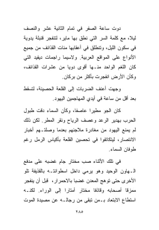 ‫ﺩﻭﺕ ﺴﺎﻋﺔ ﺍﻟﺼﻔﺭ ﻓﻲ ﺘﻤﺎﻡ ﺍﻟﺜﺎﻨﻴﺔ ﻋﺸﺭ ﻭﺍﻟﻨﺼﻑ‬
‫ﻟﻴ ﹰ، ﻤﻊ ﻜﻠﻤﺔ ﺍﻟﺴﺭ ﺍﻟﺘﻲ ﻨﻁﻕ ﺒﻬﺎ ﻤﺎﻴﺭ، ﻟﺘﻨﻔﺠﺭ ﻗﻨﺒﻠﺔ ﻴﺩﻭﻴﺔ‬
                                                    ‫ﻼ‬
‫ﻓﻲ ﺴﻜﻭﻥ ﺍﻟﻠﻴل، ﻭﺘﻨﻁﻠﻕ ﻓﻲ ﺃﻋﻘﺎﺒﻬﺎ ﻤﺌﺎﺕ ﺍﻟﻘﺫﺍﺌﻑ ﻤﻥ ﺠﻤﻴﻊ‬
‫ﺍﻷﻨﻭﺍﻉ ﻋﻠﻰ ﺍﻟﻤﻭﺍﻗﻊ ﺍﻟﻌﺭﺒﻴﺔ. ﻭﻻﺴﻴﻤﺎ ﺭﺍﺠﻤﺎﺕ ﺩﻴﻔﻴﺩ ﺍﻟﺘﻲ‬
‫ﻜﺎﻥ ﺍﻟﻠﻐﻡ ﺍﻟﻭﺍﺤﺩ ﻤﻨـﻬﺎ ﺃﻗﻭﻯ ﺩﻭﻴﺎ ﻤﻥ ﻋﺸﺭﺍﺕ ﺍﻟﻘﺫﺍﺌﻑ،‬
                  ‫ﹰ‬
                   ‫ﻭﻜﺄﻥ ﺍﻷﺭﺽ ﺍﻨﻔﺠﺭﺕ ﺒﺄﻜﺜﺭ ﻤﻥ ﺒﺭﻜﺎﻥ.‬

‫ﻭﺠﻬﺕ ﺃﻋﻨﻑ ﺍﻟﻀﺭﺒﺎﺕ ﺇﻟﻰ ﺍﻟﻘﻠﻌﺔ ﺍﻟﺤﺼﻴﻨﺔ، ﻟﺘﺴﻘﻁ‬
              ‫ﺒﻌﺩ ﺃﻗل ﻤﻥ ﺴﺎﻋﺔ ﻓﻲ ﺃﻴﺩﻱ ﺍﻟﻤﻬﺎﺠﻤﻴﻥ ﺍﻟﻴﻬﻭﺩ.‬

‫ﻜﺎﻥ ﺍﻟﺠﻭ ﻤﻁﻴﺭﺍ ﻋﺎﺼﻔﹰ، ﻭﻜﺄﻥ ﺍﻟﺴﻤﺎﺀ ﺩﻗﺕ ﻁﺒﻭل‬
                      ‫ﺎ‬     ‫ﹰ‬
‫ﺍﻟﺤﺭﺏ ﺒﻬﺩﻴﺭ ﺍﻟﺭﻋﺩ ﻭﻋﺼﻑ ﺍﻟﺭﻴﺎﺡ ﻭﻨﻘﺭ ﺍﻟﻤﻁﺭ. ﻟﻜﻥ ﺫﻟﻙ‬
‫ﻟﻡ ﻴﻤﻨﻊ ﺍﻟﻴﻬﻭﺩ ﻤﻥ ﻤﻐﺎﺩﺭﺓ ﻤﻼﺠﺌﻬﻡ ﺒﻌﺩﻤﺎ ﻭﺼﻠﺘـﻬﻡ ﺃﺨﺒﺎﺭ‬
‫ﺍﻻﻨﺘﺼﺎﺭ، ﻟﻴﺘﻜﺎﺘﻔﻭﺍ ﻓﻲ ﺘﺤﺼﻴﻥ ﺍﻟﻘﻠﻌﺔ ﺒﺄﻜﻴﺎﺱ ﺍﻟﺭﻤل ﺭﻏﻡ‬
                                          ‫ﻁﻭﻓﺎﻥ ﺍﻟﺴﻤﺎﺀ.‬

‫ﻓﻲ ﺘﻠﻙ ﺍﻷﺜﻨﺎﺀ ﺼﺏ ﻤﺨﺘﺎﺭ ﺠﺎﻡ ﻏﻀﺒﻪ ﻋﻠﻰ ﻤﺩﻓﻊ‬
‫ﺍﻟـﻬﺎﻭﻥ ﺍﻟﻭﺤﻴﺩ ﻭﻫﻭ ﻴﺭﻤﻲ ﺩﺍﺨل ﺍﺴﻁﻭﺍﻨﺘـﻪ ﺒﺎﻟﻘﺫﻴﻔﺔ ﺘﻠﻭ‬
‫ﺍﻷﺨﺭﻯ ﺤﺘﻰ ﺘﻭﻫﺞ ﺍﻟﻤﻌﺩﻥ ﻏﻀﺒﺎ ﺒﺎﻻﺤﻤﺭﺍﺭ، ﻗﺒل ﺃﻥ ﻴﻨﻔﺠﺭ‬
                       ‫ﹰ‬
‫ﻤﻤﺯﻗﺎ ﺃﺼﺤﺎﺒﻪ ﻭﻗﺎﺫﻓﺎ ﻤﺨﺘﺎﺭ ﺃﻤﺘﺎﺭﺍ ﺇﻟﻰ ﺍﻟﻭﺭﺍﺀ. ﻟﻜﻨـﻪ‬
                  ‫ﹰ‬            ‫ﹰ‬             ‫ﹰ‬
‫ﺍﺴﺘﻁﺎﻉ ﺍﻻﺒﺘﻌﺎﺩ ﺒـﻤﻥ ﺘﺒﻘﻰ ﻤﻥ ﺭﺠﺎﻟـﻪ ﻋﻥ ﻤﺼﻴﺩﺓ ﺍﻟﻤﻭﺕ‬

                         ‫٥٨٢‬
 