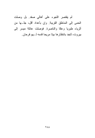 ‫ﻟﻡ ﻴﻘﺘﺼﺭ ﺍﻟﻠﺠﻭﺀ ﻋﻠﻰ ﺃﻫﺎﻟﻲ ﺼﻔﺩ. ﺒل ﻭﺼﻠﺕ‬
‫ﺍﻟﺤﻤﻰ ﺇﻟﻰ ﺍﻟﻤﻨﺎﻁﻕ ﺍﻟﻘﺭﻴﺒﺔ. ﻭﺇﻥ ﺒﺄﻋﺩﺍﺩ ﺃﻗل، ﺠﻠـﻬﺎ ﻤﻥ‬
‫ﺃﺜﺭﻴﺎﺀ ﻁﺒﺭﻴﺎ ﻭﻋﻜﺎ ﻭﺍﻟﻨﺎﺼﺭﺓ. ﻓﻭﺼﻠﺕ ﻋﺎﺌﻠﺔ ﻤﻴﺴﺭ ﺇﻟﻰ‬
     ‫ﺒﻴﺭﻭﺕ، ﻟﺘﺠﺩ ﺒﺎﻨﺘﻅﺎﺭﻫﺎ ﺒﻴﺘﺎ ﻤﺭﻴﺤﺎ ﻗﺩﻤﻪ ﻟـﻬﻡ ﻓﺭﺤﺎﻥ.‬
                      ‫ﹰ‬     ‫ﹰ‬




                        ‫٨٨٢‬
 