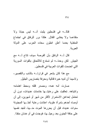 ‫٧٣‬



‫ﻗﺘﺎﻟـﻪ ﻓﻲ ﻓﻠﺴﻁﻴﻥ ﻴﺜﺒﺕ ﺃﻨـﻪ ﻟﻴﺱ ﺠﺒﺎﻨﺎ ﻭﻻ‬
   ‫ﹰ‬
‫ﻤﺘﻘﺎﻋﺴﺎ ﻭﻻ ﻴﺨﺸﻰ ﺍﻟﻘﺘﺎل. ﻫﻜﺫﺍ ﺒﺭﺭ ﻟﻠﺭﻓﺎﻕ ﻓﻲ ﺍﺠﺘﻤﺎﻉ‬
                                          ‫ﹰ‬
‫ﺍﻟﻤﻨﻔﺫﻴﺔ ﺒﻌﺩﻤﺎ ﺃﻋﻠﻥ ﺍﻨﻁﻭﻥ ﺴﻌﺎﺩﻩ ﺍﻟﺤﺭﺏ ﻋﻠﻰ ﺍﻟﺩﻭﻟﺔ‬
                                                ‫ﺍﻟﻌﺒﺭﻴﺔ.‬

‫ﻗﺎل ﻟـﻪ ﺍﻟﺭﻓﺎﻕ ﺒﺄﻥ ﺍﻟﻔﺭﺼﺔ ﺴﻭﻑ ﺘﺘﺎﺡ ﻟـﻪ ﻤﻊ‬
‫ﺍﻟﺠﻴﺵ. ﻟﻜﻥ ﻭﺤﺩﺘـﻪ ﻟﻡ ﺘﺴﺘﺩﻉ ﻟﻼﻟﺘﺤﺎﻕ ﺒﺎﻟﻘﻭﺍﺕ ﺍﻟﺴﻭﺭﻴﺔ‬
                 ‫ﺍﻟﺘﻲ ﺍﻨﻀﻤﺕ ﻟﻠﻘﻭﺍﺕ ﺍﻟﻌﺭﺒﻴﺔ ﻓﻲ ﻓﻠﺴﻁﻴﻥ.‬

‫ﻤﻊ ﻫﺫﺍ ﻜﺎﻥ ﻴﺸﻌﺭ ﻓﻲ ﻗﺭﺍﺭﺘـﻪ ﺒﺎﻟﺫﻨﺏ ﻭﺍﻟﺘﻘﺼﻴﺭ،‬
     ‫ﻭﻻﺴﻴﻤﺎ ﺃﻥ ﻟﺩﻴﻪ ﺨﺒﺭﺓ ﻗﺘﺎﻟﻴﺔ ﻭﻤﻌﺭﻓﺔ ﺒﺘﻀﺎﺭﻴﺱ ﺍﻟﺠﻠﻴل.‬

‫ﺼﺎﺭﺕ ﺃﻤﻪ ﻫﻤﻪ، ﻭﻤﺼﺩﺭ ﻗﻠﻘﻪ ﻭﻤﺤﻁ ﺍﻫﺘﻤﺎﻤﻪ‬
‫ﻭﺍﻨﺘﺒﺎﻫﻪ. ﺘﻌﺎﻗﺒﺕ ﻋﻠﻰ ﺭﻋﺎﻴﺘـﻬﺎ ﺨﺎﺩﻤﺎﺕ ﻋﺩﻴﺩﺍﺕ، ﺩﻭﻥ ﺃﻥ‬
‫ﺘﺤﺘﻤل ﺇﺤﺩﺍﻫﻥ ﺍﻻﺴﺘﻤﺭﺍﺭ ﻷﻜﺜﺭ ﻤﻥ ﺸﻬﺭ ﺃﻭ ﺸﻬﺭﻴﻥ، ﺇﻟﻰ ﺃﻥ‬
‫ﺃﻭﺼﺎﻩ ﺃﺤﺩﻫﻡ ﺒﺎﻤﺭﺃﺓ ﻋﻠﻭﻴﺔ، ﺍﻋﺘﺎﺩﺕ ﺭﻋﺎﻴﺔ ﺃﺨﺘـﻬﺎ ﺍﻟﻤﺠﻨﻭﻨﺔ‬
‫ﺴﻨﻭﺍﺕ ﻋﺩﻴﺩﺓ، ﻗﺒل ﺃﻥ ﻴﺤﺭﺭﻫﺎ ﺍﻟﻤﻭﺕ ﻤﻨـﻬﺎ، ﻟﺘﺠﺩ ﻨﻔﺴﻬﺎ‬
‫ﻋﻠﻰ ﺤﺎﻓﺔ ﺍﻟﺠﻨﻭﻥ ﺒﻌﺩ ﺭﺤﻴﻠـﻬﺎ، ﻓﻭﺠﺩﺕ ﻓﻲ ﺃﻡ ﻋﺩﻨﺎﻥ ﻤﻨﻘﺫﺍ.‬
 ‫ﹰ‬

                         ‫٩٨٢‬
 