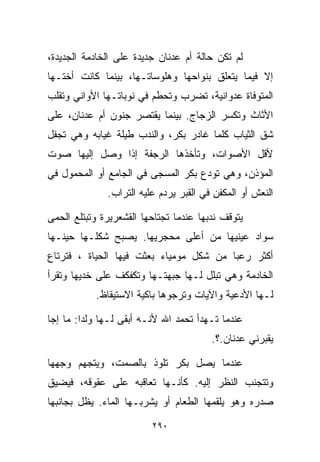 ‫ﻟﻡ ﺘﻜﻥ ﺤﺎﻟﺔ ﺃﻡ ﻋﺩﻨﺎﻥ ﺠﺩﻴﺩﺓ ﻋﻠﻰ ﺍﻟﺨﺎﺩﻤﺔ ﺍﻟﺠﺩﻴﺩﺓ،‬
‫ﺇﻻ ﻓﻴﻤﺎ ﻴﺘﻌﻠﻕ ﺒﻨﻭﺍﺤﻬﺎ ﻭﻫﻠﻭﺴﺎﺘـﻬﺎ، ﺒﻴﻨﻤﺎ ﻜﺎﻨﺕ ﺃﺨﺘـﻬﺎ‬
‫ﺍﻟﻤﺘﻭﻓﺎﺓ ﻋﺩﻭﺍﻨﻴﺔ، ﺘﻀﺭﺏ ﻭﺘﺤﻁﻡ ﻓﻲ ﻨﻭﺒﺎﺘـﻬﺎ ﺍﻷﻭﺍﻨﻲ ﻭﺘﻘﻠﺏ‬
‫ﺍﻷﺜﺎﺙ ﻭﺘﻜﺴﺭ ﺍﻟﺯﺠﺎﺝ. ﺒﻴﻨﻤﺎ ﻴﻘﺘﺼﺭ ﺠﻨﻭﻥ ﺃﻡ ﻋﺩﻨﺎﻥ، ﻋﻠﻰ‬
‫ﺸﻕ ﺍﻟﺜﻴﺎﺏ ﻜﻠﻤﺎ ﻏﺎﺩﺭ ﺒﻜﺭ، ﻭﺍﻟﻨﺩﺏ ﻁﻴﻠﺔ ﻏﻴﺎﺒﻪ ﻭﻫﻲ ﺘﺠﻔل‬
‫ﻷﻗل ﺍﻷﺼﻭﺍﺕ، ﻭﺘﺄﺨﺫﻫﺎ ﺍﻟﺭﺠﻔﺔ ﺇﺫﺍ ﻭﺼل ﺇﻟﻴﻬﺎ ﺼﻭﺕ‬
‫ﺍﻟﻤﺅﺫﻥ، ﻭﻫﻲ ﺘﻭﺩﻉ ﺒﻜﺭ ﺍﻟﻤﺴﺠﻰ ﻓﻲ ﺍﻟﺠﺎﻤﻊ ﺃﻭ ﺍﻟﻤﺤﻤﻭل ﻓﻲ‬
              ‫ﺍﻟﻨﻌﺵ ﺃﻭ ﺍﻟﻤﻜﻔﻥ ﻓﻲ ﺍﻟﻘﺒﺭ ﻴﺭﺩﻡ ﻋﻠﻴﻪ ﺍﻟﺘﺭﺍﺏ.‬

‫ﻴﺘﻭﻗﻑ ﻨﺩﺒﻬﺎ ﻋﻨﺩﻤﺎ ﺘﺠﺘﺎﺤﻬﺎ ﺍﻟﻘﺸﻌﺭﻴﺭﺓ ﻭﺘﺒﺘﻠﻊ ﺍﻟﺤﻤﻰ‬
‫ﺴﻭﺍﺩ ﻋﻴﻨﻴﻬﺎ ﻤﻥ ﺃﻋﻠﻰ ﻤﺤﺠﺭﻴﻬﺎ. ﻴﺼﺒﺢ ﺸﻜﻠـﻬﺎ ﺤﻴﻨـﻬﺎ‬
‫ﺃﻜﺜﺭ ﺭﻋﺒﺎ ﻤﻥ ﺸﻜل ﻤﻭﻤﻴﺎﺀ ﺒﻌﺜﺕ ﻓﻴﻬﺎ ﺍﻟﺤﻴﺎﺓ ، ﻓﺘﺭﺘﺎﻉ‬
                                        ‫ﹰ‬
‫ﺍﻟﺨﺎﺩﻤﺔ ﻭﻫﻲ ﺘﺒﻠل ﻟـﻬﺎ ﺠﺒﻬﺘـﻬﺎ ﻭﺘﻜﻔﻜﻑ ﻋﻠﻰ ﺨﺩﻴﻬﺎ ﻭﺘﻘﺭﺃ‬
           ‫ﻟـﻬﺎ ﺍﻷﺩﻋﻴﺔ ﻭﺍﻵﻴﺎﺕ ﻭﺘﺭﺠﻭﻫﺎ ﺒﺎﻜﻴﺔ ﺍﻻﺴﺘﻴﻘﺎﻅ.‬

‫ﻋﻨﺩﻤﺎ ﺘـﻬﺩﺃ ﺘﺤﻤﺩ ﺍﷲ ﻷﻨـﻪ ﺃﺒﻘﻰ ﻟـﻬﺎ ﻭﻟﺩﺍ: ﻤﺎ ﺇﺠﺎ‬
        ‫ﹰ‬
                                        ‫ﻴﻘﺒﺭﻨﻲ ﻋﺩﻨﺎﻥ.؟.‬

‫ﻋﻨﺩﻤﺎ ﻴﺼل ﺒﻜﺭ ﺘﻠﻭﺫ ﺒﺎﻟﺼﻤﺕ، ﻭﻴﺘﺠﻬﻡ ﻭﺠﻬﻬﺎ‬
‫ﻭﺘﺘﺠﻨﺏ ﺍﻟﻨﻅﺭ ﺇﻟﻴﻪ. ﻜﺄﻨـﻬﺎ ﺘﻌﺎﻗﺒﻪ ﻋﻠﻰ ﻋﻘﻭﻗﻪ، ﻓﻴﻀﻴﻕ‬
‫ﺼﺩﺭﻩ ﻭﻫﻭ ﻴﻠﻘﻤﻬﺎ ﺍﻟﻁﻌﺎﻡ ﺃﻭ ﻴﺸﺭﺒـﻬﺎ ﺍﻟﻤﺎﺀ. ﻴﻅل ﺒﺠﺎﻨﺒﻬﺎ‬

                         ‫٠٩٢‬
 